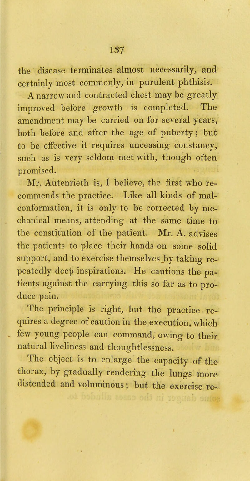 the disease terminates almost necessarily, and certainly most commonly, in purulent phthisis. A narrow and contracted chest may be greatly improved before growth is completed. The amendment may be carried on for several years, both before and after the age of puberty; but to be effective it requires unceasing constancy, such as is very seldom met with, though often promised. Mr. Autenrieth is, I believe, the first who re- commends the practice. Like all kinds of mal- conformation, it is only to be corrected by me- chanical means, attending at the same time to the constitution of the patient. Mr. A. advises the patients to place their hands on some solid support, and to exercise themselves Jby taking re- peatedly dee^) inspirations. He cautions the pa- tients against the carrying this so far as to pro- duce pain. The principle is right, but the practice re- quires a degree of caution in the execution, which . few young people can command, owing to their natural liveliness and thoughtlessness. The object is to enlarge the capacity of the thorax, by gradually rendering the lungs more distended and voluminous; but the exercise re-