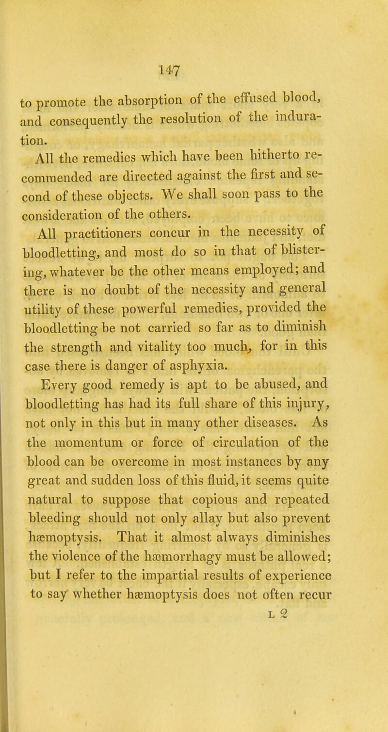 to promote the absorption of the effused blood, and consequently the resolution of the indura- tion. All the remedies which have been hitherto re- commended are directed against the first and se- cond of these objects. We shall soon pass to the consideration of the others. All practitioners concur in the necessity of bloodletting, and most do so in that of blister- ing, whatever be the other means employed; and there is no doubt of the necessity and general utility of these powerful remedies, provided the bloodletting be not carried so far as to diminish the strength and vitality too much, for in this case there is danger of asphyxia. Every good remedy is apt to be abused, and bloodletting has had its full share of this injury, not only in this but in many other diseases. As the momentum or force of circulation of the blood can be overcome in most instances by any great and sudden loss of this fluid, it seems quite natural to suppose that copious and repeated bleeding should not only allay but also prevent haemoptysis. That it almost always diminishes the violence of the haemorrhagy must be allowed; but I refer to the impartial results of experience to say whether haemoptysis does not often recur l 2