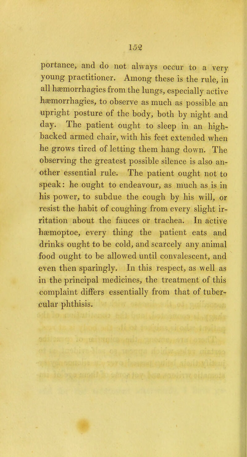 159, portance, and do not always occur to a very young practitioner. Among these is the rule, in all haemorrhagies from the lungs, especially active haemorrhagies, to observe as much as possible an upright posture of the body, both by night and day. The patient ought to sleep in an high- backed armed chair, with his feet extended when he grows tired of letting them hang down. The observing the greatest possible silence is also an- other essential rule. The patient ought not to speak: he ought to endeavour, as much as is in his power, to subdue the cough by his will, or resist the habit of coughing from every slight ir- ritation about the fauces or trachea. In active haemoptoe, every thing the patient eats and drinks ought to be cold, and scarcely any animal food ought to be allowred until convalescent, and even then sparingly. In this respect, as well as in the principal medicines, the treatment of this complaint differs essentially from that of tuber- cular phthisis.