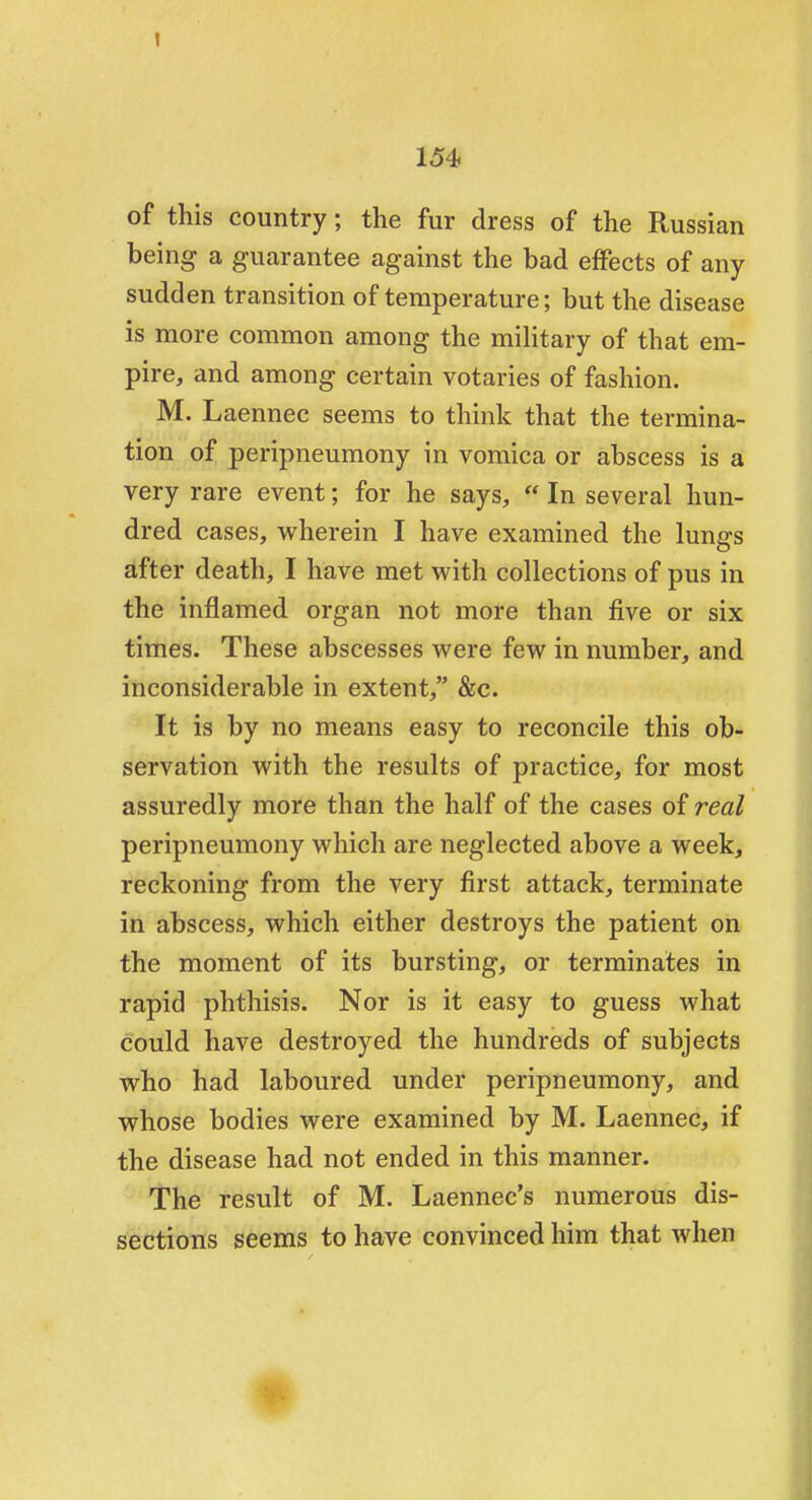 of this country; the fur dress of the Russian being a guarantee against the bad effects of any sudden transition of temperature; but the disease is more common among the military of that em- pire, and among certain votaries of fashion. M. Laennec seems to think that the termina- tion of peripneumony in vomica or abscess is a very rare event; for he says,  In several hun- dred cases, wherein I have examined the lungs after death, I have met with collections of pus in the inflamed organ not more than five or six times. These abscesses were few in number, and inconsiderable in extent, &c. It is by no means easy to reconcile this ob- servation with the results of practice, for most assuredly more than the half of the cases of real peripneumony which are neglected above a week, reckoning from the very first attack, terminate in abscess, which either destroys the patient on the moment of its bursting, or terminates in rapid phthisis. Nor is it easy to guess what could have destroyed the hundreds of subjects who had laboured under peripneumony, and whose bodies were examined by M. Laennec, if the disease had not ended in this manner. The result of M. Laennec's numerous dis- sections seems to have convinced him that when