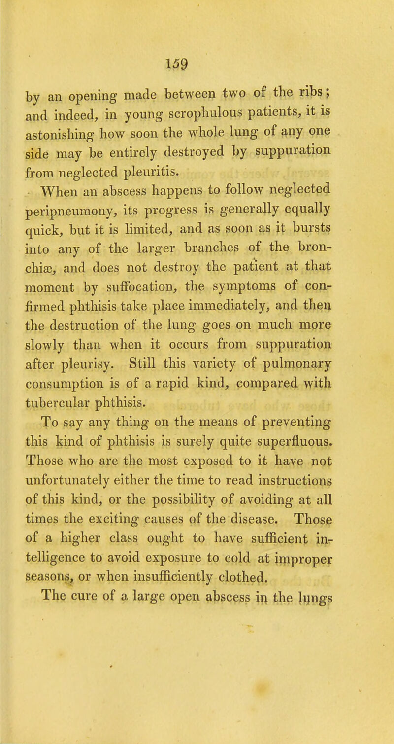 by an opening made between two of the ribs; and indeed, in young scrophulous patients, it is astonishing how soon the whole lung of any one side may be entirely destroyed by suppuration from neglected pleuritis. When an abscess happens to follow neglected peripneumony, its progress is generally equally quick, but it is limited, and as soon as it bursts into any of the larger branches of the bron- chia?, and does not destroy the patient at that moment by suffocation, the symptoms of con- firmed phthisis take place immediately, and then the destruction of the lung goes on much more slowly than when it occurs from suppuration after pleurisy. Still this variety of pulmonary consumption is of a rapid kind, compared with tubercular phthisis. To say any thing on the means of preventing this kind of phthisis is surely quite superfluous. Those who are the most exposed to it have not unfortunately either the time to read instructions of this kind, or the possibility of avoiding at all times the exciting causes of the disease. Those of a higher class ought to have sufficient in- telligence to avoid exposure to cold at improper seasons, or when insufficiently clothed. The cure of a large open abscess in the lungs *