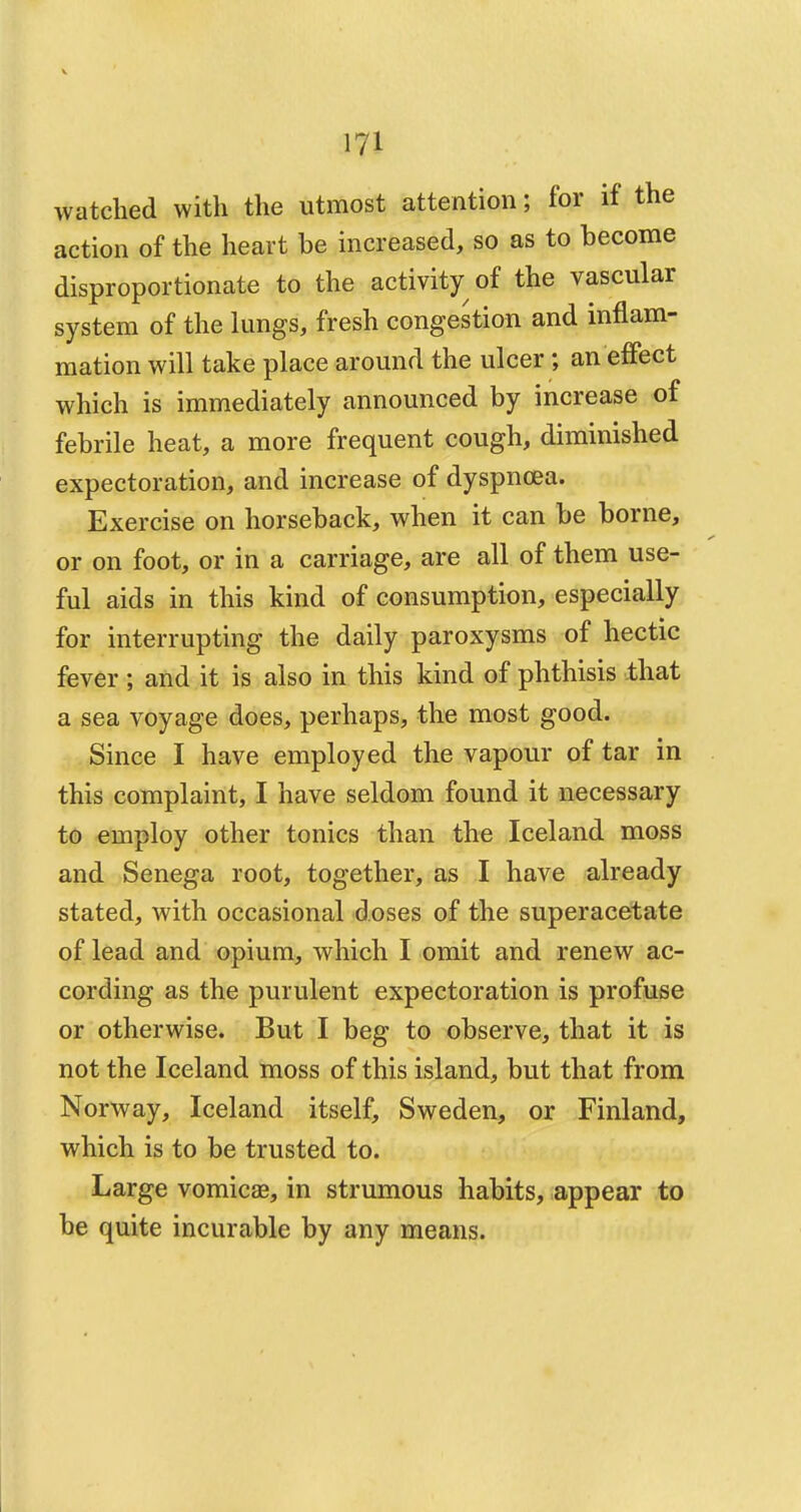 watched with the utmost attention; for if the action of the heart be increased, so as to become disproportionate to the activity of the vascular system of the lungs, fresh congestion and inflam- mation will take place around the ulcer ; an effect which is immediately announced by increase of febrile heat, a more frequent cough, diminished expectoration, and increase of dyspnoea. Exercise on horseback, when it can be borne, or on foot, or in a carriage, are all of them use- ful aids in this kind of consumption, especially for interrupting the daily paroxysms of hectic fever j and it is also in this kind of phthisis that a sea voyage does, perhaps, the most good. Since I have employed the vapour of tar in this complaint, I have seldom found it necessary to employ other tonics than the Iceland moss and Senega root, together, as I have already stated, with occasional doses of the superacetate of lead and opium, which I omit and renew ac- cording as the purulent expectoration is profuse or otherwise. But I beg to observe, that it is not the Iceland moss of this island, but that from Norway, Iceland itself, Sweden, or Finland, which is to be trusted to. Large vomicae, in strumous habits, appear to be quite incurable by any means.