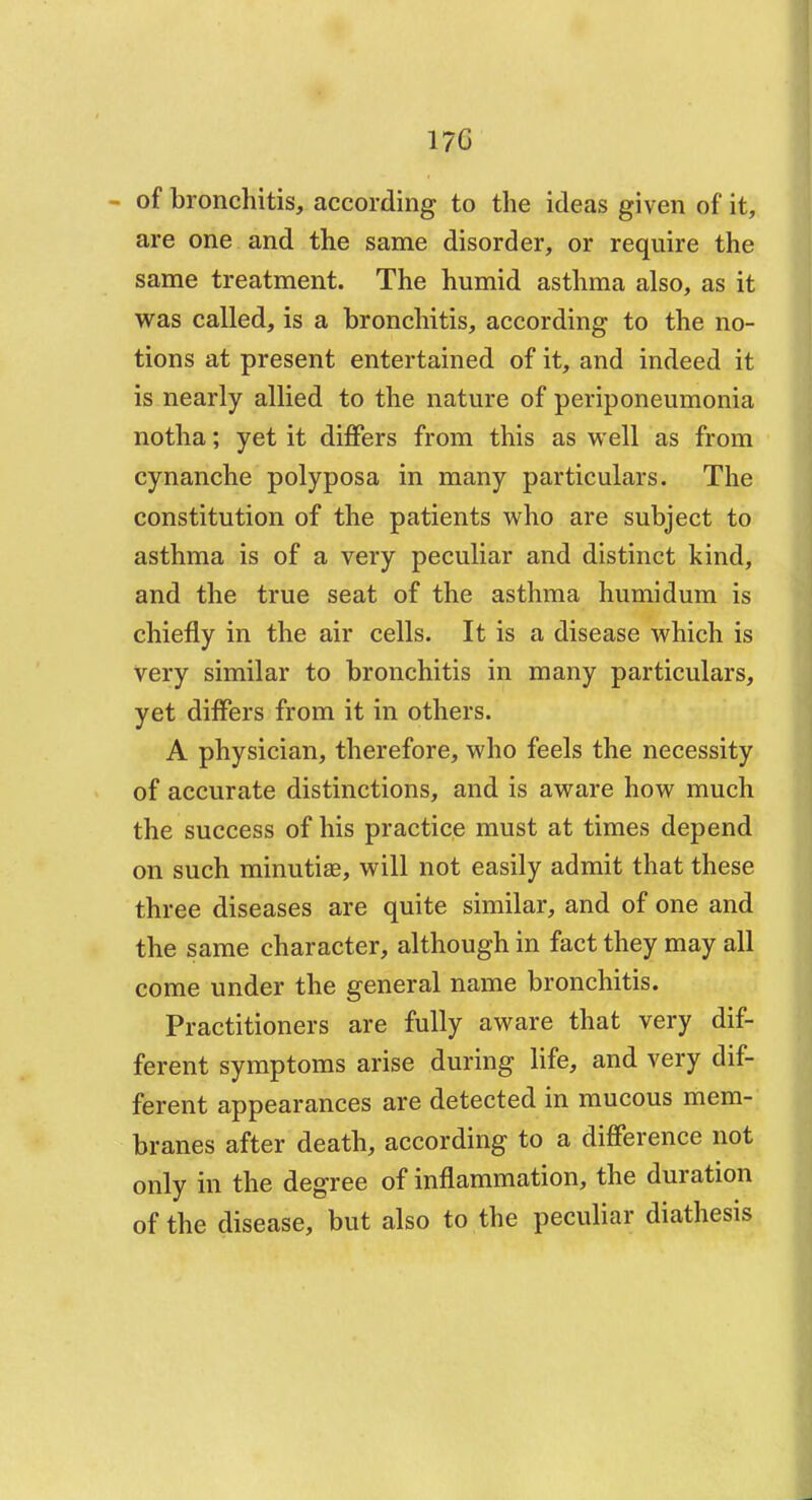 17C - of bronchitis, according to the ideas given of it, are one and the same disorder, or require the same treatment. The humid asthma also, as it was called, is a bronchitis, according to the no- tions at present entertained of it, and indeed it is nearly allied to the nature of periponeumonia notha; yet it differs from this as well as from cynanche polyposa in many particulars. The constitution of the patients who are subject to asthma is of a very peculiar and distinct kind, and the true seat of the asthma humidum is chiefly in the air cells. It is a disease which is very similar to bronchitis in many particulars, yet differs from it in others. A physician, therefore, who feels the necessity of accurate distinctions, and is aware how much the success of his practice must at times depend on such minutiae, will not easily admit that these three diseases are quite similar, and of one and the same character, although in fact they may all come under the general name bronchitis. Practitioners are fully aware that very dif- ferent symptoms arise during life, and very dif- ferent appearances are detected in mucous mem- branes after death, according to a difference not only in the degree of inflammation, the duration of the disease, but also to the peculiar diathesis