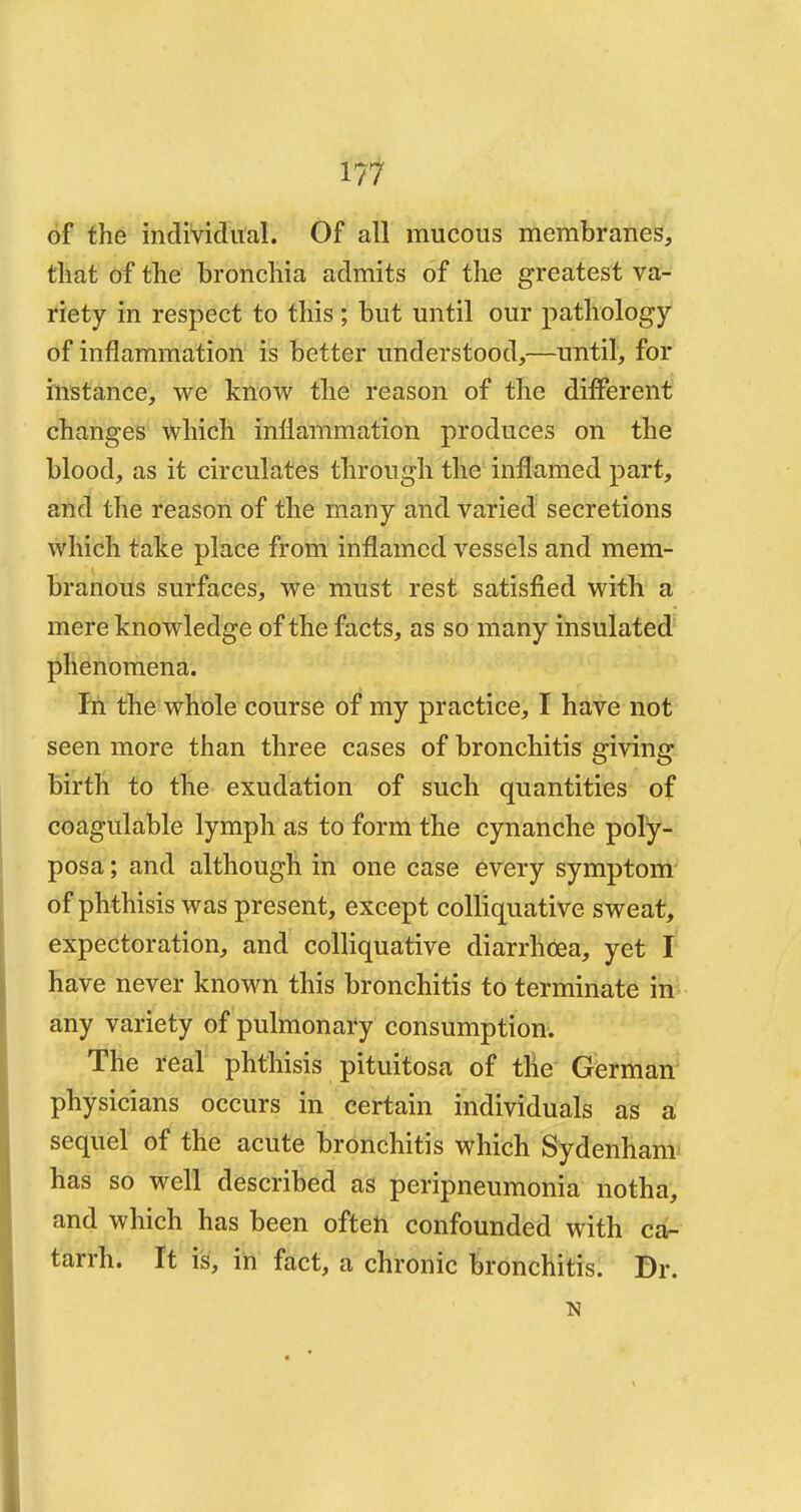 of the individual. Of all mucous membranes, that of the bronchia admits of the greatest va- riety in respect to this; but until our pathology of inflammation is better understood,—until, for instance, we know the reason of the different changes which inflammation produces on the blood, as it circulates through the inflamed part, and the reason of the many and varied secretions which take place from inflamed vessels and mem- branous surfaces, we must rest satisfied with a mere knowledge of the facts, as so many insulated phenomena. In the whole course of my practice, I have not seen more than three cases of bronchitis giving birth to the exudation of such quantities of coagulable lymph as to form the cynanche poly- posa; and although in one case every symptom of phthisis was present, except colliquative sweat, expectoration, and colliquative diarrhoea, yet I have never known this bronchitis to terminate in any variety of pulmonary consumption. The real phthisis pituitosa of the German physicians occurs in certain individuals as a sequel of the acute bronchitis which Sydenham has so well described as peripneumonia notha, and which has been often confounded with ca- tarrh. It is, in fact, a chronic bronchitis. Br. N