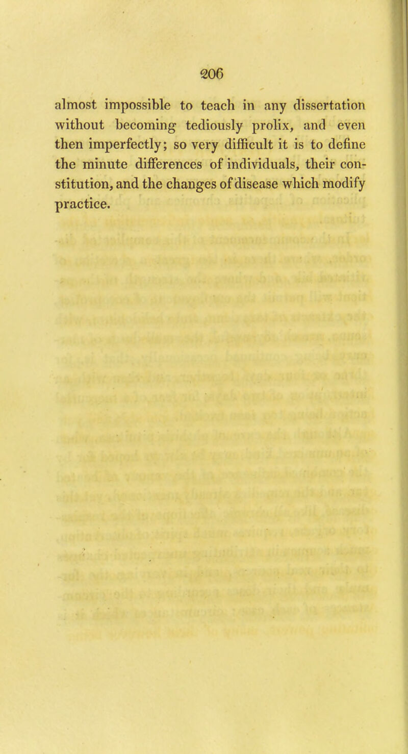 almost impossible to teach in any dissertation without becoming tediously prolix, and even then imperfectly; so very difficult it is to define the minute differences of individuals, their con- stitution, and the changes of disease which modify practice.