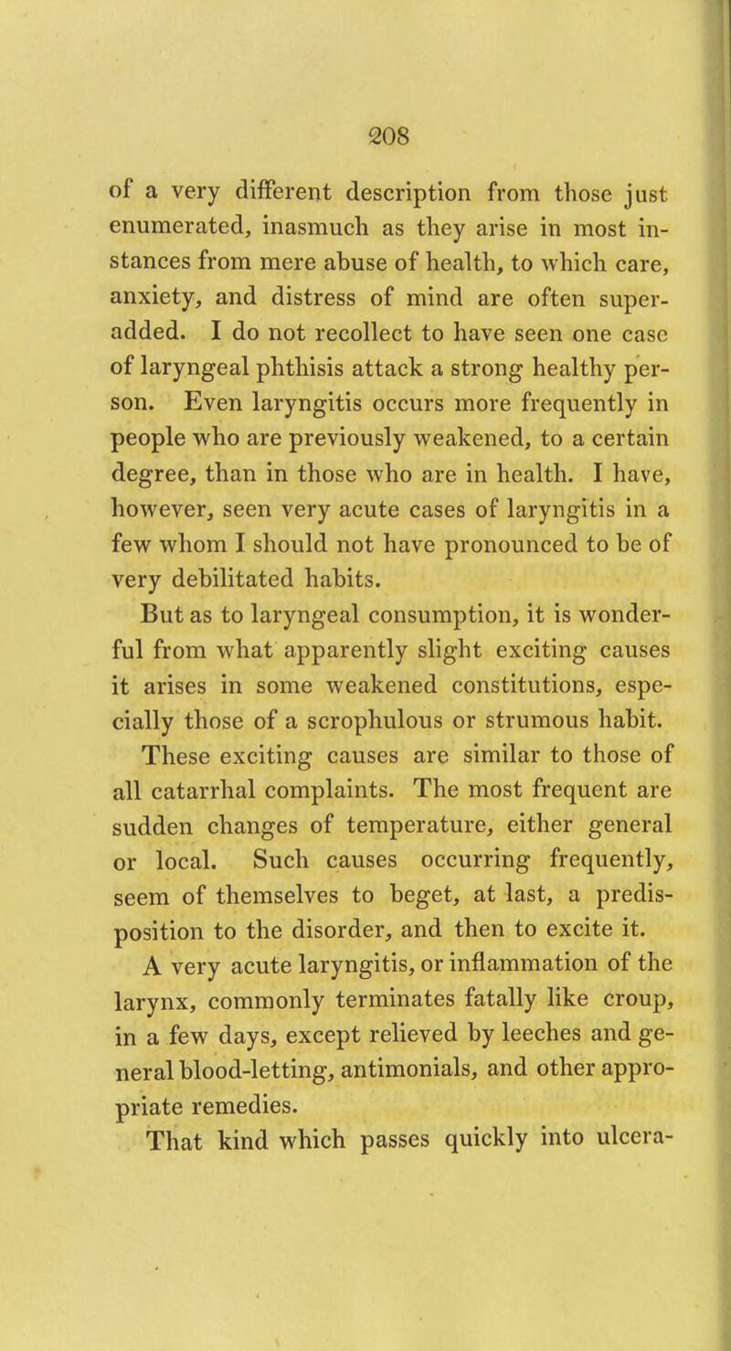 of a very different description from those just enumerated, inasmuch as they arise in most in- stances from mere abuse of health, to which care, anxiety, and distress of mind are often super- added. I do not recollect to have seen one case of laryngeal phthisis attack a strong healthy per- son. Even laryngitis occurs more frequently in people who are previously weakened, to a certain degree, than in those who are in health. I have, however, seen very acute cases of laryngitis in a few whom I should not have pronounced to be of very debilitated habits. But as to laryngeal consumption, it is wonder- ful from what apparently slight exciting causes it arises in some weakened constitutions, espe- cially those of a scrophulous or strumous habit. These exciting causes are similar to those of all catarrhal complaints. The most frequent are sudden changes of temperature, either general or local. Such causes occurring frequently, seem of themselves to beget, at last, a predis- position to the disorder, and then to excite it. A very acute laryngitis, or inflammation of the larynx, commonly terminates fatally like croup, in a few days, except relieved by leeches and ge- neral blood-letting, antimonials, and other appro- priate remedies. That kind which passes quickly into ulcera-