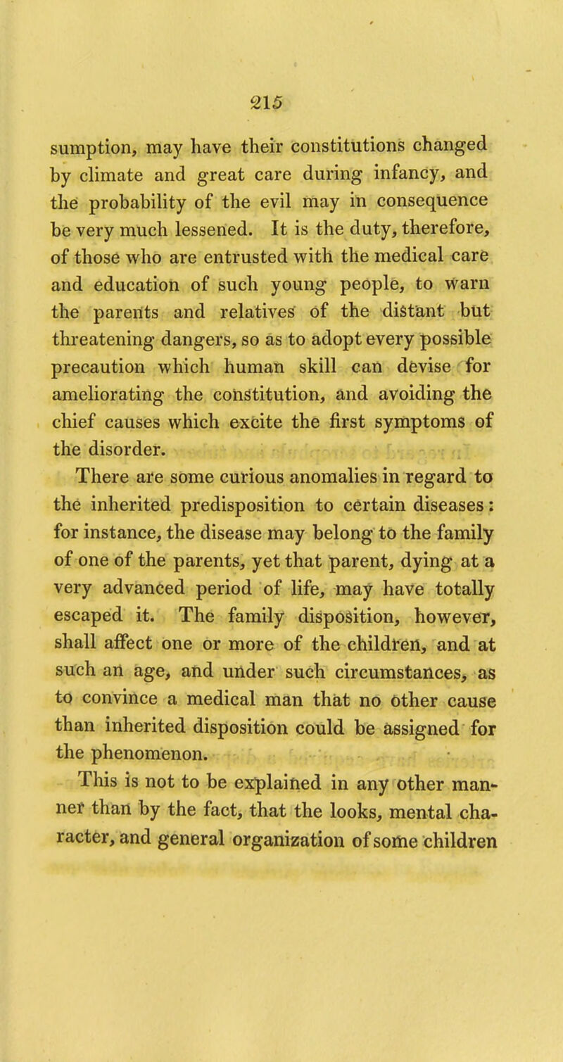 sumption, may have their constitutions changed by climate and great care during infancy, and the probability of the evil may in consequence be very much lessened. It is the duty, therefore, of those who are entrusted with the medical care and education of such young people, to warn the parents and relatives of the distant but threatening dangers, so as to adopt every possible precaution which human skill can devise for ameliorating the constitution, and avoiding the chief causes which excite the first symptoms of the disorder. There are some curious anomalies in regard to the inherited predisposition to certain diseases: for instance, the disease may belong to the family of one of the parents, yet that parent, dying at a very advanced period of life, may have totally escaped it. The family disposition, however, shall affect one or more of the children, and at such an age, and under such circumstances, as to convince a medical man that no other cause than inherited disposition could be assigned for the phenomenon. This is not to be explained in any other man- ner than by the fact, that the looks, mental cha- racter, and general organization of some children