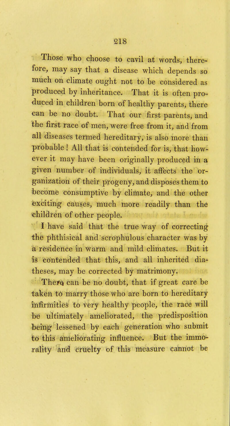 Those who choose to cavil at words, there- fore, may say that a disease which depends so much on climate ought not to be considered as produced by inheritance. That it is often pro- duced in children born of healthy parents, there can be no doubt. That our first parents, and the first race of men, were free from it, and from all diseases termed hereditary, is also more than probable ! All that is contended for is, that how- ever it may have been originally produced in a given number of individuals, it affects the or- ganization of their progeny, and disposes them to become consumptive by climate, and the other exciting causes, much more readily than the children of other people. I have said that the true way of correcting the phthisical and scrophulous character was by a residence in warm and mild climates. But it is contended that this, and all inherited dia- theses, may be corrected by matrimony. Thei«Q can be no doubt, that if great care be taken to marry those who are born to hereditary infirmities to very healthy people, the race will be ultimately ameliorated, the predisposition being lessened by each generation who submit to this ameliorating influence. But the immo- rality and cruelty of this measure cannot be