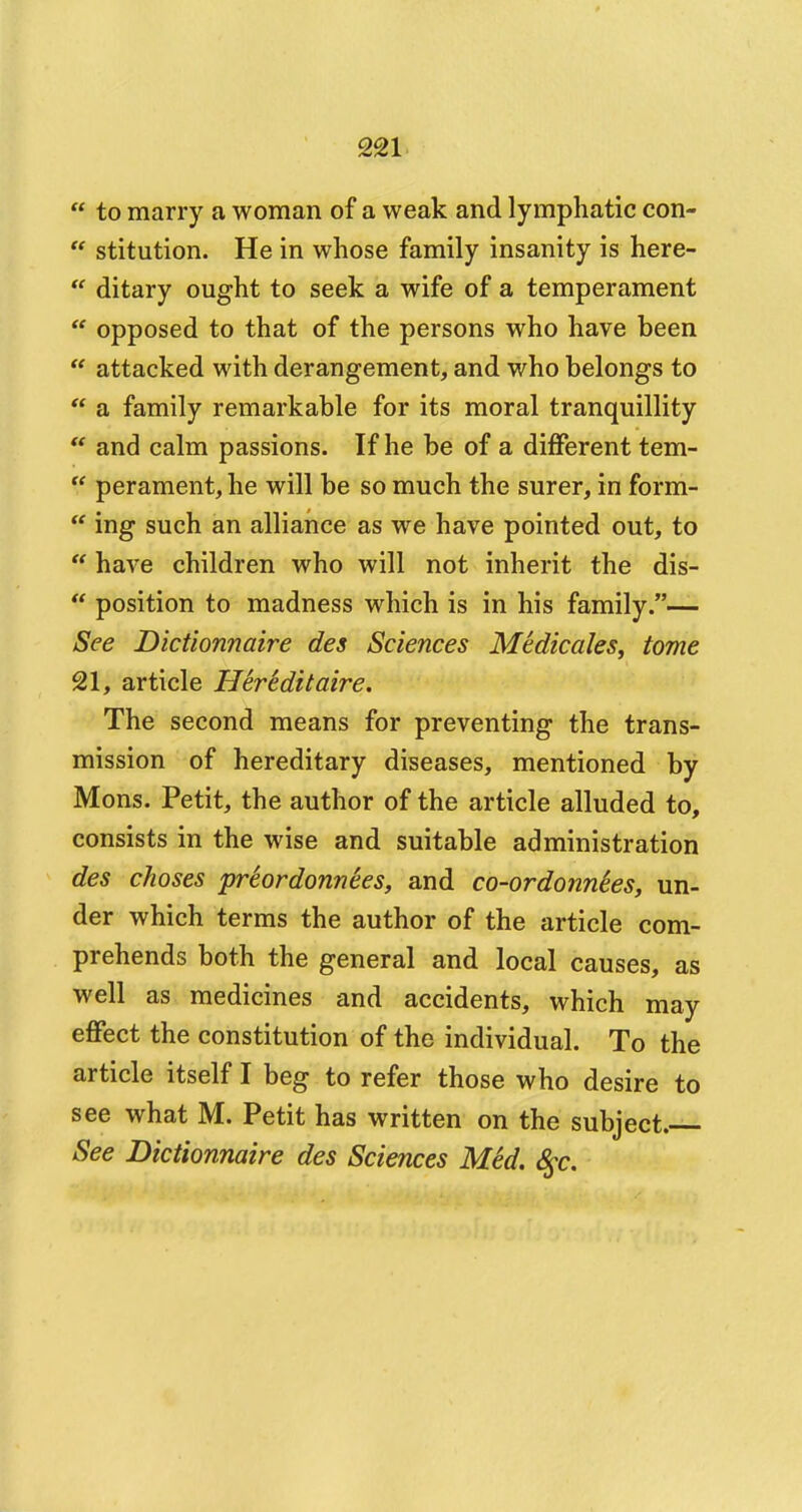 to marry a woman of a weak and lymphatic con- stitution. He in whose family insanity is here- ditary ought to seek a wife of a temperament opposed to that of the persons who have been attacked with derangement, and who belongs to a family remarkable for its moral tranquillity and calm passions. If he be of a different tem- perament, he will be so much the surer, in form- ing such an alliance as we have pointed out, to have children who will not inherit the dis- position to madness which is in his family.— See Dictionnaire des Sciences Medicates, tome 21, article HerSditaire. The second means for preventing the trans- mission of hereditary diseases, mentioned by Mons. Petit, the author of the article alluded to, consists in the wise and suitable administration des choses prSordonnees, and co-ordonnies, un- der which terms the author of the article com- prehends both the general and local causes, as well as medicines and accidents, which may effect the constitution of the individual. To the article itself I beg to refer those who desire to see what M. Petit has written on the subject.— See Dictionnaire des Sciences Med. $c.