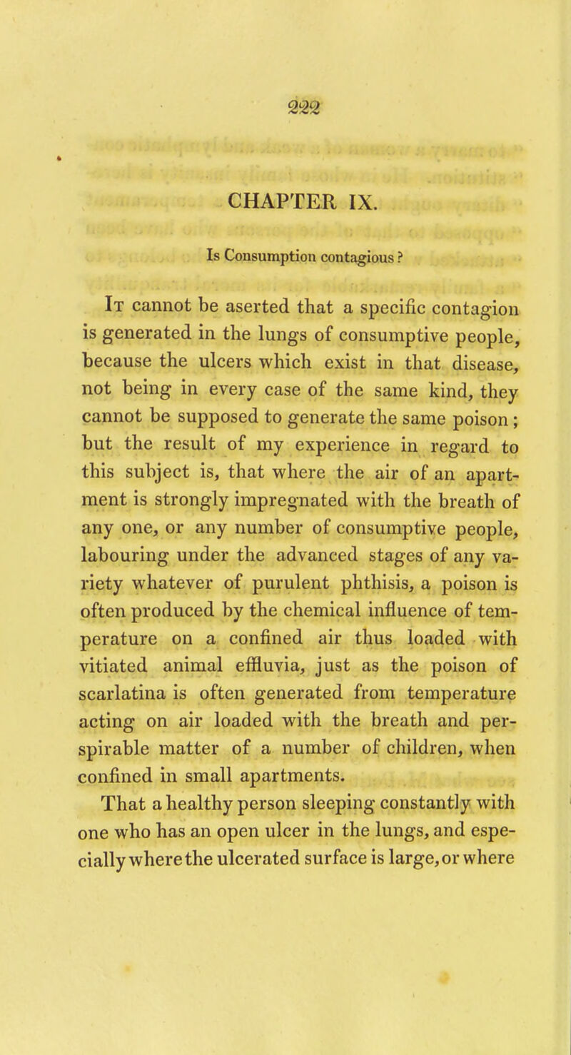 CHAPTER IX. Is Consumption contagious ? It cannot be aserted that a specific contagion is generated in the lungs of consumptive people, because the ulcers which exist in that disease, not being in every case of the same kind, they cannot be supposed to generate the same poison; but the result of my experience in regard to this subject is, that where the air of an apart- ment is strongly impregnated with the breath of any one, or any number of consumptive people, labouring under the advanced stages of any va- riety whatever of purulent phthisis, a poison is often produced by the chemical influence of tem- perature on a confined air thus loaded with vitiated animal effluvia, just as the poison of scarlatina is often generated from temperature acting on air loaded with the breath and per- spirable matter of a number of children, when confined in small apartments. That a healthy person sleeping constantly with one who has an open ulcer in the lungs, and espe- cially where the ulcerated surface is large, or where