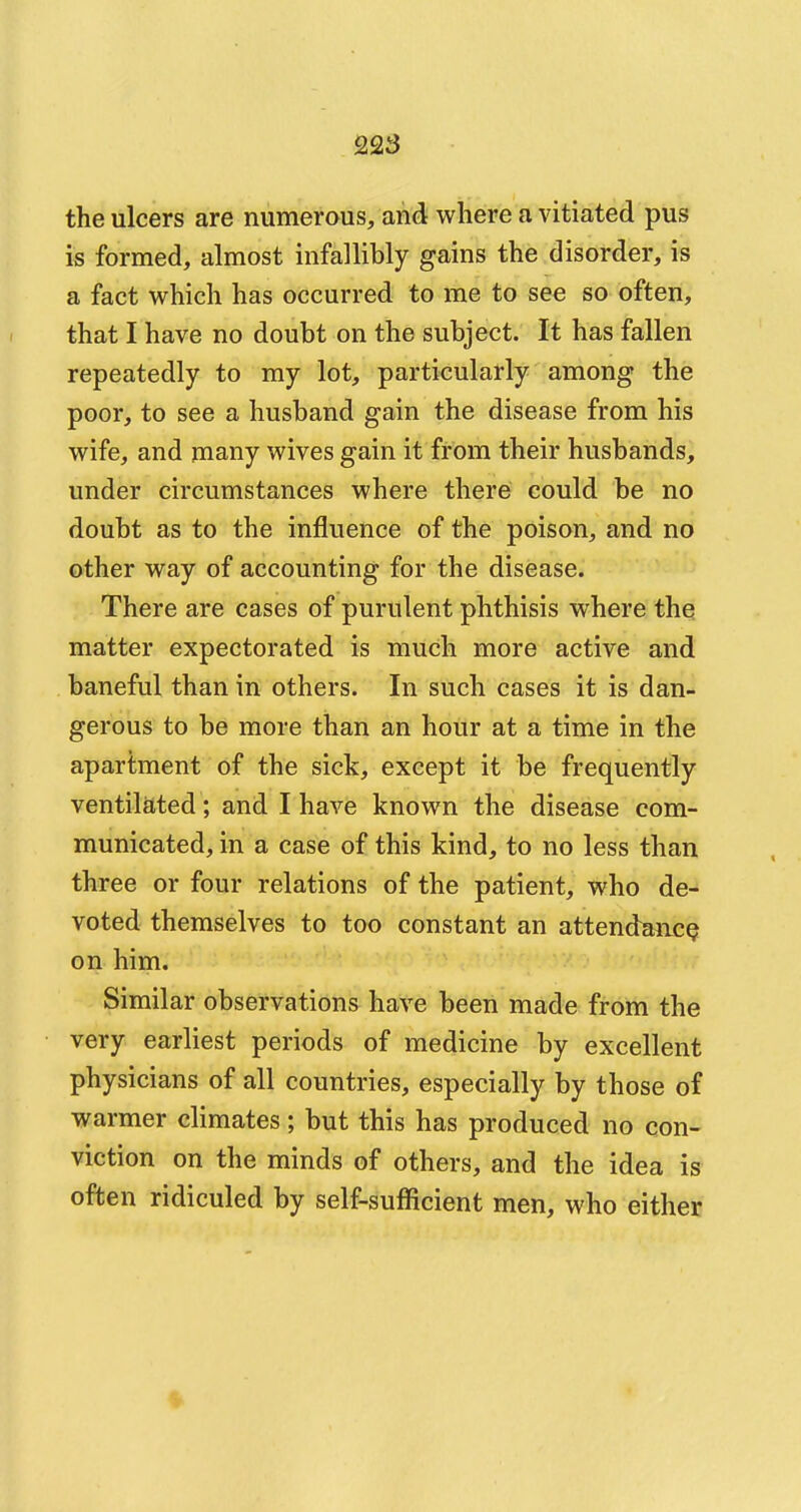 the ulcers are numerous, and where a vitiated pus is formed, almost infallibly gains the disorder, is a fact which has occurred to me to see so often, that I have no doubt on the subject. It has fallen repeatedly to my lot, particularly among the poor, to see a husband gain the disease from his wife, and many wives gain it from their husbands, under circumstances where there could be no doubt as to the influence of the poison, and no other way of accounting for the disease. There are cases of purulent phthisis where the matter expectorated is much more active and baneful than in others. In such cases it is dan- gerous to be more than an hour at a time in the apartment of the sick, except it be frequently ventilated; and I have known the disease com- municated, in a case of this kind, to no less than three or four relations of the patient, who de- voted themselves to too constant an attendance on him. Similar observations have been made from the very earliest periods of medicine by excellent physicians of all countries, especially by those of warmer climates; but this has produced no con- viction on the minds of others, and the idea is often ridiculed by self-sufficient men, who either