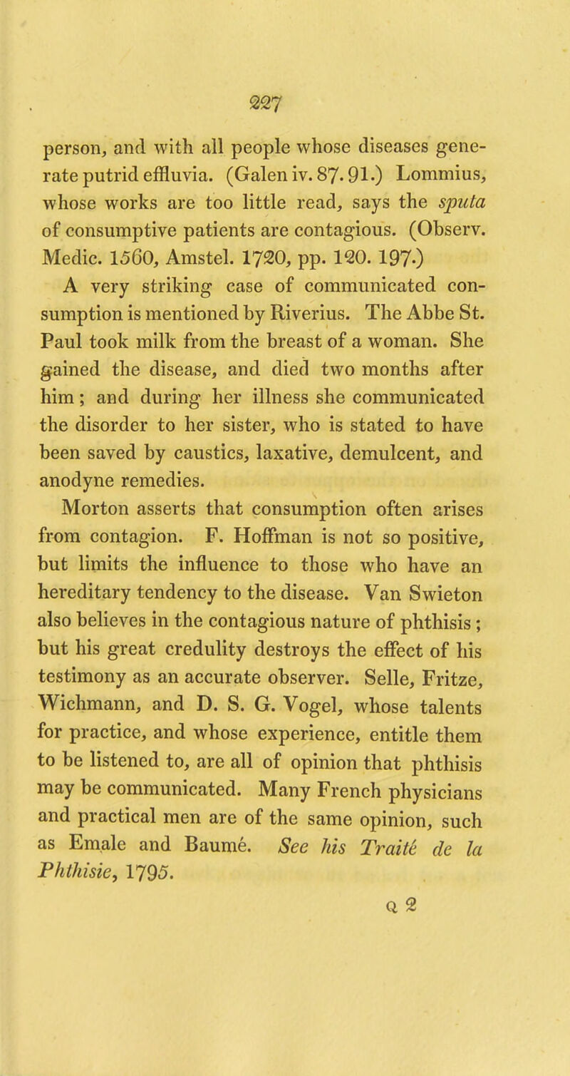 person, and with all people whose diseases gene- rate putrid effluvia. (Galen iv. 87.91-) Lommius, whose works are too little read, says the sputa of consumptive patients are contagious. (Observ. Medic. 1560, Amstel. 1720, pp. 120. 1970 A very striking case of communicated con- sumption is mentioned by Riverius. The Abbe St. Paul took milk from the breast of a woman. She gained the disease, and died two months after him; and during her illness she communicated the disorder to her sister, who is stated to have been saved by caustics, laxative, demulcent, and anodyne remedies. Morton asserts that consumption often arises from contagion. F. Hoffman is not so positive, but limits the influence to those who have an hereditary tendency to the disease. Van Swieton also believes in the contagious nature of phthisis ; but his great credulity destroys the effect of his testimony as an accurate observer. Selle, Fritze, Wichmann, and D. S. G. Vogel, whose talents for practice, and whose experience, entitle them to be listened to, are all of opinion that phthisis may be communicated. Many French physicians and practical men are of the same opinion, such as Emale and Baume. See his Traite de la Phthisic, 1795. q 2