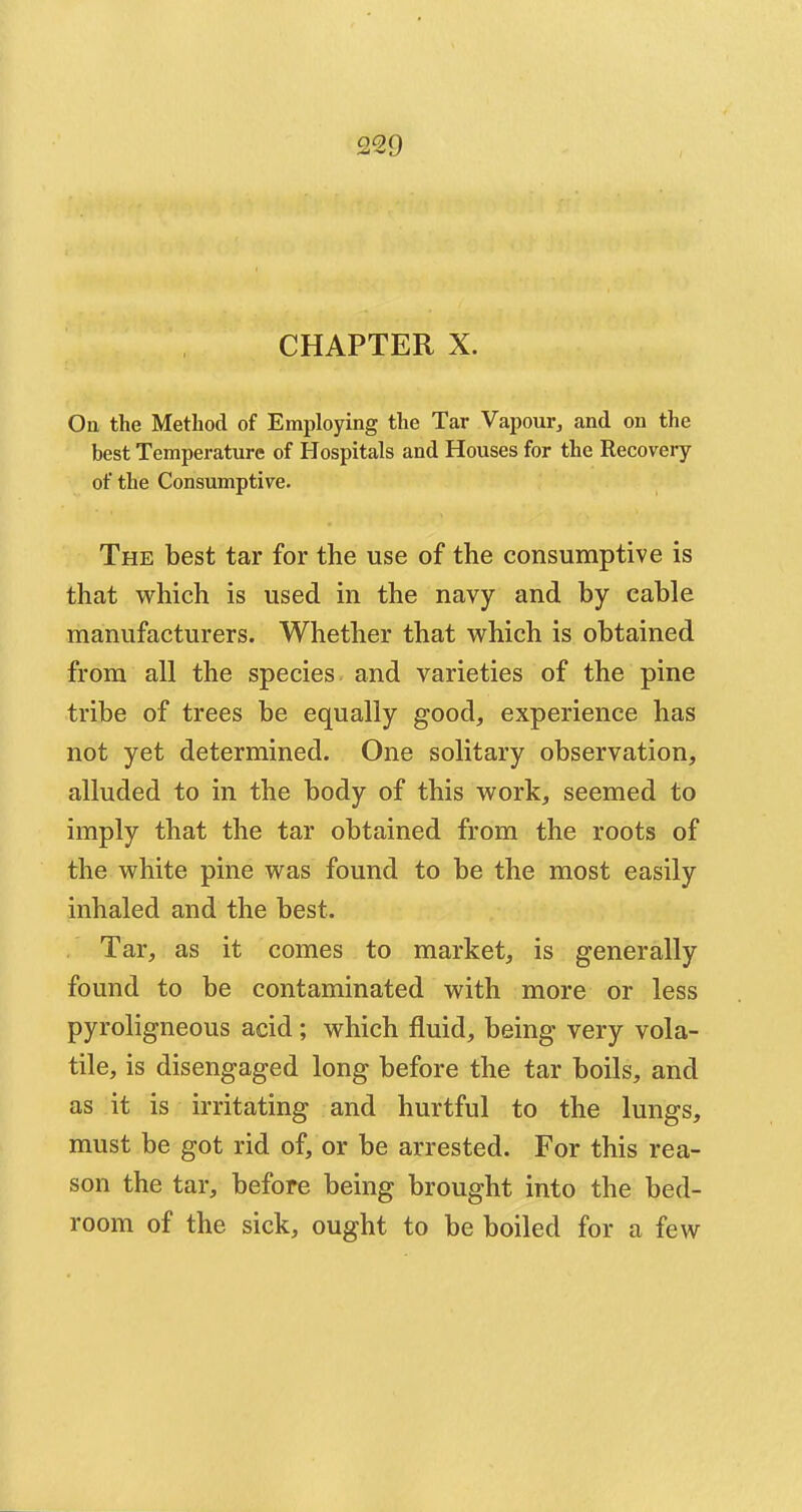 CHAPTER X. On. the Method of Employing the Tar Vapour, and on the best Temperature of Hospitals and Houses for the Recovery of the Consumptive. The best tar for the use of the consumptive is that which is used in the navy and by cable manufacturers. Whether that which is obtained from all the species and varieties of the pine tribe of trees be equally good, experience has not yet determined. One solitary observation, alluded to in the body of this work, seemed to imply that the tar obtained from the roots of the white pine was found to be the most easily inhaled and the best. Tar, as it comes to market, is generally found to be contaminated with more or less pyroligneous acid ; which fluid, being very vola- tile, is disengaged long before the tar boils, and as it is irritating and hurtful to the lungs, must be got rid of, or be arrested. For this rea- son the tar, before being brought into the bed- room of the sick, ought to be boiled for a few