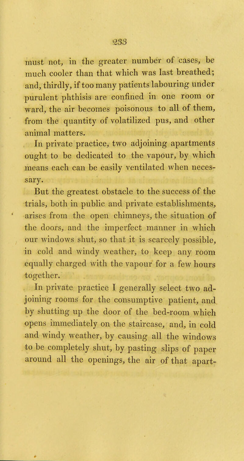 must not, in the greater number of eases, be much cooler than that which was last breathed; and, thirdly, if too many patients labouring under purulent phthisis are confined in one room or ward, the air becomes poisonous to all of them, from the quantity of volatilized pus, and other animal matters. In private practice, two adjoining apartments ought to be dedicated to the vapour, by which means each can be easily ventilated when neces- sary. But the greatest obstacle to the success of the trials, both in public and private establishments, arises from the open chimneys, the situation of the doors, and the imperfect manner in which our windows shut, so that it is scarcely possible, in cold and windy weather, to keep any room equally charged with the vapour for a few hours together. In private practice I generally select two ad- joining rooms for the consumptive patient, and by shutting up the door of the bed-room which opens immediately on the staircase, and, in cold and windy weather, by causing all the windows to be completely shut, by pasting slips of paper around all the openings, the air of that apart-