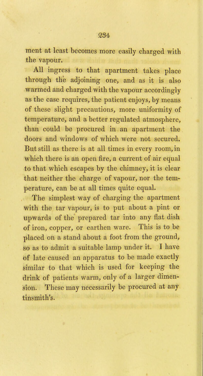 merit at least becomes more easily charged with the vapour. All ingress to that apartment takes place through the adjoining one, and as it is also warmed and charged with the vapour accordingly as the case requires, the patient enjoys, by means of these slight precautions, more uniformity of temperature, and a better regulated atmosphere, than could be procured in an apartment the doors and windows of which were not secured. But still as there is at all times in every room, in which there is an open fire, a current of air equal to that which escapes by the chimney, it is clear that neither the charge of vapour, nor the tem- perature, can be at all times quite equal. The simplest way of charging the apartment with the tar vapour, is to put about a pint or upwards of the prepared tar into any flat dish of iron, copper, or earthen ware. This is to be placed on a stand about a foot from the ground, so as to admit a suitable lamp under it. I have of late caused an apparatus to be made exactly similar to that which is used for keeping the drink of patients warm, only of a larger dimen- sion. These may necessarily be procured at any tinsmith's.
