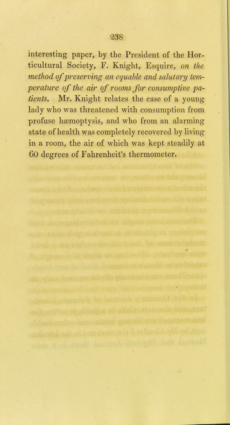 interesting paper, by the President of the Hor- ticultural Society, F. Knight, Esquire, on the method of preserving an equable and salutary tem- perature of the air of rooms for consumptive pa- tients, Mr. Knight relates the case of a young lady who was threatened with consumption from profuse haemoptysis, and who from an alarming state of health was completely recovered by living in a room, the air of which was kept steadily at 60 degrees of Fahrenheit's thermometer.