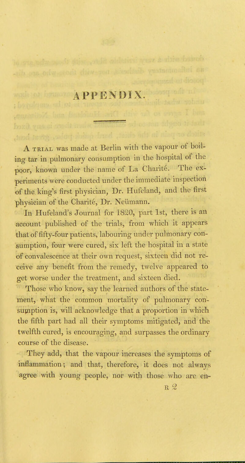 APPENDIX. A trial was made at Berlin with the vapour of boil- ing tar in pulmonary consumption in the hospital of the poor, known under the name of La Charite. The ex- periments were conducted under the immediate inspection of the king's first physician, Dr. Hufeland, and the first physician of the Charite, Dr. Neumann. In Hufeland's Journal for 1820, part 1st, there is an account published of the trials, from which it appears that of fifty-four patients, labouring under pulmonary con- sumption, four were cured, six left the hospital in a state of convalescence at their own request, sixteen did not re- ceive any benefit from the remedy, twelve appeared to get worse under the treatment, and sixteen died. Those who know, say the learned authors of the state- ment, what the common mortality of pulmonary con- sumption is, will acknowledge that a proportion in which the fifth part had all their symptoms mitigated, and the twelfth cured, is encouraging, and surpasses the ordinary course of the disease. They add, that the vapour increases the symptoms of inflammation; and that, therefore, it does not always agree with young people, nor with those who arc en- It 2