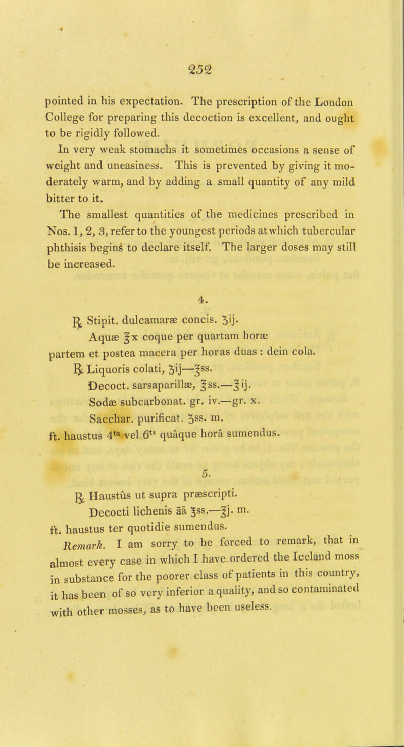 pointed in his expectation. The prescription of the London College for preparing this decoction is excellent, and ought to be rigidly followed. In very weak stomachs it sometimes occasions a sense of weight and uneasiness. This is prevented by giving it mo- derately warm, and by adding a small quantity of any mild bitter to it. The smallest quantities of the medicines prescribed in Nos. 1,2, 3, refer to the youngest periods at which tubercular phthisis begins to declare itself. The larger doses may still be increased. 4. Stipit. dulcamara concis. 5ij. Aquas §x coque per quartam horoe partem et postea macera per horas duas : dein cola. R Liquoris colati, $ij—^ss. Decoct, sarsaparillae, ^ss.—Jij. Sodas subcarbonat. gr. iv.—gr. x. Sacchar. purificat. 5ss. m. ft. haustus 4,a vel 6ta quaque hora sumendus. 5. g, Haustus ut supra praescripti. Decocti lichenis aa ^ss.—Jj. m. ft. haustus ter quotidie sumendus. Remark. I am sorry to be forced to remark, that in almost every case in which I have, ordered the Iceland moss in substance for the poorer class of patients in this country, it has been of so very inferior a quality, and so contaminated with other mosses, as to have been useless.