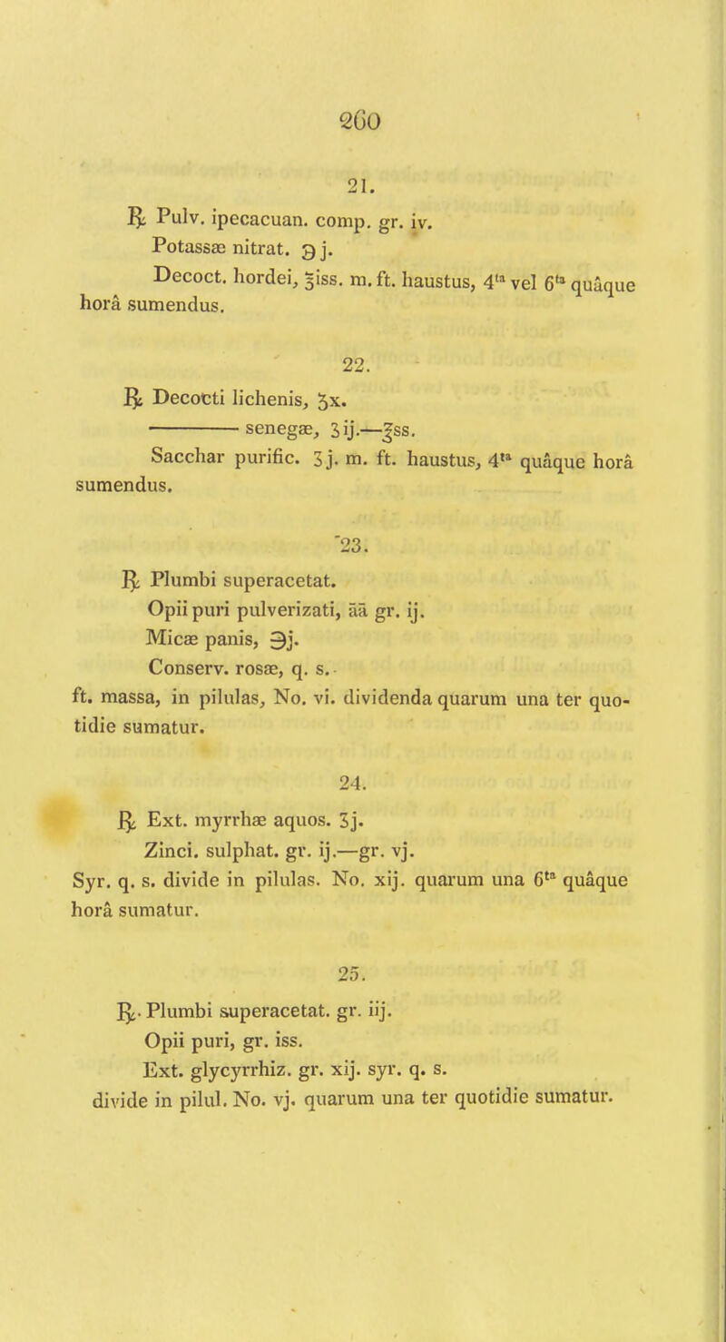 sr. ft Pulv . ipecacuan. comp. gr. ur. Potassas nitrat. gj. Decoct, hordei, siss. m.ft. haustus, 4lavel 611 quaque hora sumendus. 22. ft Decocti lichenis, 5x. senegae, Jij.—|ss. Sacchar purific. 3j. m. ft. haustus, 4,a quaque hora sumendus. '23. ft Plumbi superacetat. Opii puri pulverizati, aa gr. ij. Mica? panis, 9j. Conserv. rosae, q. s. ft. massa, in pilulas, No. vi. dividenda quarum una ter quo- tidie sumatur. 24. ft Ext. myrrhae aquos. 3j. Zinci. sulphat. gr. ij.—gr. vj. Syr. q. s. divide in pilulas. No. xij. quarum una 6ta quaque hora sumatur. 25. ft. Plumbi superacetat. gr. iij. Opii puri, gr. iss. Ext. glycyrrhiz. gr. xij. syr. q. s. divide in pilul. No. vj. quarum una ter quotidie sumatur.
