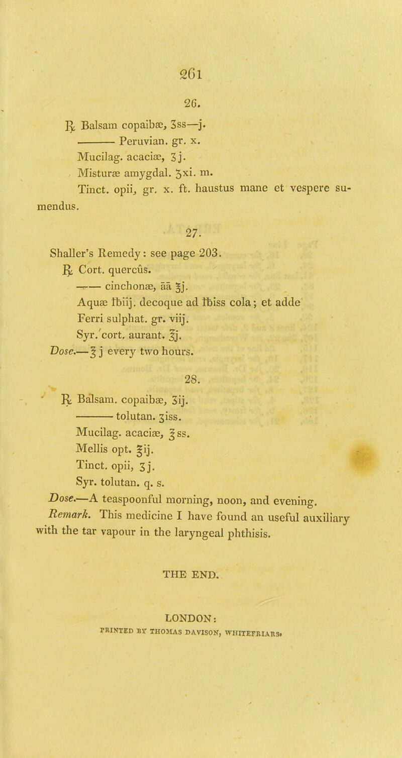 26. 1^ Balsam copaiba;, 3ss—j. . Peruvian, gr. x. Mucilag. acacia?, 3j. Misturas amygdal. 5xi- m- Tinct. opii, gr. x. ft. haustus mane et vespere su- mendus. 27. Shaller's Remedy: see page 203. 1^ Cort. querciis. -a cinchonae, aa §j. Aquae fbiij. decoque ad fbiss cola; et adde Ferri sulphat. gr. viij. Syr.'cort. aurant. fj. Dose.—§ j every two hours. 28. R. Balsam, copaibae, 3ij. tolutan. 31SS. Mucilag. acaciae, %ss. Mellis opt. gij. Tinct. opii, 3j. Syr. tolutan. q. s. Dose.—A teaspoonful morning, noon, and evening. Remark. This medicine I have found an useful auxiliary with the tar vapour in the laryngeal phthisis. THE END. LONDON: PRINTED B\- THOMAS DAVISON, WHITEFIUAnSi