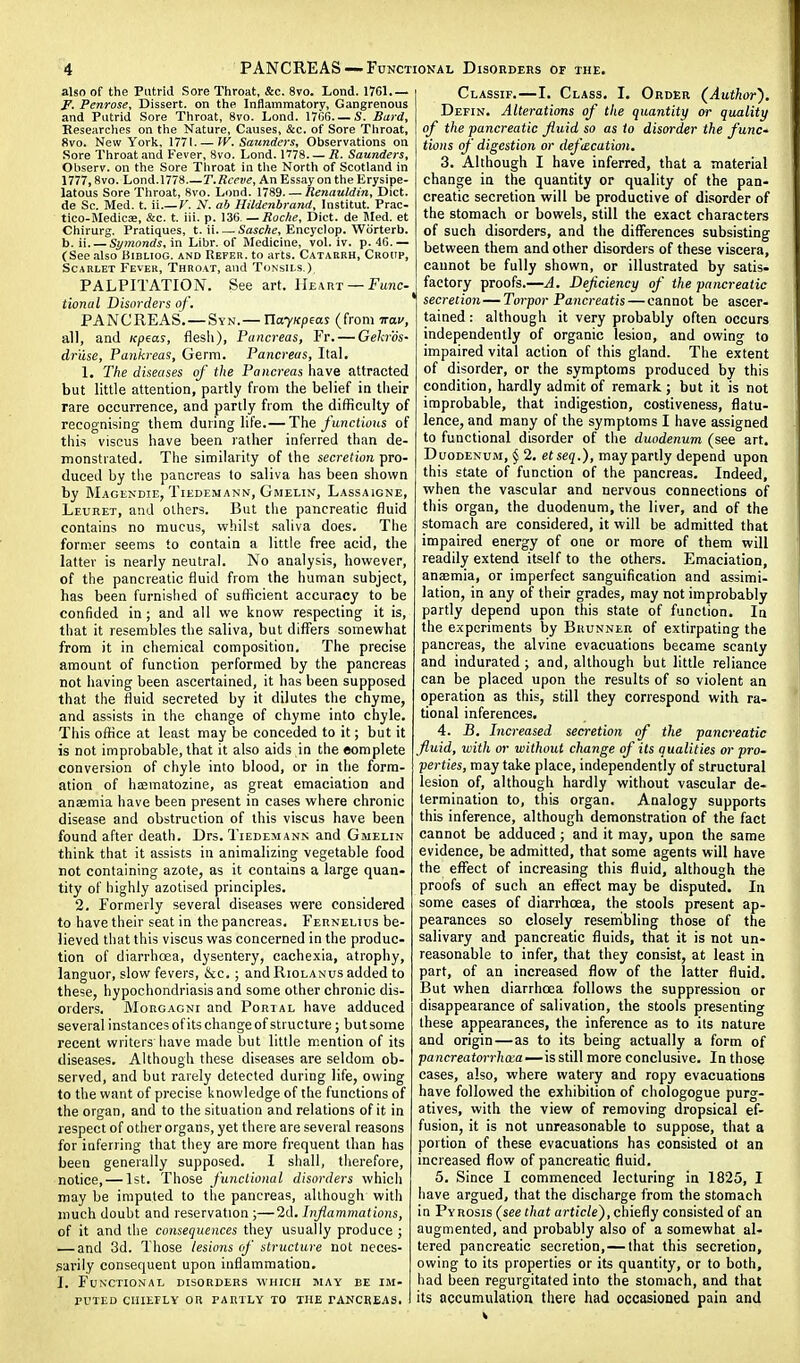 also of the Putrid Sore Throat, &c. 8vo. Lond. 1761 F. Penrose, Dissert, on the Inflammatory, Gangrenous and Putrid Sore Throat, 8vo. Lond. 1706. —S. Bard, Kesearches on the Nature, Causes, &c. of Sore Throat, 8vo. New York, 1771. — W.Saunders, Observations on •Sore Throat and Fever, 8vo. Lond. 1778 R. Saunders, Observ. on the Sore Throat in the North of Scotland in 1777,8vo. Lond.1778 T. Reeve, An Essay on the Erysipe- latous Sore Throat, 8vo. Lond. 1789. — Renauldin, Diet, de Sc. Med. t. ii.— V. N. ab Hildenbranil, Institut. Prac- tico-MedicsB, &c. t. iii. p. 136, — Roche, Diet, de Med. et Chirurg. Pratiques, t. ii Sasche, Encyclop. Wiirterb. b. ii Symonds, in Libr. of Medicine, vol. iv. p. 46.— (See also Bibliog. and Refer, to arts. Catarrh, Croup, Scarlet Fever, Throat, and Tonsils.) PALPITATION. See art. Hevrt — Func- tional Disorders of, PANCREAS. — Syn.— VlayKpEas (from irav, all, and Kpeas, flesli). Pancreas, Fr. — Gekr'ds- driise, Pankreas, Germ. Pancreas, Ilal. 1. The diseases of the Pancreas have attracted but little attention, partly from the belief in their rare occurrence, and partly from the difficulty of recognising them during life.— The functious of this viscus have been rather inferred than de- monstrated. Tlie similarity of the secretion pro- duced by the pancreas to saliva has been shown by Magendie, TiEDEMANN, Gmelin, Lassaigne, Leuret, and others. But the pancreatic fluid contains no mucus, whilst .saliva does. The former seems to contain a little free acid, the latter is nearly neutral. No analysis, however, of the pancreatic fluid from the human subject, has been furnished of sufficient accuracy to be confided in; and all we know respecting it is, that it resembles the saliva, but differs somewhat from it in chemical composition. The precise amount of function performed by the pancreas not having been ascertained, it has been supposed that the fluid secreted by it dilutes the chyme, and assists in the change of chyme into chyle. This office at least may be conceded to it; but it is not improbable, that it also aids in the complete conversion of chyle into blood, or in the form- ation of hsematozine, as great emaciation and anaemia have been present in cases where chronic disease and obstruction of this viscus have been found after death. Drs. Tiedemann and Gmelin think that it assists in animalizing vegetable food not containing azote, as it contains a large quan- tity of highly azotised principles. 2. Formerly several diseases were considered to have their seat in the pancreas. Fernelius be- lieved that this viscus was concerned in the produc- tion of diarrhoea, dysentery, cachexia, atrophy, languor, slow fevers, &c. ; and Riolanus added to these, hypochondriasis and some other chronic dis- orders. MonGAGNi and Portal have adduced several instances ofits change of structure; but some recent writers have made but little mention of its diseases. Although these diseases are seldom ob- served, and but rarely detected during life, owing to the want of precise knowledge of the functions of the organ, and to tiie situation and relations of it in respect of other organs, yet there are several reasons for inferring that they are more frequent than has been generally supposed. I shall, therefore, notice, — 1st. Those functional disorders which may be imputed to the pancreas, although with much doubt and reservation ;—2d. Inflammations, of it and the consequences they usually produce ; — and 3d. Those lesions of structure not neces- sarily consequent upon inflammation. J. Functional disorders which may be im- rvTED ciiiErLY or partly to the pancreas. Classif.—I. Class. I. Order (Author). Defin. Alterations of the quantity or quality of the pancreatic fluid so as to disorder the funC' tions of digestion or defcecatioji. 3. Although I have inferred, that a material change in the quantity or quality of the pan- creatic secretion will be productive of disorder of the stomach or bowels, still the exact characters of such disorders, and the differences subsisting between them and other disorders of these viscera, cannot be fully shown, or illustrated by satis- factory proofs.—A. Deficiency of the pancreatic secretion — Torpor Pancreatis — cannot be ascer- tained : although it very probably often occurs independently of organic lesion, and owing to impaired vital action of this gland. The extent of disorder, or the symptoms produced by this condition, hardly admit of remark ; but it is not improbable, that indigestion, costiveness, flatu- lence, and many of the symptoms I have assigned to functional disorder of the duodenum (see art. Duodenum, § 2. etseq.), may partly depend upon this state of function of the pancreas. Indeed, when the vascular and nervous connections of this organ, the duodenum, the liver, and of the stomach are considered, it will be admitted that impaired energy of one or more of them will readily extend itself to the others. Emaciation, anaemia, or imperfect sanguification and assimi- lation, in any of their grades, may not improbably partly depend upon this state of function. In the experiments by Bhunner of extirpating the pancreas, the alvine evacuations became scanty and indurated; and, although but little reliance can be placed upon the results of so violent an operation as this, still they correspond with ra- tional inferences. 4. B. Increased secretion of the pancreatic fluid, with or without change of its qualities or pro- perties, may take place, independently of structural lesion of, although hardly without vascular de- termination to, this organ. Analogy supports this inference, although demonstration of the fact cannot be adduced ; and it may, upon the same evidence, be admitted, that some agents will have the effect of increasing this fluid, although the proofs of such an effect may be disputed. In some cases of diarrhoea, the stools present ap- pearances so closely resemibling those of the salivary and pancreatic fluids, that it is not un- reasonable to infer, that they consist, at least in part, of an increased flow of the latter fluid. But when diarrhoea follows the suppression or disappearance of salivation, the stools presenting these appearances, the inference as to its nature and origin—as to its being actually a form of pancreatorrhcea—\s still more conclusive. In those cases, also, where watery and ropy evacuations have followed the exhibition of chologogue purg- atives, with the view of removing dropsical ef- fusion, it is not unreasonable to suppose, that a portion of these evacuations has consisted of an increased flow of pancreatic fluid. 5. Since I commenced lecturing in 1825, I have argued, that the discharge from the stomach in Pyrosis (see that article), chiefly consisted of an augmented, and probably also of a somewhat al- tered pancreatic secretion,—that this secretion, owing to its properties or its quantity, or to both, had been regurgitated into the stomach, and that its accumulation there had occasioned pain and