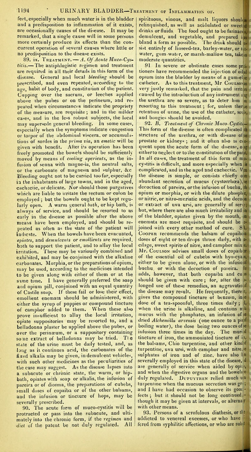 feet, especially when much water is in the bladder and a predisposition to inflammation of it exists, are occasionally causes of the disease. It may be remarked, that a single cause wdl in some persons more certainly produce its effects than the con- current operation of several causes wiiere little or no predisposition to the disease exists, 89. ix. Treatment. — A. Of Acute Muco-Cys- litis.— The antiphlogistic regimen and treatment are required in all their deiads in this form of tlie disease. General and local bleeding should be prescribed, and even repeated, according to the age, habit of body, and eonstituiion of the paiient. Cupping over the sacrum, or leeches applied above the puhes or on the perineum, and re- peated when circumstances indicate the propriety of the measure, are requisite ; and in the milder ca<es, and in the le-s robust subjects, the local may supersede general bleeding. In some cases, especially when the symptoms indicate congestion or torpor of the ubdominal viscera, or accumul.j- tions of sordes in the pvima via, an emetic will be given with benefit. After i's operation has been freely promoted the bowels should be suHicienily moved by means of cooling aperients, as the in- fusion of senna with magne-ia, the neutral salts, or the carbonate of magnesia and sulphur, &c Bleeding ought not to be carrieil loo far, especially ia the inhabitants of laige towns, and in the aged, cachectic, or delicate. jMor should those purgatives which are liable to irritate the rectum or colon be employed ; but tiie bowels ought to be kept regu- larly open. A warm general bath, or hip bath, is always of service, and should be resorted to as early in the disease as possible alter the above means have been employed, and should be re- peated as often as the state of the patient will indicate. When the bowels have been evacuated, o/iiiites, and demulcents or emnllients are required, both to support the patient, and to allay the local irritation. These may be variously combined and exhibited, and may be conjoined with the alkaline carbonates. Morphia, or the preparations of opium, may be used, according to the medicines intended to be given along with either of them or at the s'lme tune. I have generally preferred the soap and opium pill, conjoined with an equal quantity of Castile soap. If these fail or lose their effect, emollient enemata should be administered, with either the syrup of poppies or compound tincture of camphor added to them. When these also prove iii.-ufficieiit to allay the local irritation, opiate suppositories may be resorted to, and a belladonna plaster be applied above the pubes, or over the peiiniEum, or a suppository containing soTie extract of belladonna may be tried. Tl e state of the urine must be daily tested, and, as long as it continues acid, the carbonates of the fixed alkalis may be given, in demulcent vehicles, with such other medicines as the peculiarities of the case may suggest. As the disease hipses into a subacute or chronic state, the warm, or hip- bath, opiates with soap or alkalis, the infusion of pareira or of diosma, the preparations of cubebs, small doses of copaiba or of the other balsams, and the infusion or tincture of hops, may be severally prescribed. 90. The acute form of muco-cystitis will be protracted or pass into the subacute, and ulti- mately into the chronic form, if the regimen and diet of the patent be not duly regulated. All spirituous, vinous, and malt liquors shouhje relinquished, as well as acidulated or sweet A drinks or fluids. The food ought to be farinact s, demulcent, and vegetable, and prepared i as bland a form as possible. The drink should i- sist entirely of linseed-tea, barley-water, or i t- water, gum water, or marsh-mallow tea, lakem moderate quantities. 91 In severe or obstinate cases some pr:i. tioners have recommended the injection of oilij opium into the bladder by means of a gum-el ic catheter. As to this treatment, Mr CouLSOMas very justly lemaiked, that the pain and irritioti caused by the introduction of any instrument t ig the urethra are so severe, as to deter hmi m resort'ng to this treatment; for, unless iherje retention of urine, the use of the catheter, soiJs,i and bougies should be avoided. 92. B. Treatment of Chronic Muco-Custki— This form of the dwease is often complicateil lb stricture of the urethra, or with disease ol le prostate or kidneys ; and it often also is ci e- qiient upon the acute form of the disease, o ig eitlierto ne.i;lect or to'ihe constitution of the pant. In all cases, the treatment of this form of mo- cystitis isdifficult, and more especially when,is complicated, and in ihe aged and cachectic. Vju the disease is simple, or consists chiefly oin abundant secretion of mucus (cystorrhoea),le decoction of pareira, or the inf usion of buchu, ill opium or morphia, or wiih the dilute phospli c, ornitric.or nitro-muriatic acids, and the decoon or extract of uva ursi, are generally of ser'j; but, where there are also much irritability and in of the bladder, opiates given by the mouth, m enemata are most requisite, and should be i- joined with every otiier method of cure. S i. CoopEu recommends the balsam of copaihim doses of eight or ten drops thrice daily, with u- cilage, sweet spirits of nitre, and camphor mix e. Mr. CouLSON advises small doses of copaib jr of the essential oil of cubebs with hyo-cya s, eitlierto be given alone, or with the infusioof buchu, or with the decoction of paieira. k adds, however, that both copaiba and cu is should be given with care ; for, alter the j- longed use of these remedies, an aogravatio jf the disease may result. He frequently, there e, gives the compound tincture ot benzoin, ime dose of a tea-spoonful, three times daily ; 1, when the urine is alkaline, and contains n li mucus vvith the phosphates, an infusion of le (ined Atchemilla arvensis (one ounce to a pini boiling water), the dose being two ounces of le infusion three times in the day. The muri d tincture of iron, the ammoniated tincture of ii, the balsams, Ciiio turpentine, and other kinil'f turpentine, uva ursi, with camphor and nitre, e sulphates of iron and of zinc, have also I n severally employed in this slate of the disease, J are generally of service when aided byopii-, and when the digestive organs and the bowels e duly regulated. Dl'puythen relied muchun turpentine when the mucous secretion was gr ; and 1 have had occasion to observe its gooc - fects ; but it should not be long continued, - though it may be given at intervals, or alterna y with other means. 93. Persons of a scrofulous diathesis, or ll; addicted to venereal excesses, or who have f'ered from syphilitic affections, or who are suli t