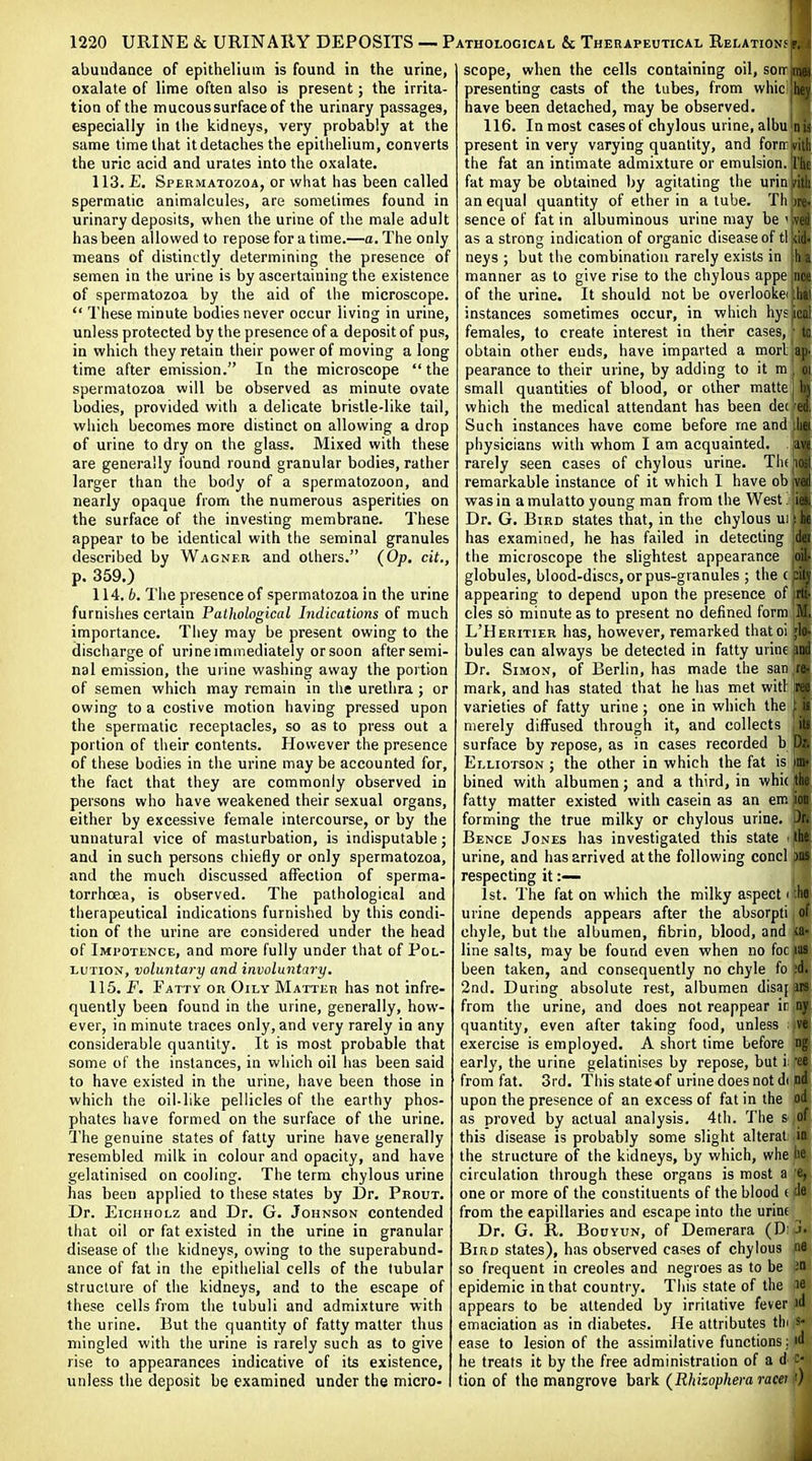 abundance of epithelium is found in the urine, oxalate of lime often also is present; the irrita- tion of the mucous surface of the urinary passages, especially in the kidneys, very probably at the same time that it detaches the epithelium, converts the uric acid and urates into the oxalate. 113. E. Spermatozoa, or what has been called spermatic animalcules, are sometimes found in urinary deposits, when the urine of the male adult has been allowed to repose for a time.—a. The only means of distinctly determining the presence of semen in the urine is by ascertaining the existence of spermatozoa by the aid of the microscope.  These minute bodies never occur living in urine, unless protected by the presence of a deposit of pus, in which they retain their power of moving a long time after emission. In the microscope the spermatozoa will be observed as minute ovate bodies, provided with a delicate bristle-like tail, wliich becomes more distinct on allowing a drop of urine to dry on the glass. Mixed with these are generally found round granular bodies, rather larger than the body of a spermatozoon, and nearly opaque from the numerous asperities on the surface of the investing membrane. These appear to be identical with the seminal granules described by Wagner and others. (Op. cit., p. 359.) 114. 6. The presence of spermatozoa in the urine furnishes certain Pathological Indications of much importance. They may be present owing to the discharge of urine immediately or soon aftersemi- nal emission, the urine washing away the portion of semen which may remain in tiie urethra ; or owing to a costive motion having pressed upon the spermatic receptacles, so as to press out a portion of their contents. However the presence of these bodies in the urine may be accounted for, the fact that they are commonly observed in persons who have weakened their sexual organs, either by excessive female intercourse, or by the unnatural vice of masturbation, is indisputable; and in such persons chiefly or only spermatozoa, and the much discussed affection of sperma- torrhoea, is observed. The pathological and therapeutical indications furnished by this condi- tion of the urine are considered under the head of Impotence, and more fully under that of Pol- lution, voluntary and involuntary, 115. jF. Fatty or Oily Matter has not infre- quently been found in the urine, generally, how- ever, in minute traces only, and very rarely in any considerable quantity. It is most probable that some of the instances, in which oil has been said to have existed in the urine, have been those in which the oil-like pellicles of the earthy phos- phates have formed on the surface of the urine. I'he genuine states of fatty urine have generally resembled milk in colour and opacity, and have gelatinised on cooling. The term chylous urine has been applied to these states by Dr. Prout. Dr. Eichiiolz and Dr. G. Johnson contended that oil or fat existed in the urine in granular disease of the kidneys, owing to the superabund- ance of fat in the epithelial cells of the tubular structure of the kidneys, and to the escape of these cells from the tubuli and admixture with the urine. But the quantity of fatty matter thus mingled with the urine is rarely such as to give rise to appearances indicative of its existence, unless the deposit be examined under the micro- scope, when the cells containing oil, sorriniM presenting casts of the tubes, from whic hey have been detached, may be observed. 116. Inmost cases of chylous urine, albu nia present in very varying quantity, and forrrivith the fat an intimate admixture or emulsion. 'I'hc fat may be obtained by agitating the urinirilh an equal quantity of ether in a tube. Tli )re. sence of fat in albuminous urine may be' 'ved as a strong indication of organic disease of tl lid. neys ; but the combination rarely exists in h a manner as to give rise to the chylous appe nee of the urine. It should not be overlookei ;bal instances sometimes occur, in which hys,icol females, to create interest in their cases, ■ tc obtain other ends, have imparted a morl ap. pearance to their urine, by adding to it in oi small quantities of blood, or other matte j In which the medical attendant has been dec 'ed Such instances have come before me and liei physicians with whom I am acquainted. ave rarely seen cases of chylous urine. TIk losi remarkable instance of it which I have ob val was in a mulatto young man from the West ies, Dr. G. Bird states that, in the chylous ui i k has examined, he has failed in detecting dei the microscope the slightest appearance oil- globules, blood-discs, or pus-granules ; the (cilj appearing to depend upon the presence of ;rli- cles so minute as to present no defined form M, L'Heritier has, however, remarked thatoi glo- bules can always be detected in fatty urine and Dr. Simon, of Berlin, has made the san re- mark, and has stated that he has met wit! reo varieties of fatty urine; one in which the merely diffused through it, and collects ils surface by repose, as in cases recorded b Dj, Elliotson ; the other in which the fat is imt bined with albumen; and a third, in whi( the fatty matter existed with casein as an em ion forming the true milky or chylous urine. 3r. Bence Jones has investigated this state ■ the urine, and has arrived at the following concl oas respecting it :— ist. The fat on which the milky aspect i •In urine depends appears after the absorpti of chyle, but the albumen, fibrin, blood, and sa- line salts, may be found even when no foe iiB been taken, and consequently no chyle fo id. 2nd. During absolute rest, albumen disa; lis from the urine, and does not reappear in ny quantity, even after taking food, unless : ve exercise is employed. A short lime before ng early, the urine gelatinises by repose, but i: 'ee from fat. 3rd. This state of urine does not d( nd upon the presence of an excess of fat in the oi as proved by actual analysis. 4th. The s of this disease is probably some slight alteral; in the structure of the kidneys, by which, whe lie circulation through these organs is most a e, one or more of the constituents of the blood ( tie from the capillaries and escape into the urine Dr. G. R. BouYUN, of Demerara (D;j. Bird states), has observed cases of chylous ns so frequent in Creoles and negroes as to be m epidemic in that country. This state of the le appears to be attended by irritative fever id emaciation as in diabetes. He attributes tin s- ease to lesion of the assimilative functions;'d he treats it by the free administration of a d c- tion of the mangrove bark (Rhizophera racei ') A