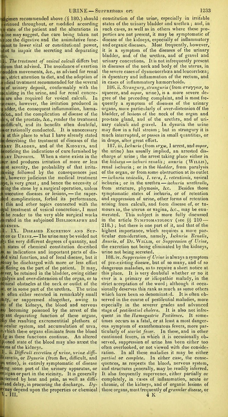 gitnen recommended above (§ 180.) should tinued throughout, or modified according- I tj state of the patient and the alterations in leline may suggest, due care being taken not r jce the digestive and the assimilative func- in not to lower vital or constitutional power, (1 ot to impair the secreting and depurating ti % I . The treatment of vesical calculi differs but llirom that advised. The avoidance of exertion oudden movements, &c., as advised for renal sei;, strict attention to diet, and the adoption of e dical treatment recommended for the several 31 of urinary deposit, conformably with the ni xlsting in the urine, and for renal concre- )U are also required for vesical calculi. In arcades, however, the irritation produced in e idder, the consequent inflammation, haema- ni .vc, and the complication of disease of the ir s, of the prostate, &c., render the treatment OS difficult, and its benefits often doubtful, in er rationally conducted. It is unnecessary a at this place to what I have already stated lit describing the treatment of diseases of the n.iRY Bladder, and of the Kidneys, and henoticing the indications of cure furnisiied by R iRv Deposits. When a stone exists in the a! r and produces irritation of more or less m St severity, the probability of that irrita- uneing followed by the consequences just 'n , however judicious the medical treatment '■>) e, is very great; and hence the necessity of II ing the stone by a surgical operation, unless « iisecutive diseases or lesions, — the super- ili'd complications, forbid its performance, s this and other topics connected with the irjial treatment of vesical concretion^, I must k\ he reader to the very able surgical woi ks m: rated in the subjoined Bibliography and El lENCES. 1 . IX. Diseased Excretion' and Sup- ![ OM 01' Urine.—The urine may be voided not li'i the very different degrees of quantity, and 1 I slates of chemical constitution described 10 as indications and important parts of dis- ili d vital function, and of local disease, but it so nay be discharged with more or less effoit id ffering on the part of the patient. It may, Oliver, be retained in the bladder, owing either palysis and over-distension of the organ, or to nical obstacles at the neck or outlet of the , or in some part of the urethra. The urine ;i often either secreted in remarkably small ty, or suppressed altogether, owing to -t; of the kidneys, the blood and nervous l^ • becoming poisoned by the arrest of the ip ant depurating function of these organs, )d y the resulting excrementitial plethora of ie;!Cular system, and accumulation of urea, •C. vhich these organs eliminate from the blood I Ijg as these functions continue. An altered 'Pj oned slate of the blood may also arrest the inijons of the kidneys. 1 . ii. Difficult excretion of urine, urin<z diffi- lit'rcretio, or Dysuria (from Svs, difficult, and 'P<[ urine), is entirely symptomatic of disease ng some part of the urinary apparatus, or argan or part in the vicinity. It is generally Uerised by heal and pain, as well as diffi- and delay, in procuring the discharge. Dy- jWay depend upon the properties or chemical constitution of the urine, especially in irritable states of the urinary bladder and urethra ; and, in such cases, as well as in others where these pio- perties are not present, it may be symptomatic of disease of the kidneys, especially of inflammatory and organic diseases. Most frequently, however, it is a symptom of the diseases of the urinary bladder, and of the urethra, and of gravel and urinary concretions. Itis not infrequently present in diseases of the neck and body of the uterus, in the severe cases of dysmenorrhoea and leucorrhcea; in dysentery and inflammation of the rectum, and in cases of inflammatory haemorrhoids. 186. ii. Strangury, stranguria (from arayyav, to squeeze, and ovpov, urine), is a more severe de- gree of the preceding complaint, and is most fre- quently a symptom of diseases of the urinary organs, more particularly of over-distension 6f the bladder, of lesions of the neck of the organ and prostate gland, and of the urethra, and of uri- nary calculi and gravel. In dysuria the urine may flow in a full btream j but in strangury it is much interrupted, or passes in small quantities, or in drops, after great eilbrt. 187. iii. Ischuria (from taxoi, I arrest, and ovpov, the urine) has usually implied, an arrested dis- charge of urine ; the arrest taking place either in \.h^ kidneys — ischuri renalis ; anuria (Willis), renal ischuria ; or in the bladder, from paralysis of the organ, or from some obstruction at its outlet — ischuria vesicalis, I. vera, I. retentionis, vesical ischuria; or in the urethra — ischuria wethralis, from stricture, phymosis, &c. Besides those symptomatic states of ischuria, or of retention and suppression of urine, other forms of retention arising from calculi, and from disease of, or tu- mours m, the uterus or vagina, &c., may be enu- merated. This subject is more fully discussed in the article Symptomatology (see §§ 210—■ 218.) ; but there is one part of it, and that of the highest importance, which requires a more par- ticular consideration, namely. Ischuria Renalis, Anuria, of Dr. Willis, or Suppression of Urine, the excretion not being eliminated by the kidneys, urine not being secreted. 188. iv. Suppression of Urine is always a symptom of pre-existing disease, but of so many, and of so dangerous maladies, as to require a short notice at this place. It is very doubtful whether or no it ever is a primary or idiopathic malady, in the strict acceptation of the word; although it occa- sionally deserves this rank as much as some others which have been so denominattd. It is often ob- served in the course of pestilential maladies, more especially in the severer grades and advanced stage of pestilential cholera. It is also not infre- quent in the Hamagastric Pestilence. It some- times occurs as a fatal, or at least a most danger- ous symptom of exanthematous fevers, more par- ticularly of scarlet fever. In these, and in other continued fevers, in which it is occasionally ob- served, suppression of urine has been either too often overlooked, or not viewed with due conside- ration. In all these maladies it may be either partial or complete. In either case, the conse- quences, as respects the blood, nervous system, and structures generally, may be readily inferred. It also frequently supervenes, either partially or completely, in cases of inflammation, acute or chronic, of the kidneys, and of organic lesions of those organs, most frequently of granular disease, or 4 K