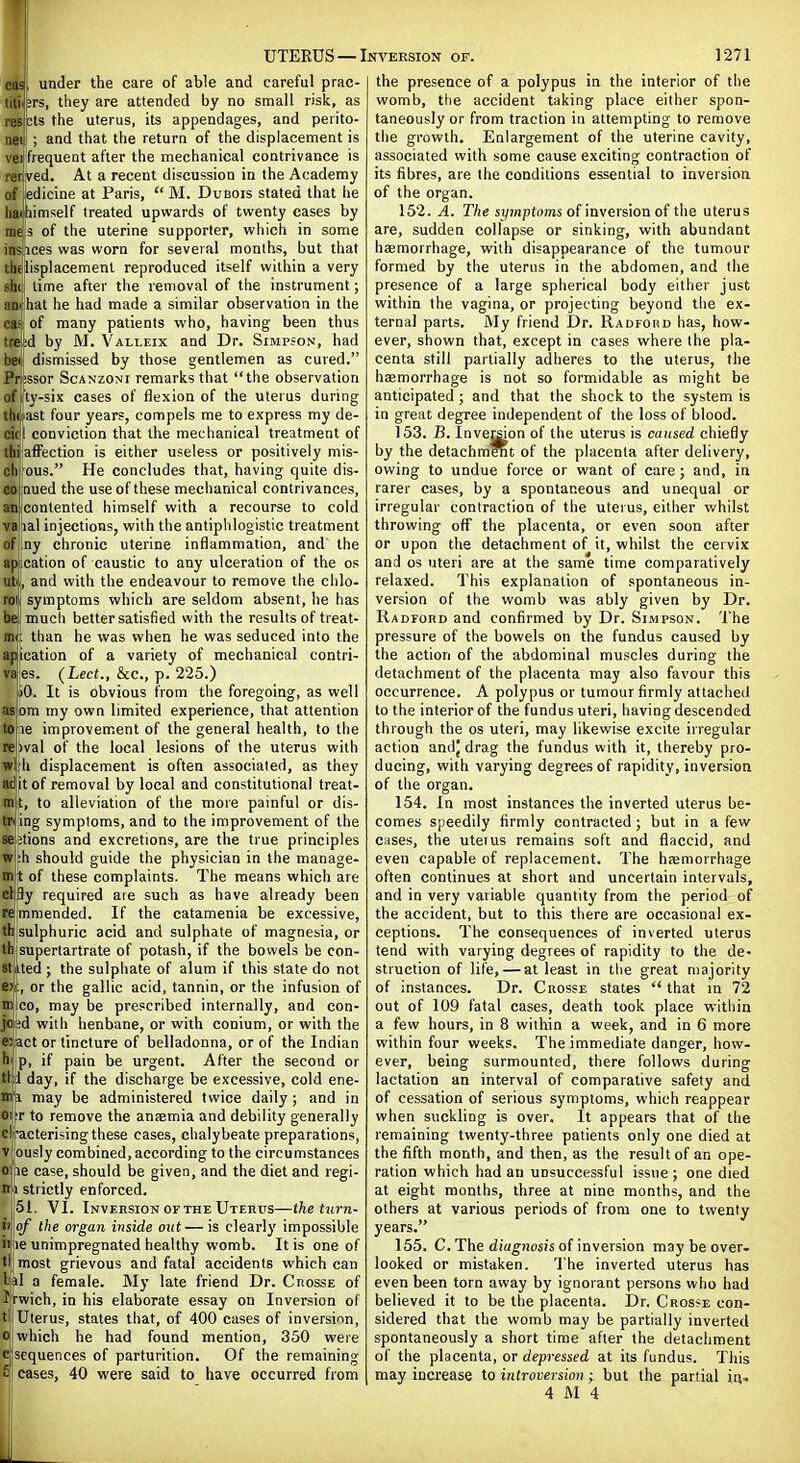 cas, under the care of able and careful prac- litii jrs, they are attended by no small risk, as resicts the uterus, its appendages, and perito- neil ; and that the return of the displacement is vejfrequent after the mechanical contrivance is rer.ved. At a recent discussion in the Academy of edicine at Paris,  M. Dubois stated that he liaiihimself treated upwards of twenty cases by mri3 of the uterine supporter, which in some inS\Sces was worn for several months, but that thd^isplacemenl reproduced itself within a very sh([ time after the removal of the instrument; an< hat he had made a similar observation in the caJ of many patients who, having been thus tre^d by M. Valleix and Dr. Simpson, had bei dismissed by those gentlemen as cured. Pr;ssor Scanzoni remarks that the observation of ty-six cases of flexion of the uterus during thoast four years, compels me to express my de- cic! conviction that the mechanical treatment of llii affection is either useless or positively mis- chl ous. He concludes that, having quite dis- co nued the use of these mechanical contrivances, an'conlented himself with a recourse to cold va lal injections, with the antiphlogistic treatment ofiny chronic uterine inflammation, and the aplcation of caustic to any ulceration of the os ut, and with the endeavour to remove the clilo- rol symptoms which are seldom absent, he has befmuch better satisfied with the results of treat- mi; than he was when he was seduced into the apication of a variety of mechanical contri- VBies. (Led., &c., p. 225.) bO. It is obvious from the foregoing, as well asbm my own limited experience, that attention tope improvement of the general health, to the repval of the local lesions of the uterus with w|h displacement is often associated, as they adjit of removal by local and constitutional treat- mil, to alleviation of the more painful or dis- tn ing symptoms, and to the improvement of the se;tions and excretions, are the true principles w :h should guide the physician in the manage- in^ of these complaints. The means which are cl3y required are such as have already been re mmended. If the catamenia be excessive, th sulphuric acid and sulphate of magnesia, or thiisupertartrate of potash, if the bowels be con- stiUed ; the sulphate of alum if this state do not e>|, or the gallic acid, tannin, or the infusion of mlico, may be prescribed internally, and con- joi^d with henbane, or with conium, or with the ei act or tincture of belladonna, or of the Indian h'! p, if pain be urgent. After the second or tH day, if the discharge be excessive, cold ene- mi may be administered twice daily; and in 01T to remove the anaemia and debility generally clt-acterising these cases, chalybeate preparations, viously combined, according to the circumstances oipe case, should be given, and the diet and regi- ni strictly enforced. 51, VI. Invkrsion OF THE Uterus—the turn- il of the organ inside out—is clearly impossible ii le unimpregnated healthy womb. It is one of tl| most grievous and fatal accidents which can 1 il a female. Mj' late friend Dr. Crosse of Jrwich, in his elaborate essay on Inversion of t\ Uterus, states that, of 400 cases of inversinn, Oi which he had found mention, 350 were c sequences of parturition. Of the remaining £ cases, 40 were said to have occurred from the presence of a polypus in the interior of the womb, the accident taking place either spon- taneously or from traction in attempting to remove the gi'owth. Enlargement of the uterine cavity, associated with some cause exciting contraction of its fibres, are the conditions essential to inversion of the organ. 152. A. The s!/mpfoms of inversion of the uterus are, sudden collapse or sinking, with abundant haemorrhage, with disappearance of the tumour formed by the uterus in the abdomen, and the presence of a large spherical body either just within the vagina, or projecting beyond the ex- ternal parts. My friend Dr. RAororiD has, how- ever, shown that, except in cases where the pla- centa still partially adheres to the uterus, the haemorrhage is not so foi'midable as might be anticipated ; and that the shock to the system is in great degree independent of the loss of blood. 153. B. Inver^on of the uterus is caused chiefly by the detachment of the placenta after delivery, owing to undue force or want of care; and, in rarer cases, by a spontaneous and unequal or irregular contraction of the uterus, either whilst throwing off the placenta, or even soon after or upon the detachment of it, whilst the cervix and OS uteri are at the same time comparatively relaxed. This explanation of spontaneous in- version of the womb was ably given by Dr. Radford and confirmed by Dr. Simpson. The pressure of the bowels on the fundus caused by the action of the abdominal muscles during the detachment of the placenta may also favour this occurrence. A polypus or tumour firmly attached to the interior of the fundus uteri, having descended through the os uteri, may likewise excite irregular action andj drag the fundus with it, thereby pro- ducing, with varying degrees of rapidity, inversion of the organ. 154. In most instances the inverted uterus be- comes speedily firmly contracted ; but in a few cases, the uteius remains soft and flaccid, and even capable of replacement. The haemorrhage often continues at short and uncertain intervals, and in very variable quantity from the period of the accident, but to this there are occasional ex- ceptions. The consequences of inverted uterus tend with varying degrees of rapidity to the de- struction of life, — at least in the great majority of instances. Dr. Crosse states  that in 72 out of 109 fatal cases, death took place within a few hours, in 8 within a week, and in 6 more within four weeks. The immediate danger, how- ever, being surmounted, there follows during lactation an interval of comparative safety and of cessation of serious symptoms, which reappear when suckling is over. It appears that of the remaining twenty-three patients only one died at the fifth month, and then, as the result of an ope- ration which had an unsuccessful issue ; one died at eight months, three at nine months, and the others at various periods of from one to twenty years. 155. C. The diagnosis of inversion may be over- looked or mistaken. The inverted uterus has even been torn away by ignorant persons who had believed it to be the placenta. Dr. Crosse con- sidered that the womb may be partially inverted spontaneously a short time after the detachment of the placenta, or depressed at its fundus. This may increase to introversion; but the partial ia- 4 M 4