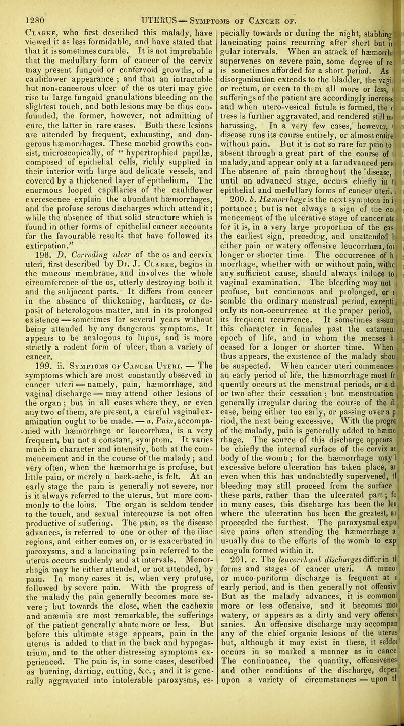 Clarke, who first desciibed this malady, have viewed it as less formidable, and have staled that that it is sometimes curable. It is not improbable that the medullary form of cancer of the cervix may present fungoid or confervoid growths, of a cauliflower appearance ; and that an intractable but non-cancerous ulcer of the os uteri may give rise to large fungoid granulations bleeding on the slightest touch, and both legions may be thus con- founded, the former, however, not admitting of cure, the latter in rare cases. Both these lesions are attended by frequent, exhausting, and dan- gerous haemorrhages. These morbid growths con- sist, microscopically, of  hypertrophied papillaa, composed of epithelial cells, richly supplied in their interior with large and delicate vessels, and covered by a thickened layer of epithelium. The enormous looped capillaries of the cauliflower excrescence explain the abundant haemorrhages, and the profuse serous discharges which attend it; while the absence of that solid structure which is found in other forms of epithelial cancer accounts for the favourable results that have followed its extirpation. 198. D. Corroding ulcer of the os and cervix uteri, first described by Dr. J. Clarke, begins in the mucous membrane, and involves the whole circumference of the os, utterly destroying both it and the subjacent parts. It difl^ers from cancer in the absence of thickening, hardness, or de- posit of heterologous matter, and in its prolonged existence—sometimes for several years without being attended by any dangerous symptoms. It appears to be analogous to lupus, and is more strictly a rodent form of ulcer, than a variety of cancer. 199. ii. Symptoms of Cancer Uteri. — The symptoms which are most constantly observed in cancer uteri — namely, pain, hajmorrhage, and vaginal discharge — may attend other lesions of the organ ; but in all cases where they, or even any two of them, are present, a careful vaginal ex- amination ought to be made. — a. Pfl!n,accompa- ^nied with hcemorrhage or leucorrhjea, is a very frequent, but not a constant, symptom. It varies much in character and intensity, both at the com- mencement and in the course of the malady; and very often, when the hsBmorrhage is profuse, but little pain, or merely a back-ache, is felt. At an early stage the pain is generally not severe, nor is it always referred to the uterus, but more com- monly to the loins. The organ is seldom tender to the touch, and sexual intercourse is not often productive of sufl^ering. The pain, as the disease advances, is referred to one or other of the iliac regions, and either comes on, or is exacerbated in paroxysms, and a lancinating pain referred to the uterus occurs suddenly and at intervals. Menor- rhagia may be either attended, or notattended, by pain. In many cases it is, when very profuse, followed by severe pain. With die progress of the malady the pain generally becomes more se- vere ; but towards the close, when the cachexia and anaemia are most remarkable, the sufferings of the patient generally abate njore or less. But before this ultimate stage appears, pain in the uterus is added to that in the back and hypogas- trium, and to the other distressing symptoms ex- perienced. The pain is, in some cases, described as burning, darling, cutting, &c.; and it is gene- rally aggravated into intolerable paroxysms, es- pecially towards or during the night, stabbing lancinating pains recurring after short but ii gular intervals. When an attack of hamorrh; supervenes on severe pain, some degree of re is sometimes afforded for a short period. As j disorganisation extends to the bladder, the vagi | or rectum, or even to thtm all more or less, i sufferings of the patient are accordingly increase and when utero-vesical fistula is formed, the ( tress is further aggravated, and rendered still mi harassing. In a very few cases, however, ' disease runs its course entirely, or almost, entire without pain. But it is not so rare for pain to absent through a great part of the course of I malady, and appear only at a far advanced perii| The absence of pain throughout the ^disease, until an advanced stage, occurs chiefly in I epithelial and medullary forms of cancer uteri. 200. 6. Hemorrhagenext symptom in i portance; but is not always a sign of the co mencement of the ulcerative stage of cancer utt for it is, in a very large proportion of the cas the earliest sign, preceding, and unattended Ij either pain or watery offensive leucorrlioea, foi) longer or shorter time The occurrence of h i morrhage, whether with or without pain, withei any sufficient cause, should always induce toi vaginal examination. The bleeding may not profuse, but continuous and prolonged, or i semble the ordinary menstrual period, excepti,( only its non-occurrence at the proper period, j its frequent recurrence. It sometimes assure, this character in females past the catameni, epoch of life, and in whom the menses h | ceased for a longer or shorter time. When j thus appears, the existence of the malady shou be suspected. When cancer uteri commences an early period of life, the haemorrhage most fi quently occurs at the menstrual periods, or a d;, or two after their cessation : but menstruation , generally irregular during the course of the di, ease, being either too early, or passing over a pi riod, the next being excessive. With theprogrei of the malady, pain is generally added to haBmO| rhage. The source of this discharge appears '■. be chiefly the internal surface of the cervix at body of the womb ; for the haemorrhage maylj excessive before ulceration has taken place, ai^ even when this has undoubtedly supervened, ti| bleeding may still proceed from the surface these parts, rather than the ulcerated part; fo in many cases, this discharge has been the lea where the ulceration has been the greatest, at proceeded the furthest. The paroxysmal expu sive pains often attending the haemorrhage a usually due to the eflorls of the womb to exp coagula formed within it. 201. c. The leucorrhmal f/isc/ioj-^es differ in tl forms and stages of cancer uteri. A mucQi or muco-puriform discharge is frequent at £ early period, and is then generally not oflfensiv But as the malady advances, it is comrooni more or less offensive, and it becomes moi watery, or appears as a dirty and very offensii sanies. An offensive discharge may accompan any of the chief organic lesions of the uterus but, although it may exist in these, it seldoi occurs in so maiked a manner as in cance The continuance, the quantity, ofTcnsivenes and other conditions of the discharge, deper upon a variety of circumstances — upon tl