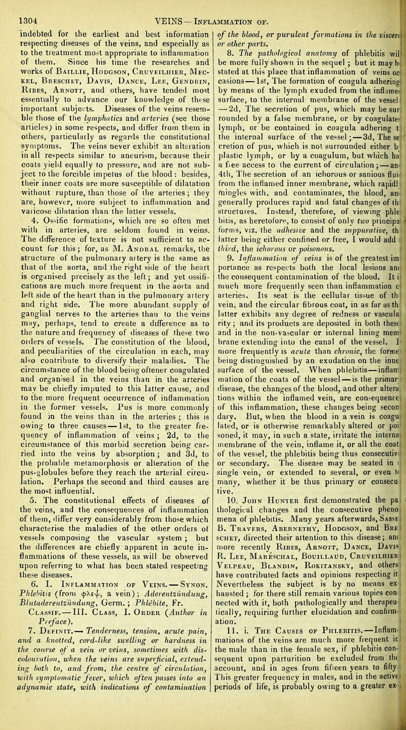 indebted for the earliest and best infoimation respecting diseases of the veins, and especially as to the treatment most appropriate to inflammation of them. Since his time the researches and works of Baillie, Hodgson, Cruvfilhier, Mec- kel, BnESCHET, Davis, Dance, Lee, Gendrin, RiBES, Arnott, and others, have tended most essentially to advance our knowledge of these important subjects. Diseases of the veins resem- ble those of the liimphutics and arteries (see those articles) in some respects, and differ from them in others, particularly as regards the constitutional symptoms. The veins never exhibit an alteration in all respects similar to aneurism, because their coats yield equally to pressure, and are not sub- ject to the forcible impetus of the blood : besides, their inner coats are more susceptible of dilatation without rupture, than those of the arteries; they are, however, more subject to inflammation and varicose dilatation than the latler vessels. 4. Os-ific formations, which are so often met with in arteries, are seldom found in veins. The diflPerence of texture is not sufficient to ac- count for this; for, as M. Anijral remarks, the structure of the pulmonary artery is the same as that of the aoria, and the right side of the henrt is organised precisely as the left; and yet ossifi- cations are much more frequent in the aoita and left side of the heart than in the pulmonary artery and right side. The more abundant supply of ganglial nerves to the arteries than to the veins may, perhaps, tend to create a difference as to the nature and frequency of diseases of these two orders of vessels. The constitution of the blood, and peculiarities of the circulalion in each, may also contribute to diversify their maladies. The circumstance of the blood being oftener coagulated and organised in the veins than in the arteries may be chiefly imputed to this latter cause, and to the more frequent occurrence of inflammation in the former vessels. Pus is more commonly found in the veins than in the arteries ; this is owing to three causes—1st, to the greater fre- quency of inflammation of veins ; 2d, to the circumstance of this morbid secretion being car- ried into the veins by absorption ; and 3d, to the probable metamorphosis or alteration of the pus-globules before they reach the arterial circu- lation. Perhaps the second and third causes are the most influential. 5. The constitutional effects of diseases of the veins, and the consequences of inflammation of them, differ very considerably from Ihose which characterise the maladies of the other orders of vessels composing the vascular system ; but the diflTerences are chiefly apparent in acute in- flammations of these vessels, as will be observed upon referring to what has been stated respecting these diseases. 6. I. Inflammation of Veins. — Svnon. Phlehitis (from <|)^£^^., a vein); Aderentzutidung, Blutuderentzundung, Germ.; Phlebite, Fr. Classif. — III. Class, I. Order (^Author in Preface). 7. Definit.— Tenderness, tensimi, acute pain, and a knotted, coi-d-lihe swelling or hardness in the course of a vein or veins, sometimes with dis- cnlourutiiin, when the veins are siiperjicial, extend- ing both to, and from, the centre of circulalion, with symptomatic fever, which of ten passes into an adynamic state, with indications of contamination of the blood, or purulent formations in the viscen or other parts, 8. The pathological anatomy of phlebitis wil be more fully shown in the sequel ; but it mav h stated at this place that inflammation of veins ocj casions—1st, The formation of coagula adheringl by means of the lymph exuded from the inflameii surface, to the internal membrane of the vessel j — ■2d, The secretion of pus, which may be suri rounded by a false membrane, or by coagulateii lymph, or be contained in coagula adhering tj the internal surface of the vessel; — 3d, The se crelion of pus, which is not surrounded either b i plastic lymph, or by a coagulum, but which haj a fiee access to the current of circulation; — am! 4th, The secretion of an ichorous or sanious flui^' from the inflamed inner membrane, which rapidl mingles with, and contaminates, the blood, ann generally produces rapid anil fatal changes of ih structures. Instead, therefore, of viewing phle bitis, as heretolorp, to consist of only two piincipa forms, VIZ. the adhesive and the suppurative, th latter being either confined or free, I would add third, the ichorous or poisonous. 9. Injiaiuination of veins is of the greatest im portance as respects both the local lesions am the consequent contamination of the blood. Itii much more frequently seen than inflammation ol arteries. Its seat is the cellular tissue of th'i vein, and the circular fibrous coat, in as far asth latter exhibits any degree of redness or vascular rity; and its products are deposited in both ihesf and in the non-vascular or internal lining mem. hrane extending into the canal of the vessel. I more frequently is acute than chronic, the forme being distinguished by an exudation on the inne surface of the vessel. When phlebitis—inflan;i mation of the coats of the vessel — is the primar disease, the changes of the blood, and other altera tions within the inflamed vein, are consequence; of this inflammation, these changes being secon daiy. But, when the blood in a vein is coagu lated, or is otherwise remarkably altered or poi soned, it may, in such a state, irritate the interna membrane of the vein, inflame it, or all the coat of the vessel, the phlebitis being thus consecutiv or secondary. The disease may be seated in : single vein, or extended to several, or even li many, whether it be thus primary or consecu | live. ! 10. John Hunter first demonstrated the pai thological changes and the consecutive phenoi mena of phlebitis. Many years afterwards, Sasse i B. Travers, Abernethy, Hodgson, and BreI scHET, directed their attention to this disease; am more recently Hires, Arnott, Dance, Davis i R. Lee, Mareschal, Bouillaud, Cruveilhier^ Velpeau, Blandin, Rokitansky, and others have contributed facts and opinions respecting it Nevertheless the subject is by no means ex | hausted ; for there still remain various topics con ) nected with it, both pathologically and therapeu , lically, requiring further elucidation and confirm- ation. I 11. i. The Causes of Phlebitis.—Inflam-j mations of the veins are much more frequent it I the male than in the female sex, if phlebitis con- sequent upon parturition be excluded from lli( account, and in ages from fifteen years to fifty * This greater frequency in males, and in the active i periods of life, is probably owing to a greater ex-1