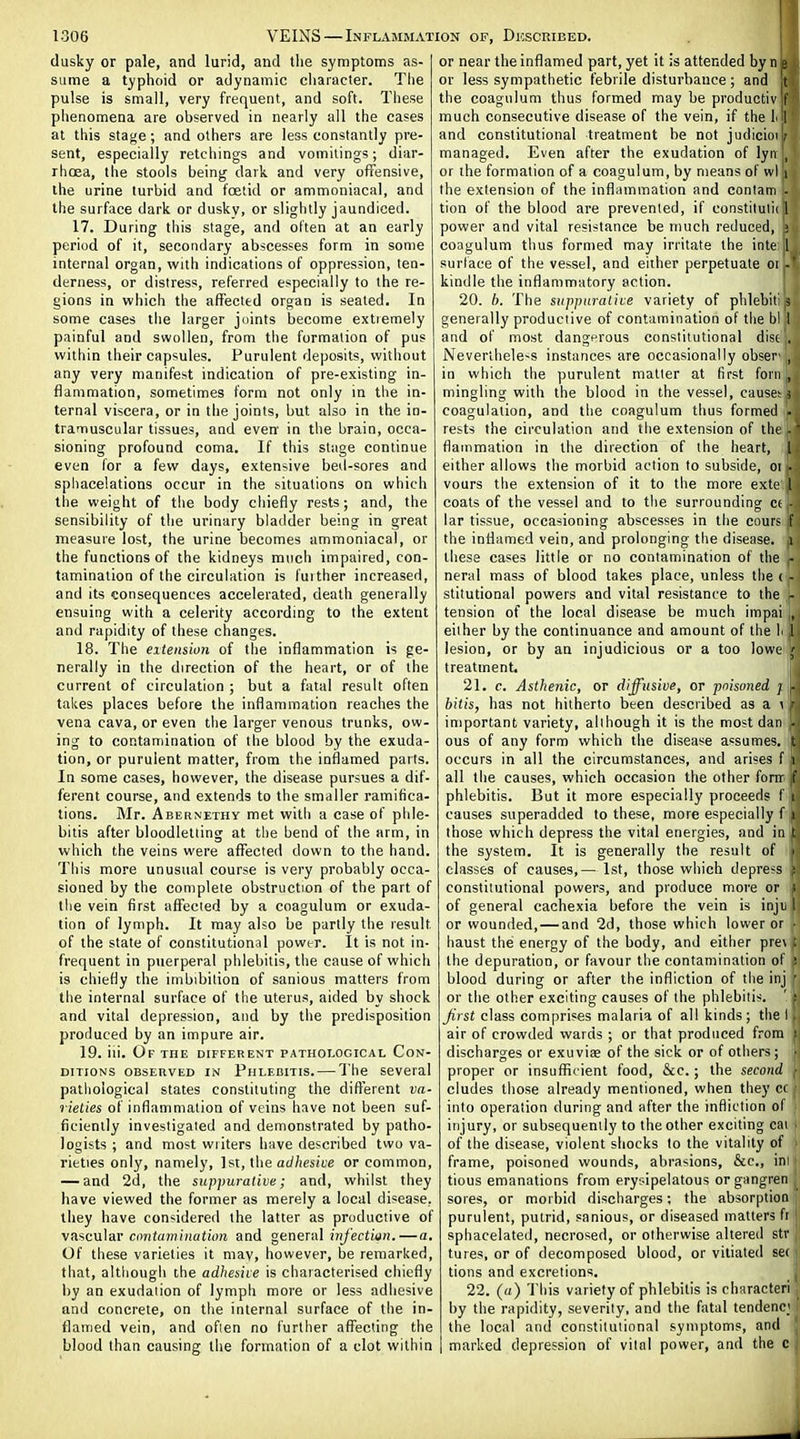 dusky or pale, and lurid, and the symptoms as- sume a typhoid or adynamic character. The pulse is small, very frequent, and soft. These phenomena are observed in nearly all the cases at this stage; and others are less constantly pre- sent, especially retchings and vomitings; diar- rhoea, the stools being dark and very offensive, the urine lurbid and foetid or ammoniacal, and the surface dark or dusky, or slightly jaundiced. 17. During this stage, and often at an early period of it, secondary abscesses form in some internal organ, with indications of oppression, ten- derness, or distress, referred especially to the re- gions in which the affected organ is seated. In some cases the larger joints become extremely painful and swollen, from the formation of pus within their capsules. Purulent deposits, without any very manifest indication of pre-existing in- flammation, sometimes form not only in the in- ternal viscera, or in the joints, but also in the in- tramuscular tissues, and even in the brain, occa- sioning profound coma. If this stage continue even for a few days, extensive bed-sores and sphacelations occur in the situations on which the weight of the body chiefly rests; and, the sensibility of the urinary bladder being in great measure lost, the urine becomes ammoniacal, or the functions of the kidneys much impaired, con- tamination of the circulation is fuither increased, and its consequences accelerated, death generally ensuing with a celerity according to the extent and rapidity of these changes. 18. The extension of the inflammation is ge- nerally in the direction of the heart, or of the current of circulation ; but a fatal result often takes places before the inflammation reaches the vena cava, or even the larger venous trunks, ow- ing to contamination of the blood by the exuda- tion, or purulent matter, from the inflamed parts. In some cases, however, the disease pursues a dif- ferent course, and extends to the smaller ramifica- tions. Mr. Aeernethy met with a case of phle- bitis after bloodletting at the bend of the arm, in which the veins were affected down to the hand. This more unusual course is very probably occa- sioned by the complete obstruction of the part of the vein first affected by a coagulum or exuda- tion of lymph. It may also be partly the result of the state of constitutional power. It is not in- frequent in puerperal phlebitis, the cause of which is chiefly the imbibition of sanious matters from the internal surface of the uterus, aided by shock and vital depression, and by the predisposition produced by an impure air. 19. iii. Of the different pathological Con- ditions OBSERVED IN PiiLF.BiTis. — The Several pathological states constituting the dift'erent va- rielies of inflammation of veins have not been suf- ficiently investigated and demonstrated by patho- logists ; and most wiiters have described two va- rieties only, namely, 1st, the a<y/ics!6'e or common, — and 2d, the suppurative; and, whilst they have viewed the former as merely a local disease, they have considered the latter as productive of vascular mifujniHation and general in/'ectiurf.—a. Of these varieties it mav, however, be remarked, that, although the adhesiie is characterised chiefly by an exudation of lymph more or less adhesive and concrete, on the internal surface of the in- flaiTied vein, and often no further afl'ecting the blood than causing the formation of a clot within or near the inflamed part, yet it is attended by n e or less sympathetic febrile disturbance; and !t the coagulum thus formed may be produotiv f much consecutive disease of the vein, if the I I and constitutional treatment be not judicim ; managed. Even after the exudation of lyii , or the formation of a coagulum, by means of wl i the extension of the inflnmmation and conlam - tion of the blood are prevented, if constilulii 1 power and vital resistance be much reduced, ; coagulum thus formed may irritate the inte [ surface of the vessel, and either perpetuate oi - kindle the inflammatory action. 20. h. The suppurative vaiiety of phlehiti generally productive of contamination of the bl 1 and of most dangfrous constitutional dist . Nevertheless instances are occasionally obser- , in which the purulent matter at first foni , mingling with the blood in the vessel, cause; i coagulation, and the coagulum thus formed • rests the circulation and the extension of the -' flammation in the direction of the heart, I either allows the morbid action to subside, oi . vours the extension of it to the more exte I coats of the vessel and to the surrounding ct • lar tissue, occasioning abscesses in the cours f the inflamed vein, and prolonging the disease, i these cases little or no contamination of the - neral mass of blood takes place, unless the ( - stitutional powers and vital resistance to the - tension of the local disease be much impai „ either by the continuance and amount of the f 1 lesion, or by an injudicious or a too lowe j treatment. 21. c. Asthenic, or diffusive, or poisoned / - bitis, has not hitherto been described as a \ important variety, although it is the most dan . ous of any form which the disease assumes, t occurs in all the circumstances, and arises f i all the causes, which occasion the other forir |f phlebitis. But it more especially proceeds f i causes superadded to these, more especially f i those which depress the vital energies, and in t the system. It is generally the result of i classes of causes,— 1st, those which depre-s ; constitutional powers, and produce more or i of general cachexia before the vein is inju I or wounded, — and 2d, those which lower or • haust the energy of the body, and either pre\ i the depuration, or favour the contamination of ; blood during or after the infliction of the iiij ' or the other exciting causes of the phlebili--. ' : first class comprises malaria of all kinds; the 1 air of crowded waids ; or that produced from discharges or exuviae of the sick or of others; proper or insufficient food, &c.; the second eludes those already mentioned, when they C( into operation during and after the infliction of ; injury, or subsequently to the other exciting cai t of the disease, violent shocks to the vitality of frame, poisoned wounds, abrasions, &c., ini tious emanations from erysipelatous organgren sores, or morbid discharges; the absorption purulent, putrid, sanious, or diseased matters fi sphacelated, necrosed, or otherwise altered str tures, or of decomposed blood, or vitiated sei tions and excretions. 22. (a) This variety of phlebitis is charactcri by the rapidity, severity, and the fatal tendenc; the local and constitutional symptoms, and ' marked depression of vital power, and the c