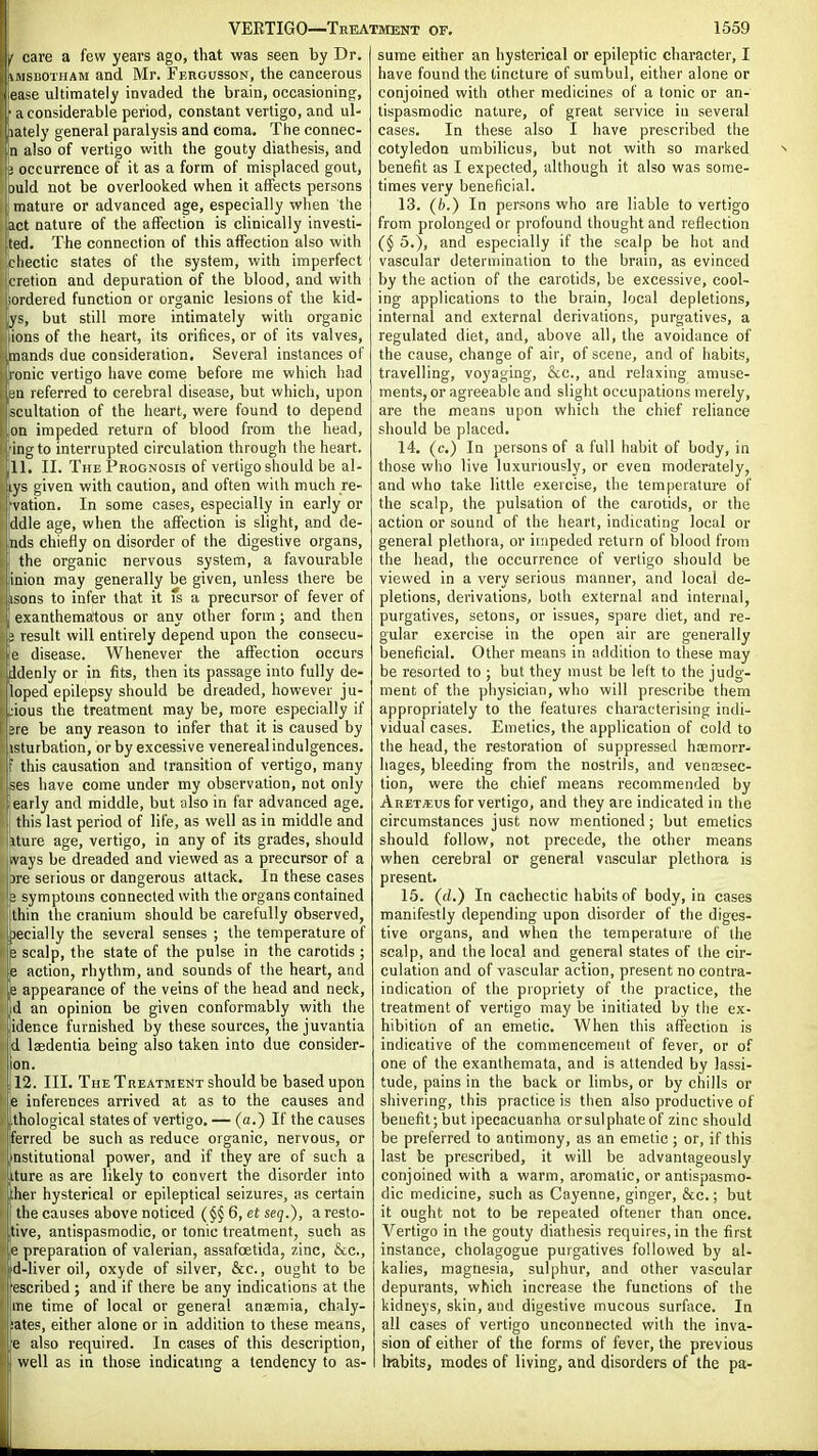 VERTIGO—Treatment of. 1559 I care a few years ago, that was seen by Dr. | iMSBOTHAM and Mr. Ff.rgusson, the cancerous ease ultimately invaded tlie brain, occasioningf, ' a considerable period, constant vertigo, and ul- 'Ihately general paralysis and coma. The connec- En also of vertigo with the gouty diathesis, and 3 occurrence of it as a form of misplaced gout, ould not be overlooked when it affects persons : mature or advanced age, especially when the act nature of the affection is cHnically itivesti- ted. The connection of this affection also with cliectic states of the system, with imperfect cietion and depuration of the blood, and with ordered function or organic lesions of the kid- ys, but still more intimately with organic ions of the heart, its orifices, or of its valves, imands due consideration. Several instances of ronic vertigo have come before me which had in referred to cerebral disease, but which, upon icultation of the heart, were found to depend on impeded return of blood from the head, ing to interrupted circulation through the heart. 11. II. The Prognosis of vertigo should be al- lys given with caution, and often with much re- •vation. In some cases, especially in early or jddle age, when the affection is slight, and de- inds chiefly on disorder of the digestive organs, the organic nervous system, a favourable inion may generally be given, unless there be : isons to infer that it fs a precursor of fever of exanthematous or any other form; and then ? result will entirely depend upon the consecu- e disease. Whenever the affection occurs Iddenly or in fits, then its passage into fully de- loped epilepsy should be dreaded, however ju- jious the treatment may be, more especially if 2re be any reason to infer that it is caused by isturbation, or by excessive venereal indulgences, t this causation and transition of vertigo, many '•■ ^es have come under my observation, not only !early and middle, but also in far advanced age. ! this last period of life, as well as in middle and iture age, vertigo, in any of its grades, should vays be dreaded and viewed as a precursor of a )re serious or dangerous attack. In these cases 3 symptoms connected with the organs contained thin the cranium should be carefully observed, specially the several senses ; the temperature of scalp, the state of the pulse in the carotids ; action, rhythm, and sounds of the heart, and e appearance of the veins of the head and neck, fd an opinion be given conformably with the lidecce furnished by these sources, the juvantia Id laedentia being also taken into due consider- on. 12. III. The Treatment should be based upon ;e inferences arrived at as to the causes and I Ihological states of vertigo. — (a.) If the causes Iferred be such as reduce organic, nervous, or I'Dstitutional power, and if they are of such a iture as are likely to convert the disorder into ;lier hysterical or epileptical seizures, as certain tlie causes above noticed 6, et seq.), a resto- tive, antispasmodic, or tonic treatment, such as e preparation of valerian, assafoetida, zinc, &c., d-liver oil, oxyde of silver, &c., ought to be [■escribed ; and if there be any indications at the me time of local or general anaemia, chaly- ;ates, either alone or in addition to these means, e also required. In cases of this description, well as in those indicatmg a tendency to as- sume either an hysterical or epileptic character, I have found the tincture of sumbul, either alone or conjoined with other medicines of a tonic or an- tispasmodic nature, of great service in several cases. In these also I have prescribed the cotyledon umbilicus, but not with so marked benefit as I expected, although it also was some- times very beneficial. 13. (b.) In persons who are liable to vertigo from prolonged or profound thought and reflection (§ 5.), and especially if the scalp be hot and vascular determination to the brain, as evinced by the action of the carotids, be excessive, cool- ing applications to the brain, local depletions, internal and external derivations, purgatives, a regulated diet, and, above all, the avoidance of the cause, change of air, of scene, and of habits, travelling, voyaging, &c., and relaxing amuse- ments, or agreeable and slight occupations merely, are the means upon which the chief reliance should be placed. 14. (c.) In persons of a full habit of body, in those who live luxuriously, or even moderately, and who take little exercise, the temperature of the scalp, the pulsation of the carotids, or the action or sound of the heart, indicating local or general plethora, or impeded return of blood from the head, the occurrence of vertigo should be viewed in a very serious manner, and local de- pletions, derivations, both external and internal, purgatives, setons, or issues, spare diet, and re- gular exercise in the open air are generally beneficial. Other means in addition to these may be resorted to ; but they must be left to the judg- ment of the physician, who will prescribe them appropriately to the features characterising indi- vidual cases. Emetics, the application of cold to the head, the restoration of suppressed htemorr- hages, bleeding from the nostrils, and venjEsec- tion, were the chief means recommended by Aret^eus for vertigo, and they are indicated in the circumstances just now mentioned; but emetics should follow, not precede, the other means when cerebral or general vascular plethora is present. 15. (fZ.) In cachectic habits of body, in cases manifestly depending upon disorder of the diges- tive organs, and when the temperature of the scalp, and the local and general states of the cir- culation and of vascular action, present no contra- indication of the propriety of the practice, the treatment of vertigo may be initiated by the ex- hibition of an emetic. When this affection is indicative of the commencement of fever, or of one of the exanthemata, and is attended by lassi- tude, pains in the back or limbs, or by chills or shivering, this practice is then also productive of benefit; but ipecacuanha or sulphate of zinc should be preferred to antimony, as an emetic ; or, if this last be prescribed, it will be advantageously conjoined with a warm, aromatic, or antispasmo- dic medicine, such as Cayenne, ginger, &c.; but it ought not to be repeated oftener than once. Vertigo in the gouty diathesis requires, in the first instance, cholagogue purgatives followed by al- kalies, magnesia, sulphur, and other vascular depurants, which increase the functions of the kidneys, skin, and digestive mucous surface. In all cases of vertigo unconnected with the inva- sion of either of the forms of fever, the previous Irabits, modes of living, and disorders of the pa-