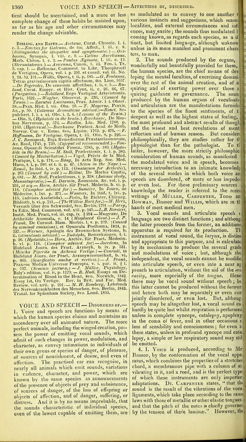 tient should be ascertained, and a more or less complete change of these habits be insisted upon, as far as his age and other circumstances may render the change advisable. BiBLioG. AND Rever.—Arefteits, Curat. Clironic. 1. i. c. 3 Emrticsfor Galcyius, de loc. Affect., 1. iii. c. 8. (ilistingiiis/ics the idiopathic and syniploniatic.) — Ori- basins. Synopsis, I. viii. c. 5. — Cailius Aurelianus, Marb. Cliron. 1. c. I. — Paulus JEginata, 1. iii. c. 12. (Sternutatories.) — Avicenna, Cawm, I. iii. Fen. i. Tr. 5. cap. 1.—Comment, in Libr. Theophrasti lie Vertigina, Opera, vol. i. p. 291. et consil. vol. iii. No. 1. 24. 52. im.—Willis, Opera, t. ii. p. 18.5. —G. Fontanus, Tetras gravissimorum capitis affectuum, 4to. Lion, 1G57. —De Fogeroles, De sensuiim affectibus, t. ii. c. 5— Uu- land. Curat. Empyr. et Hist. Cent. ii. c. 26. 66, 67. Wurj;atives.)—Rubi/lard. Ergo Vertigine Arteriotomia, Paris, \S2l.— n'a;)fur, Observat. p. 230. (Caused by Tarnia.) —Zacutus Lusitanus, Prax. Admir. 1. i. Obser. 38.—Prax. Hist. 1, vii. Obs. 20. — T. Mayerne, Praxis, &c., p. .59. (Calamus Aromaticus advised.)—JBonet, Se- pulchret. 1. i. s. xi. Obs. i. 2. 4. (Lesions of the Brain.) — Obs. 9. (Hydatids in the brain.) Buerhaave, De Mor- bus Nervorum, p. .576. — Biedlin. Lin. Med. 1700. p. 1160. (Hyslcrical.)~Boerhaave. Prfelect. Acad, de Morb. Nervor. Cur. v. Eems, 8vo. Lipsia;, 1762. p.47C. — i^. Hoffmann, De Vertigine. Opera, t. iii. Obs. 8. p. 226.— J. C. Ramspeck, Biga Hemediorum Praestantissimorum, &c. Basil, 174.5, p. 739. (Cajeput oil recommended.)—Fon- <flna, Opuscoli Scientifici Firenz. 1785, p. ]m. (Hyda- tids in the Brain.) — M. Stall, Prffilectionis, t. i. p. 382. (Caused by Masturbation.) -Vngel, Precis de la Med. Pratique, t. i. p. 174. —i?aK^, In Acta Reg. Hoc. Med. Havn. t. i. p. 280. et t. ii. p. 47. (Seton in the Nape.) — Itanoe, In ibid. t. iv. p. 113. (Gnaiacum for Arthritis), f.2G\ (Caused by cold.) — Bellini, De Morbis Capitis, p. 681. — il. Stall, PreElectiones, i. p. 338. (Intense study, Manustupratio.) — E. Darwin, Zoonomia, &c. vol. i. p. 231, et scq— Horn, Archiv. fur Pract. Medecin. b. vi. p. 116. (Camphor advised for.) — Sumcire, In Journ. de Medecine, t. Ixi. p. 371.— Wanters, In ibid. t. Ivi. p. 115. (advises Asafoetida). —RWi'i, In Ricluer, Chirurg. Bibliotli, b. vi. p. 721 (TheWillow Bark for.)—M. Herz, Versuch iiber den Schwindel, 8vo. Berlin, mi —Parry, In Edin. Med. Comment, vol. xiii. p. 245.—L.5. Borsieri, Instit. Med. Pract.vol. iii. cap. ix. ^2di.—Musgrave, De Arthritide Anomala, c. 14 (Misplaced Gout.) —J. P. Frank, De Curuud. Ham. Morbis. 1. v. p. 2.59. {Caused by seminal emissions), et Opuscula Posthuma, 1824, p. 237.— Werner, Apologie des Brownschen Systems, b. ii. (stimulants advised.) — Ixudolphi, Bemerkungen, t. i. p. 26. (i/j'rfa/irfs.)—i/orn, Archiv. fiir Pract. Medecin. b. vi. p. 116. (Camphor advised for) — Joerdens, In Hufeland Journ. des Pract. Arzneyk, b. iv. p. .531. (Mentha Piperita in Asthenic Vertigo.) — Conradi, In Hufeland Ji>urn. der Pract. Arzneywissenschaft, b. vi. p. 469. (Scariftcatio nuchiB et verticis.) — J. Frank, Praxeos Medicae Univcrsa; Praecepta, v. i. par. ii. § i. p. 537. (Seminis jactura.) — J. MUller, Pliysiology, Baly's edition, vol. ii. p. 1179. — R. Hull, Essays on De- termination of Blood to the Head, 8vo. Norwich, 1842. Essay 1st, On Vertigo. Rev. in Brit, and For. Med. Review, vol. xvii. p. 201.— M. H. Romberg, Lehrboch des Nerveukrankheiten des Menschen, 8vo. Berlin, 1843. Transl. for Sydenham Society, 8vo. Lond. 18.53. VOICE AND SPEECH —Disorders OF,— 1. Voice and speech are functions by means of which the human species claims and maintains an ascendency over all animated nature. The n)ore pei-fect animals, including the winged creation, pos- sess the power of emitting vocal sounds, which admit of such changes in power, modulation, and character, as convey intimations to individuals of their own genus or species of danger, of pleasure, of sources of nourishment, of desir€, and even of affection. 'J'he practised ear can recognise, in nearly all animals which emit sounds, variations in cadence, cliaracter, and power, which are known by the same species as announcements of the presence of objects of prey and subsistence, of sources of danger, of the loss of offspring or objects of affection, and of danger, suffering, or distress. And it is by no means improbable, that the sounds characteristic of individual species, even of the lowest capable of emitting them, are 90 modulated as to convey lo one another I various instincts and suggestions, which seasoj localities, and external circumstances and infi ences, may excite; the sounds thus modulated 1 coming known, as regards each species, as a d tinct, but limited languiige, although unknow unless in its more manifest and prominent char; ters, to man, 2. The sounds produced by the organs, wonderfully and beautifully provided for them, ^ the human species, are the chief means of dev| loping the mental faculties, of exercising domini' over the rest of the animal creation, and of a quiring and of exerting power over those i quiring guidance or governance. The soun produced by the human organs of vocaiisatn and articulation are the manifestations furnisln , to the species of the finest sentiments, of ti] deepest as well as the highest states of feeling, the most profound and abstract results of thougl; and the wisest and best revelations of ment reflection and of human reason. But consider philosophically, they are studies rather for tl physiologist than for the pathologist. To tl latter, however, the more strictly philosophic consideration of human sounds, as manifested the modulated voice and in speech, becomes i necessary introduction to an intimate knowled; of the several modes in which both voice an speech are disordered, of more or less impedti or even lost. For these preliminary sources knowledge the reader is referred to the rucei writings of MiiLLER, Carpenter, Todd ar Bowman, Bishop and Willis, which are in tl hands of most medical men. 3. Vocal sounds and articulate speech < language are two distinct functions; and althoug the latter proceeds from the former, an additiom apparatus is required for its production. Tl instrument of vocal sound, the larynx, is distini and appropriate to this purpose, and is calculate by its mechanism to produce the several graili and modulations of voice ; but, although llii independent, the vocal sounds cannot be modific into articulate speech, or even into a near a[ proach to articulation, without the aid of the oru cavity, more especially of the tongue. Henc there may be vocal sound without speech ; bi this latter cannot be produced without the formtr and hence both may be separately or even con jointly disordered, or even lost. But, althoug speech may be altogether lost, a vocal sound ca hardly be quite lost whilst respiration is performed unless in complete syncope, catalepsy, apoplexy in the coma of fever, and in other occasions c loss of sensibility and consciousness; for even ii these states, unless in profound syncope and cala lepsy, a simple or low respiratory sound may stil be emitted. 4. I. Voice is produced, according to Mr Bishop, by the conformation of the vocal appa ratus, which combines the properties of a stretchei chord, a membranous pipe with a column of ai vibrating in it, and a reed, and is the perfect type of which these instruments are only imperfec adaptations. Dr. Carpenter states,  that thi sound is the result of the vibrations of the voca ligaments, which take place accoiding to the sanii laws with those of metallic or other elastic tongues and that the pitch of the notes is chiefly governei by the tension of thes'e lamina;. However, th(