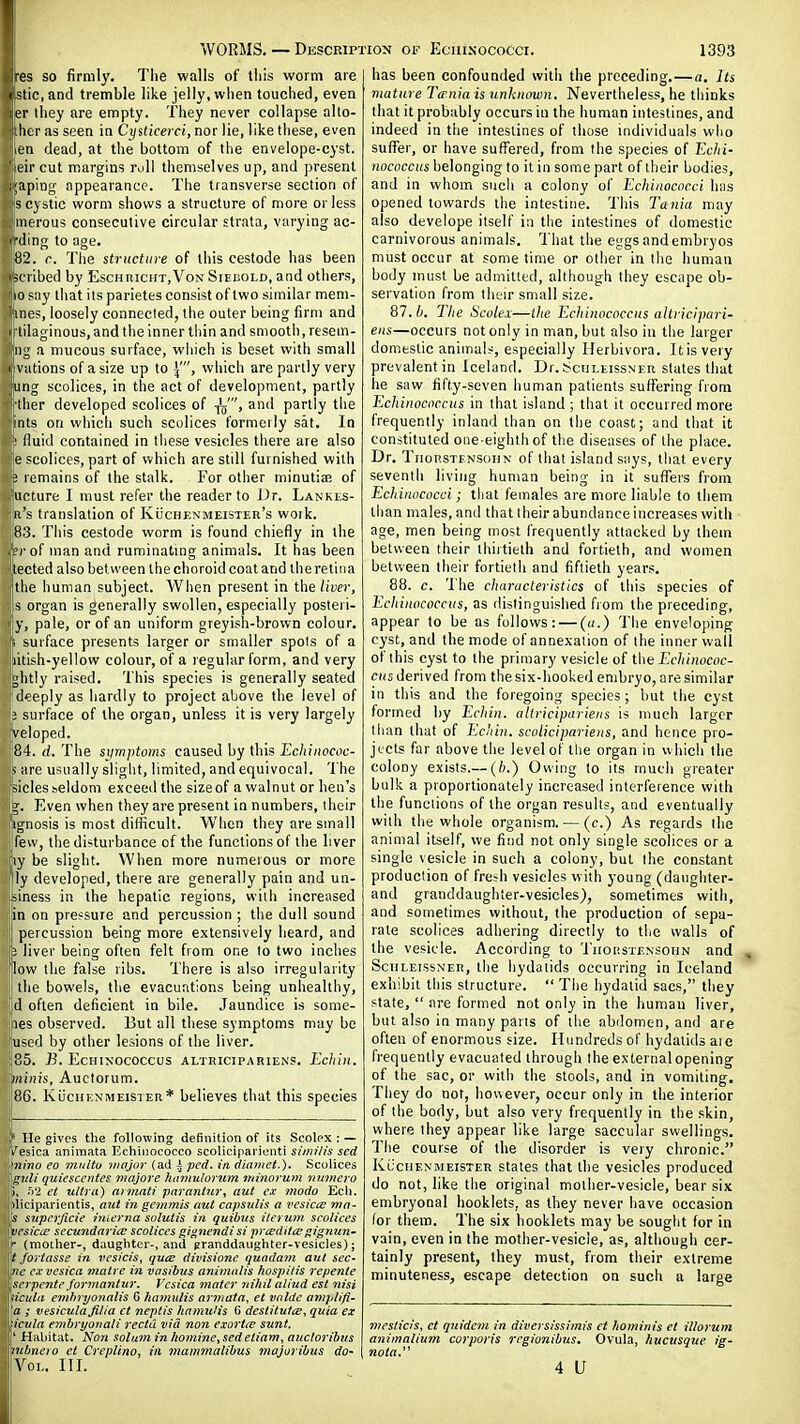 ■es so firmly. The walls of this worm are | Stic, and tremble like jelly, when touched, even er they are empty. They never collapse allo- ;her as seen in Cysticerci, nor lie, like these, even en dead, at the bottom of the envelope-cyst, eir cut margins roll themselves up, and present ;aping' appearance. The transverse section of s cystic worm shows a structure of more or less merous consecutive circular strata, varying ac- H'ding to age. 82. c. The structure of this cestode has been licribed by EscnniciiT,VoN Sieisold, and others, 10 p;iy that its parietes consist of two similar meni- iines, loosely connected, the outer being firm and I ■tilaginous,and the inner thin and smooth, resem- liing a mucous surface, which is beset with small cvations of a size up to which are partly very lUng scolices, in the act of development, partly •tlier developed scolices of -jy, and partly the ints on which such scolices formeily sat. In ■ lluid contained in these vesicles there are also e =coIices, part of which are still furnished with ; remains of the stalk. For other minutia; of lUcture I must refer the reader to J)r. Lankls- ja's translation of KiicHEXMEiSTER's work. jiSS. This cestode worm is found chiefly in the .hrof man and ruminatmg animals. It has been itected also between the choroid coat and the retina the liuman subject. When present in the liver, s organ is generally swollen, especially posieri- y, pale, or of an uniform greyish-brown colour, i surface presents larger or smaller spots of a litish-yellow colour, of a regular form, and very Jghtly raised. This species is generally seated deeply as hardly to project above the level of 3 surface of the organ, unless it is very largely , ^reloped. |84. d. The siimptoms caused by this Ecliiiwcoc- |- are usually slight, limited, and equivocal. The sides seldom exceed the size of a walnut or hen's ig. Even when they are present in numbers, their iiignosis is most difficult. When they are small 'ifew, the disturbance of the functions of the liver 'ly be slight. When more numerous or more ly developed, there are generally pain and un- ^iness in the hepatic regions, with increased in on pressure and percussion ; the dull sound percussion being more extensively heard, and i liver being often felt from one to two inches low the false ribs. There is also irregularity the bowels, the evacuations being unhealthy, Id often deficient in bile. Jaundice is some- nes observed. But all these symptoms may be u^cd by other lesions of the liver. 85. B. EcHiN'ococcus altricipariens. Eciiin. minis, Auctorum. 8G. KiicnENMEiSTER* believes that this species ^ He gives tlie following definition of its Scolex : — '/esica animata Ecliiiiococco scoliciparienti similis scd )nino eo multu major (ad ^ pcd. in diatuet.). Scolices Igiili quiesccntes majore humuloriim mmorum numero 1), ft'i el ultra) cirmati paranltir, aut ex modo Ecli. >liciparientis, ant in gemmis aut capsulis a vesicte mo- [5 supcrjicie interna solutis in- quibus iierum scolices wesicie secundarice scolices gignendi si pneditiegignun- if (moiher-, daughter-, and granddaughter-vesicles); U jortasse in vcsicis, quee divisionc quadavi aut sec- me cx vesica malre in vasibus animulis hospitis repente \scrpcnte formantur. Vesica mater yiihil aliud est nisi Uicitla e7nhryonalis G hamutis ar?riata, et vnlde amplifi- Va ; vesiculafilia et neptis hamuHs G desiitulte, quia ex [•iczila embryoiiali recta via non exortee sunt. ! ' Habitat. No7t solum in iiomine, sedeliam, auctoribvs pibnero et Creplino, in mammalibus majoribus do- l Vox.. III. I has been confounded with the preceding.—a. Its viature Tffnia is unknown. Nevertheless, he thinks that it probably occurs in the human intestines, and indeed in tlie intestines of those individuals who sufl^er, or have suffered, from the species of Echi- nococcus belonging to it in some part of their bodies, and in whom sucli a colony of Echinococci has opened towards the intestine. This Tania may also develope itself in the intestines of domestic carnivorous animals. That the eggs and embryos must occur at some time or other in the human body must be admitted, although they escape ob- servation from their small size. 87. /;. Tlie Scotex—tlte Ecliinococcus altricipari- ens—occurs not only in man, but also in the larger dointslic aniirials, especially Herbivora. It is very prevalentin Iceland. Dr.t'CULtissNEn slates that he saw fifty-seven human patients suffering from Ecliinococcus in that island ; that it occurred more frequently inland than on tlie coast; and that it constituted one-eighth of the diseases of the place. Dr. TiionsTFNSOHN of that island says, that every seventh living human being in it suffers from Echinococci; that females are more liable to them than males, and that their abundance increases with age, men being most frequently attacked by them between their thirtieth and fortieth, and women between their fortieth and fiftieth years. 88. c. 'I'he characteristics of tliis species of Ecliinococcus, as flislinguished from the preceding, appear to be as follows: — (a.) 'J'he enveloping cyst, and the mode of annexation of the inner wall of this cyst to the primary vesicle of the Echinococ- C((s derived from the six-hooked embryo, are similar in this and the foregoing species ; but the cyst formed by Echin. altricipariens is much larger than that of Echin. scolicipariens, and hence pro- jects far above the level of tlie organ in which the colony exists.— (h.) Owing to its much greater bulk a proportionately increased interference with the functions of the organ results, and eventually with the whole organism. — (e.) As regards the animal itself, we find not only single scolices or a single vesicle in such a colony, but the constant production of fre^h vesicles with young (daughter- and granddaughter-vesicles), sometimes with, and sometimes without, the production of sepa- rate scolices adhering directly to the walls of the vesicle. According to 'i'lioi'.STf.NsoiiN and , ScTiLEissNER, the hydatids occurring in Iceland exhibit this structure.  The hydatid sacs, they state,  are formed not only in the human liver, but also in many parts of the abdomen, and are often of enormous size. Hundreds of hydatids ate frequently evacuated through the external opening of the sac, or with the stools, and in vomiting. They do not, however, occur only in the interior of the body, but also very frequently in the skin, where ihey appear like large saccular swellings. The course of the disorder is very chronic. KuciiENMEisTER Stales that the vesicles produced do not, like the original mother-vesicle, bear six embryonal booklets, as they never have occasion for them. The six booklets may be sought for in vain, even in the mother-vesicle, as, although cer- tainly present, they must, from their extreme minuteness, escape detection on such a large mesticis, et qnidem in diversissimis et hominis et illorum animalium corporis regionibus. Ovula, hucusque ig- nota. 4 U