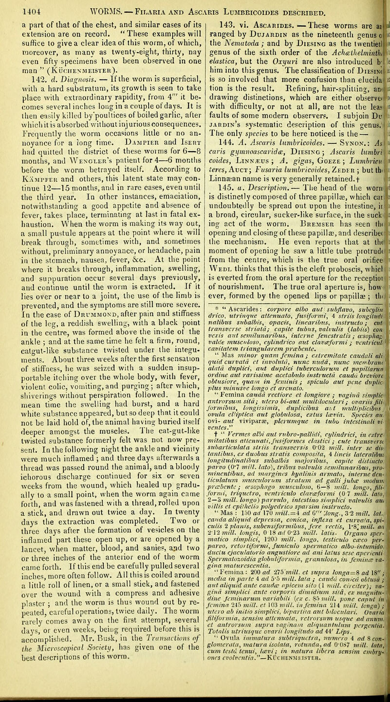 a part of that of the chest, and similar cases of its extension are on record. These examples will suffice to give a clear idea of this worm, of which, moreover, as many as twenty-eight, thirty, nay even fifty specimens have been observed in one man  (KiiciiENMEiSTER). 142. d. Diagnosis. — If the worm is superficial, with a hard substratum, its growth is seen to take place with extraordinary rapidity, from 4' it be- comes several inches long in a couple of days. It is then easily killed by'poullices of boiled garlic, after wliicliitis absorbed without injurious consequences. Frequently the worm occasions little or no an- noyance for a long time. Dampier and Iseht had quilted the district of these worms for 6—8 months, and Wengler's patient for 4—6 montlis before the worm betrayed itself. According to Kami'fer and others, this latent state may con- tinue 12—15 months, and in rare cases, even until the third year. In other instances, emaciation, notwithstanding a good appetite and absence of fever, takes place, terminating at last in fatal ex- haustion. When the worm is making its way out, a small pustule appears at the point where it will break through, sometimes with, and sometimes without, preliminary annoyance, or headache, pain in the stomach, nausea, fever, &c. At the point where it breaks through, inflammation, swelling, and suppuration occur several days previously, and continue until the worm is extracted. If it lies over or near to a joint, the use of the limb is prevented, and the symptoms are still more severe. In the case of Drcmmond, after pain and stiffness of the leg, a reddish swelling, with a black point in the centre, was formed above the inside of the ankle ; and at the same time he felt a firm, round, catgut-like substance twisted under the integu- ments. About three weeks after the first sensation of stiffness, he was seized with a sudden insup- portable itching over the whole body, with fever, violent colic, vomiting, and purging; after which, shiverings without perspiration followed. In the mean time the swelling had burst, and a hard white substance appeared, but so deep that it could not be laid hold of, the animal having buried itself deeper amongst the muscles. The cat-gut-like twisted substance formerly felt was not now pre- sent. In the following night the ankle and vicinity were much inflamed ; and three days afterwards a thread was passed round the animal, and a bloody ichorous discharge continued for six or seven weeks from the wound, which healed up gradu- ally to a small point, when the worm again came forth, and was fastened with a thread,rolled upon a stick, and drawn out twice a day. In twenty days the extraction was completed. Two or three days after ihe formation of vesicles on the inflamed part these open up, or are opened by a lancet, when matter, blood, and sanies, aad two or three inches of the anterior end of the worm came forth. If this end be carefully pulled several inches, more often follow. All this is coiled around a little roll of linen, or a small stick, and fastened over the wound with a compress and adhesive plaster ; and the worm is thus wound out by re- peated, careful operations, twice daily. The worm rarely comes away on the first attempt, several days, or even weeks, being required before this is accomplished. IMr. Busk, in the TraiisacLioiis of the Microscopical Society, has given one of Ihe best descriptions of this worm. 143. vi. AscARiDES.—These worms are in ranged by Dujaedin as the nineteenth genus c the Nematoda; and by Diesing as Ihe iwentieti! ' genus of the sixth order of the Achelhelminth'i ' elastica, but the Oxyuri are also introduced b l ' him into this genus. The classification of DiesinJi : is so involved that more confusion than elucidai ^ tion is the result. Refining, hair-splitting, ati' drawing distinctions, which are either observe^ with difficulty, or not at all, are not the leasj faults of some modern observers. I subjoin Du : jardin's systematic description of this genus,' The only species to be here noticed is the— 144. A. Ascuris lumbricoides. — Synon. : As i caris gymnoa&caridm, Diesing; Ascaris lumbri\ ^ coides, LiNN«us ; A. gigas, Goeze ; Lumhricii: ' tej-es, Auct; Fusaria lumbricoides, Zedi r ; but thilr i Linnasan name is very generally retained, t ■ '■ 145. a. Description.— Tiie head of the worm*! is distinctly composed of three papillee, which caiT: undoubtedly be spread out upon the intestine, hx: a broad, circular, sucker-like surface, in the suck ii: ing act of the worm. Bremser has seen iIkI! opening and closing of these papilla;, and describe! i)!; the mechanism. He even reports that at tht'i': moment of opening he saw a little tube protrudii i from the centre, which is the true oral orifice > Wedl thinks that this is the cleft proboscis, whici is everted from the oral aperture for the receptioi of nourishment. The true oral aperture is, how ever, formed by the opened lips or papilla;; tin * Ascarides; corpore albo aut subjlavo, suhcyliii drico, niriiifiue attenunto, fusiformi, 4 siriis longitvdi nalibvs siibalbis, opacis, /ineartbus, his/ructo; ait transverse siriaid; capile tubus, valvulis (labtis) con vexi's ant semilunaribus, interne fencstratis ; cesophaj^ vntde muscitluso, cylindrico out clavcejurvii ^ ventricul^^ cavilatem triangularem prabcnte.  Mas minor quam fcniina ; exlremitate caudali nli quid curvata ct iiivoluta, nunc mcdd, nunc mer/^brimi alatd duplici, out duplici luberculornm et papillarun ordiue aut rarissime acetabjdo iiistructti caudd brcviurt obtnsiore, quatn in feminis; spicule aut pcne dvpiir plus minusve longo ct arcuato.  Femma Cauda rectiore et longiore ; vagina simplic i antrnrsum silai iilcro bi-aut viuUilucalari; ovariis Jili Jorinibus, limgissimis, duplicibus aiU Diultiplicibns i ovula el'iptica aut globulosa, extus lievin. Species an ovi- aut viviparae, plerumque in tube intestinali vi ventes.^^ t  Vermes alhi aut rubro-palUdi, ct/lindrici, in ej/rc mifatibus atiertnati, Jicsiformcs elastici ; cute transiu rst subarliculata slriis transvcrsis 0'02 viill, inter se dis tantibus, ej- duobus stratis composifa, 4 lineis laferalibit: longitudinalibus subalbis majuribus, capile distiucto. parvo (0'7 mill, lata), Iribvs valvulis semilunaribus, pro- minentibus. ad margines hyalinis armatu, interne den- ticulatum musculoruvi stratum ad galli jubte niodvih prccbente; aesop/iago musculoso, B—8 longo, Jili- fornii, triquetro, vcntriculo clamformi (0 7 mill. lalo. 2 — 3 inill. longo) parvuto, intestino sinrplici valvulis inu villis et cpithelio polyedrico sparsim inslructo.  Mas : 150 ad ITU mill. = 4 ad G' Uong., 3 2 7nill. Inl. Cauda aliquid depressa, conica, injieia et curva'a, spi- culis i planis, subensiforniibns, fere rerlis, VS'.mill. an 2 i'imilL longis, 0 18 «</0-23 mill, lalis. Organo sper- matico simplici, 1200 mill, longo. testiculo caco per- parvo, reiortijormi, Junicvio sper?nalico albo-intumidn duclu cjaculatorio angustiore ad ani latus sese apeneiili Spermatozoidia globuliformia, granulosa, in Jcmiiue ca- gina maiurescentia. Femina: idtj ad 'X15'mill. el supra longa = li ad 18; media in parte 4 ad 5*5 inill. lata ; caudu conica obtusd y j aut aliquid ante caudcc apicem sito (1 mill, ciicttcr); va- I gind simplici ante corporis dimidium slid, c.v Jfiagnitu- dine Jeminarum variabili {c.v c. 85 mill, pone caput in , femina 245 mill, et 1(13 ?nill. in femina 214 mill. Icjiga); utero ab initio simplici, bipartiia aut bilocnlari. Ovaria filiformia, sensim atlcnuala, rctrorsum usque ad aniim. et antrorsum supra vaginam aliquantulum pergentia. Totalis utritisque ovarii loyigitudo ad 44' Lips. 'Ovula inimatura subtriqueira, nitmevo 4 ^7rf 8 com-j, glomerala, malura isolata, rotunda, ad 0'087 7nitl. latsA cum teslu tenui, Icevi; in nalura libera scnsiyn cmbryA ones evolvcnlia.—Ki:<. iiun>U:isrv.n. I