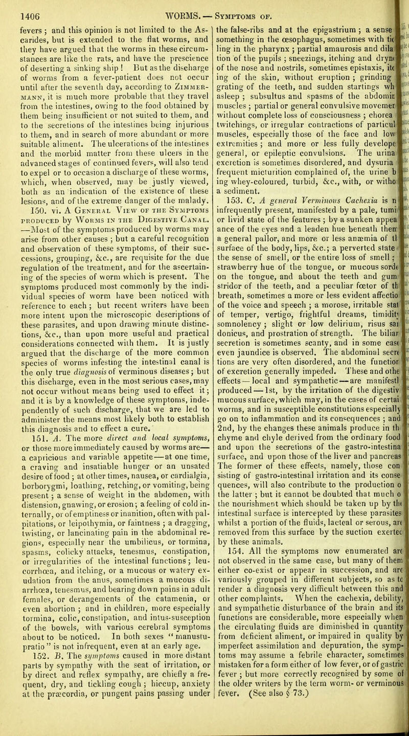 fevers ; and this opinion is not limited to the As- carides, but is extended to the flat worms, and tiiey have argued that liie worms in these circum- stances are like the rats, and have the prescience of deserting a sinking ship ! But as the discharge of worms from a fever-patient does not occur until after the sevenlii day, according to ZiMMEn- MANN, it is much more probable that they travel from the intestines, owing to the food obtained by them being insufficient or not suited to them, and to the secretions of the intestines being injurious to them, and in search of more abundant or more suitable aliment. 'J'he ulcerations of the intestines and the morbid matter from these ulcers in the advanced stages of continued fevers, will also tetid to expel or to occasion a discharge of these worms, wliich, when observed, may be justly viewed, both as an indication of the existence of these lesions, and of the extreme danger of the malady. 150. vi. A General View of the Syuptoms rnoDVCED by Worms in hie Digestive Canal. —Most of the symptoms produced by worms may arise from other causes ; but a careful recognition and observation of these symptoms, of their suc- cessions, grouping, &c., are requisite for the due regulation of the treatment, and for the ascertain- ing of the species of worm which is present. The symptoms produced most commonly by the indi- vidual species of worm have been noticed with reference to each ; but recent writers have been more intent upon the microscopic descriptions of these parasites, and upon drawing minute distinc- tions, &c., than upon more useful and practical considerations connected with them. It is justly argued that the discharge of the more common species of worms infesting the intestinal canal is the only true diagnosis oi verminous diseases; but this discharge, even in the most serious cases, may not occur without means being used to effect it; and it is by a knowledge of these symptoms, inde- pendently of such discharge, that we are led to administer the means most likely both to establish this diagnosis and to effect a cure. 151. A. The more direct and local symptoms, or those more immediately caused by worms are— a capricious and variable appetite — at one time, a craving and insatiable hunger or an unsated desire of food ; at other times, nausea, or cardialgia, borborygmi, loathing, retching, or vomiting,being present; a sense of weight in the abdomen, with distension, gnawing, or erosion; a feeling of cold in- ternally, or of emptiness or inanition, often with pal- pitations, or leipothymia, or faintness ; a dragging, twisting, or lancinating pain in the abdominal re- gions, especiiilly near the umbilicus, or tormina, spasms, colicky attacks, tenesmus, constipation, or irregularities of the intestinal functions; leu- corrhoea, and itching, or a mucous or watery ex- udation from the anus, soiTielimes a mucous di- arrhoea, tenesmus, and bearing down pains in adult females, or derangements of the catamenia, or even abortion; and in children, more especially toi mina, colic, constipation, and intus-susception of the bowels, with various cerebral symptoms about to be noticed. In both sexes  inanustu- pratio is not infrequent, even at an early age. 152. jB. The symptoms caused in more distant parts by sympathy with the seat of irritation, or by direct and reflex sympathy, are chiefly a fre- quent, dry, and tickling cough ; hiccup, anxiety at the pra;cordia, or pungent pains passing under Ki Sill tslll «l lUl llUt sJt 11(1 the false-ribs and at the epigastrium ; a sense something in the oesophagus, sometimes with tic ** ling in the pharynx ; partial amaurosis and dila! tion of the pupils ; sneezings, itching and drym of the nose and nostrils, sometimes epistaxis, ito ing of the skin, without eruption ; grinding grating of the teeth, and sudden starlings wh asleep ; subsultus and spasms of the abdomic muscles ; partial or general convulsive movemer? without complete loss of consciousness ; chorea twitchings, or irregular contractions of particul muscles, especially those of the face and low extremities ; and more or less fully develope general, or epileptic convulsions. The urina excretion is sometimes disordered, and dysuria frequent micturition complained of, the urine b ing whey-coloured, turbid, &c,, with, or wilho a sediment. 153. C. A general Verminous Cachexia is n infrequently present, manifested by a pale, tumii or livid state of the features ; by a sunken appea ance of the eyes and a leaden hue beneath their a general pallor, and more or less ansemia of ll surface of the body, lips, &c.; a perverted state the sense of smell, or the entire loss of smell strawberry hue of the tongue, or mucous sord( on the tongue, and about the teeth and gum stridor of the teeth, and a peculiar fcelor of th breath, sometimes a more or less evident affectio of the voice and speech ; a morose, irritable stal of temper, vertigo, frightful dreams, timidit; somnolency ; slight or low delirium, risus sai donicus, and prostration of strength. The biliar secretion is sometimes scanty, and in some case even jaundice is observed. The abdominal secrt tions are very often disordered, and the functior of excretion generally impeded. These and othe effects — local and sympathetic — are manifest! produced — 1st, by the irritation of the digestiv mucous surface, which may, in the cases of certaiil worms, and in susceptible constitutions especially go on to inflammation and its consequences ; and 2nd, by the changes these animals produce in thi chyme and chyle derived from the ordinary food and upon the secretions of the gastro-intestinai surface, and upon those of the liver and pancreas The former of these eflfects, namely, those con sisting of gastro-intestinai irritation and its conse quences, will also contribute to the production o the latter ; but it cannot be doubted that much o the nourishment which should be taken up by thi intestinal surface is intercepted by these parasites whilst a portion of the fluids, lacteal or serous, an removed from this surface by the suction exertec by these animals. 154. All the symptoms now enumerated are not observed in the same case, but many of them either co-exist or appear in succession, and are variously grouped in different subjects, so as tc render a diagnosis very difficult between this and other complaints. When the cachexia, debility and sympathetic disturbance of the brain and its functions are considerable, more especially when the circulating fluids are diminished in quantity from deficient aliment, or impaired in quality by imperfect assimilation and depuration, the symp- toms may assume a febrile character, sometimes mistaken for a form either of low fever, or of gastric fever ; but more correctly recognised by some of the older writers by the term worm- or verminous fever. (See also § 73.)