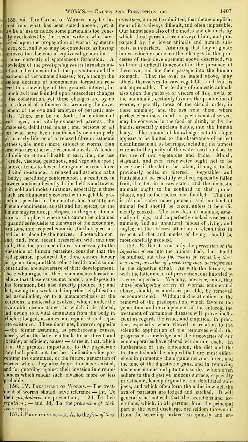 155. vii. The Causes of Worms may be in- red from what has been stated above; yet it ly be of use to notice some particulars too gene- ly overlooked by the recent writeis, who have listed upon the propagation of worms by means ova, &c., and who may be considered as having [proved the doctrine of equivocal generation — more correctly of spontaneous formation. A lowledge of the predispoiing causes furnishes im- irtant indications in both the prevention and the jatment of verminous diseases ; for, although the isolete doctrine of spontaneous formation ren- ted this knovvledge of the greatest interest, in- much as it was founded upon antecedent changes the constitution, yet these changes are by no eans devoid of influence in favouring the deve- pment of the ova and embryos of parasitic ani- als. There can be no doubt, that children of eak, aged, and vitally exhausted parents ; the male sex, debilitated males ; and persons of all ;es, who have been insufficiently or improperly d in early life, or of a relaxed fibre or asthenic athesis, are much more subject to worms, than ose who are otherwise circumstanced. A tender id delicate state of health in early life; the use crude, viscous, gelatinous, and vegetable food ■ hatever tends to lower the organic nervous force id vital resistance; a relaxed and astiienic habit body; hereditary conformation ; a residence in owded and'insufficiently drained cities and towns, : in cold and moist situations, especially in those iiich are abundantly covered with vegetable pro- uctions peculiar to the country, and a scanty use such condiments, as salt and hot spices, as the imate may require, predispose to the generation of orms. In places where salt cannot be obtained quantities requisite to the wants of the oeconoray, sin some intertropical countries,the hot spices are sed in its place by the natives. Those who con- nd, and, from recent researches, with manifest uth, that the presence of ova is necessary to the eneration of human parasites, consider that the redisposition produced by these causes favour lis generation, and that robust health and a sound onstitution are subversive of their developement. 'hose who argue for their spontaneous formation lelieve that these causes not merely predispose to Ins formation, but also directly produce it; and hat, owing to a weak and imperfect chylification nd assimilation, or to a metamorphosis of the teretions, a material is evolved, which, under the avourable circumstances in which it is placed, find owing to a vital emanation from the body in vhich it lodged, assumes an organised and sepa- aie existence. These doctrines, however opposite — the former assuming, as predisposing causes, nerely what the latter contends to be direct and ixciting, or efficient, causes — agree in that, which s of the greatest importance to the physician : hey both point out the best indications for pre- senting the continued, or the future, generation of ivonns, where they already exist or have existed, anil for guarding against their invasion in circum- stances which render such invasion more or less probable. 156. IV. Treatment of Worms.—The treat- ment of worms should have reference — 1st, To their prophylaxis, or prevention;— 2d, Tc their etpiilsion; — and 3d, To the prevention of their recurrence. 157, i. Prophylaxis.—A, As to Xkit first of these i intentions, it must be admitted, that iheaccomplish- ment of it is always difficult, and often impossible. Our knowledge also of the modes and channels by which these parasites are conveyed into, and pro- pagated by, the lower animals and human sub- jects, is imperfect. Admitting that they originate in ova which experience the changes in the pro- cesses of their developement above described, we still find it difficult to account for the presence of these ova, and for their passage into the human stomach. That the ova, as stated above, may attach themselves to raw vegetables and fruit, is not improbable. The feeding of domestic animals also upon the garbage or viscera of fish, fowls, or the mammalia, certainly favours the production of worms, especially those of the cistoid order, in these animals; and the ova fiom these, where perfect cleanliness in all respects is not observed, may be conveyed in the food or drink, or by the hands, especially unclean hands, into the human body. The amount of knowledge as to this topic appears to be limited to the observance of perfect cleanliness in all its bearings, including the utmost care as to the purity of the water used, and as to the use of raw vegetables and fruits. Marsh, stagnant, and even river water ought not to be used ; or if the latter be taken, it ought to be previously boiled or filtered. Vegetables and fruits should be carefully washed, especially fallen fruit, if eaten in a raw state ; and the domestic animals ought to be confined to their proper places, and neither pelted nor fondled. The diet is also of some consequence ; and no kind of animal food should be taken, unless it be suffi- ciently cooked. The raw flesh of animals, espe- cially of pigs, and imperfectly cooked viscera of animals, and all unnatural modes of living, and neglect of the strictest attention to cleanliness in respect of diet and modes of living, should be most carefully avoided. 158. B. But it is not only the prewretioij o/'i/ie ingestion of ova into the human body that should be studied, but also the means of rendering these ova inert, or rather of preventing their deve.lopement in the digestive canal. As with the former, so with the latter means of prevention, our knowledge is very imperfect. We may, however, infer, that those predisposing causes of worms, enumerated above, should, as much as possible, be removed or counteracted. Without a due attention to the removal of the predisposition, vvhich favours the generation and developement of the entozoa, the treatment of verminous diseases will prove ineffi- cient as regards the issue, and empirical in prac- tice, especially when viewed in relation to t!;e scientific application of the resources which the progress of knowledge and the discoveries of our contemporaries have placed within our reach. In furtherance of this indication, the diet and the treatment should be adopted that are most effica- cious in promoting the organic nervous force, and the tone of the digestive organs, and in removing tenacious mucus and pituilous sordes, which often adhere to the digestive mucous surface, especially in asthenic, leucophlegmatic, and debilitated sub- jects, and which often form the nidus in which the ova of parasites are lodged and hatched. It will generally be noticed that the secretions and ex- cretions, which, in all persons, form the principal part of the fajcal discharge, are seldom thrown olf from the secreting surfaces so quickly and en-