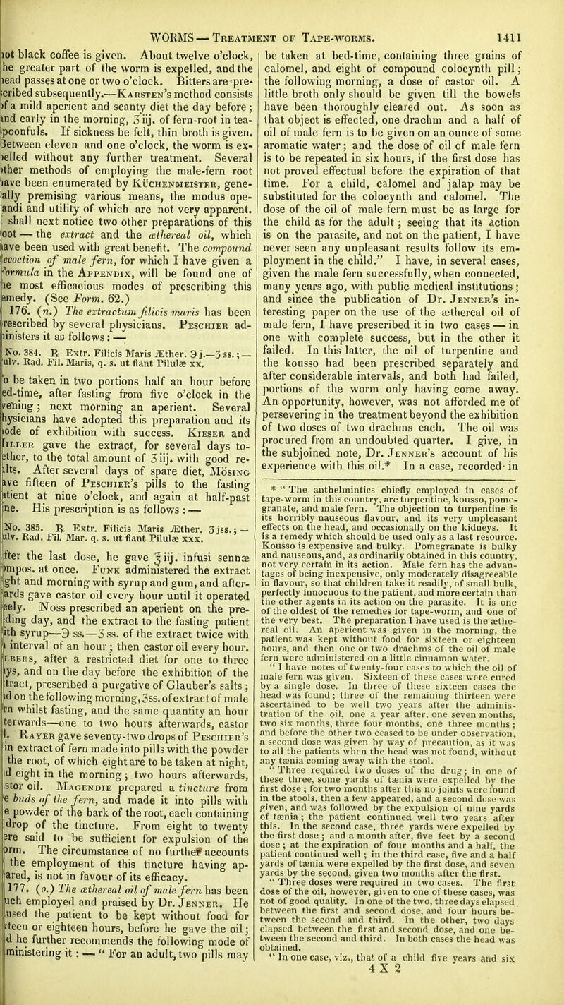 lot black coffee is given. About twelve o'clock, jhe greater part of the worm is expelled, and the lead passes at one or two o'clock. Bitters are pre- icribed subsequently.—Karsten's method consists )f a mild aperient and scanty diet the day before; ind early in the morning, 5 iij. of fern-root in tea- poonfuls. If sickness be felt, thin broth is given, between eleven and one o'clock, the worm is ex- celled without any further treatment. Several ^ther methods of employing the male-fern root lave been enumerated by KiicnENMEiSTF.R, gene- ally premising various means, the modus ope- andi and utility of which are not very apparent. shall next notice two other preparations of this oot — the extract and the cethereal oil, which Uve been used with great benefit. The compound ecoction of male fern, for which I have given a formula in the Appendix, will be found one of 16 most efficacious modes of prescribing this smedy. (See Fm-m. 62.) 176. (n.) The extractum filicis maris has been ■rescribed by several physicians. Peschier ad- linisters it aa follows: —■ No.384. R Extr. Filicis Maris ^ther. 3 j.—3 ss.; — ulv. Rad. Fil. Maris, q. s. ut fiant Pilulae xx. 0 be taken in two portions half an hour before ed-time, after fasting from five o'clock in the veiling; next morning an aperient. Several tiysicians have adopted this preparation and its iode of exhibition with success. Kieser and IiLLER gave the extract, for several days to- bther, to the total amount of 3 iij. with good re- jlts. After several days of spare diet, Mosino aye fifteen of Peschier's pills to the fasting ptient at nine o'clock, and again at half-past Ine. His prescription is as follows : — No. 385. Extr. Filicis Maris ^ther. 3jss.; — ilv. Rad. Fil. Mar. q. s. ut fiant Pilulie xxx. ifter the last dose, he gave 3iij. infusi sennos impos. at once. Funk administered the extract gilt and morning with syrup and gum, and after- ards gave castor oil every hour until it operated jeely. Noss prescribed an aperient on the pre- luding day, and the extract to the fasting patient [,ith syrup—9 ss.—5ss. of the extract twice with 1 interval of an hour; then castor oil every hour. LBEiis, after a restricted diet for one to three tys, and on the day before the exhibition of the tract, prescribed a purgative of Glauber's salts; id on the following morning,3ss. of extract of male whilst fasting, and the same quantity an hour iterwards—one to two hours afterwards, castor I. Rayeh gave seventy-two drops of Peschier's in extract of fern made into pills with the powder the root, of which eight are to be taken at night, id eight in the morning; two hours afterwards, stor oil. Magendie prepared a tincture from e buds nf the fern, and made it into pills with e powder of the bark of the root, each containing drop of the tincture. From eight to twenty ^re said to be sufficient for expulsion of the 3rm. The circumstance of no furthei* accounts I the employment of this tincture having ap- jared, is not in favour of its efficacy, j 177. (0.) The (ethereal oil of male fern has been fich employed and praised by Dr. Jenner. He Uised the patient to be kept without food for kteen or eighteen hours, before he gave the oil; d he further recommends the following mode of ministering it: --  For an adult, two pills may be taken at bed-time, containing three grains of calomel, and eight of compound colocyntli pill; the following morning, a dose of castor oil. A little broth only should be given till the bowels have been thoroughly cleared out. As soon as that object is effected, one drachm and a half of oil of male fern is to be given on an ounce of some aromatic water; and the dose of oil of male fern is to be repeated in six hours, if the first dose has not proved effectual before the expiration of that time. For a child, calomel and jalap may be substituted for the colocynth and calomel. The dose of the oil of male fern must be as large for the child as for the adult; seeing that its action is on the parasite, and not on the patient, I have never seen any unpleasant results follow its em- ployment in the child. I have, in several cases, given the male fern successfully, when connected, many years ago, with public medical institutions ; and since the publication of Dr. Jenner's in- teresting paper on the use of the aethereal oil of male fern, I have prescribed it in two cases — in one with complete success, but in the other it failed. In this latter, the oil of turpentine and the kousso had been prescribed separately and after considerable intervals, and both had failed, portions of the worm only having come away. An opportunity, however, was not afforded me of persevering in the treatment beyond the exhibition of two doses of two drachms each. The oil was procured from an undoubted quarter. I give, in the subjoined note. Dr. Jenner's account of his experience with this oil.* In a case, recorded- in *  The anthelmintics chiefly employed in cases of tape-worm in this country, are turpentine, kousso, pome- granate, and male fern. The objection to turpentine is its horribly nauseous flavour, and its very unpleasant effects on the head, and occasionally on the kidneys. It is a remedy which should tie used only as a last resource. Kousso is expensive and bulky. Pomegranate is bulky and nauseous,and, as ordinarily obtained in this country, not very certain in its action. Male fern has the advan- tages of being inexpensive, only moderately disagreeable in flavour, so that children take it readily, of small bulk, perfectly innocuous to the patient, and more certain than tlie other agents ia its action on the parasite. It is one of the oldest of the remedies for tape-worm, and one of the very best. The preparation I have used is the aethe- real oil. An aperient was given in the morning, the patient was kept without food for sixteen or eighteen hours, and then one or two drachms of the oil of male fern were administered on a little cinnamon water.  I have notes of twenty-four cases to which the oil of male fern was given. Sixteen of these cases were cured by a single dose. In three of these sixteen cases the head was found; three of the remaining thirteen were ascertained to be well two years after the adminis- tration of the oil, one a year alter, one seven months, two six months, three four months, one three months ; and before the other two ceased to be under observation, a second dose was given by way of precaution, as it was to all the patients when the head was not found, without any taenia coming away with the stool. Three required two doses of the drug; in one of these three, some yards of taenia were expelled by the first dose ; for two months after this no joints were found in the stools, then a few appeared, and a second dose was given, and was followed by the expulsion of nine yards of taenia; the patient continued well two years after this. In the second case, three j-ards were expelled by the first dose ; and a month after, five feet by a second dose ; at the expiration of four months and a half, the patient continued well; in the third case, five and a half yards of tsenia were expelled by the first dose, and seven yards by the second, given two months after the first.  Three doses were required in two cases. The first dose of the oil, however, given to one of these cases, was not of good quality. In one of the two, three days elapsed between the first and second dose, and four hours be- tween the second and third. In the other, two days elapsed between the first and second dose, and one be- tween the second and third. In both cases the head was obtained.  In one case, viz., that of a child five years and six 4X2