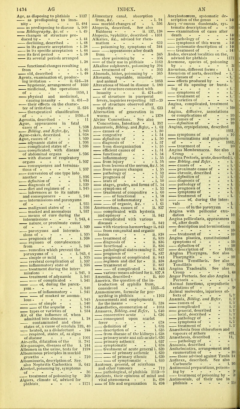 Age, as disposing to phthisis - 1127 as predisposing to insa- nity ----- ii. 484 — as predisposing to disease i. 5(j0 — Bibliographyy SfC, of - -  — changes of structure pro- duced by - declining, described - — in its generic acceptation - . in iis specific acceptation - — its first period - - . — its several periods arranged 1. 49 i. 44 i. 48 i. 38 i. 44 i. 38 i. 38 .937 . 937 functional changes resulting from - - - - - i. 46 — old, described - - - i. 48 Agents, examination of, produc- ing irritation - - ii. 616—18 — hygeienic, arrangement of 1050 — medicinal, the operations of 1050, 1 — physical and medicinal, causing insanity - ii. 491—3 ■ their effects on the charac- ter of irritation - - ii. 616 therapeutical classification of 10.50-4 Ageiistia, described - - - 11 Ague, appearances in fatal cases of - - - - i. 938 . Bibliog. and Refer. SfC. i. 945 Ague-cakes, described - i. 938 Ague, causes of - - - i. 939 — adynamic states of - i. 930 complicated states of - i. 936 complicated, with disease of abdominal organs - i. 936 with disease of respiratory organs - - - - i consequences and termina- tions of - - - - i — conversion of one type into another - . - - i. 936 dcfinilion of - - i. 934 — diagnosis of - - i. 939 diet and regimen of - i. 945 inferences as to its nature and consequences - - i. 940 intermissions and paroxysms of i. 935 — malignant states of - i. 936 masked and anomalous i. 937 means of cure during the intermissions - - - i. 943, 4 nature or proximate cause of i. 939 paroxysms and intermis- sions of - - - - i. 935 prognosis of - - i. 938 regimen of convalescence from - - - - i. 945 remedies which prevent the paroxysms of - - - i. 943, 4 simple or mild - • i. 935 cerebral complication of i. 937 —— inflammatory state of i. 936 treatment during the inter- missions ■ - - - i. 941, 2 treatment of adynamic i. 9-11 . of complicated - i. 941 — of, during the parox- ysm i. 940 of inflammatory - i. 941 . of masked or anoma- lous i.945 of simple - . i. 940 ^— of the sequclas - i. 945 — types or varieties of i. 934 Air, of the influence of, when admitted into abscesses - i. 18 contaminated and close states of, a cause of scrofula 739, 40 heated, as a disinfectant - 24.5 respired, states of, as signs of disease . - . - lOOl Air-cells, dilatation of the ii. 781 Air-passages, diseases of the i. 244 Albumen m the urine, tests for 1218 Albuminous principles in morbid growtlis - - - * - Albuminuria, description of. See also Nephritis Cachectica ii Alcohol, poisoning by, symptoms of - treatment of poisoning by Algiers, climate of, advised for phthisis, .... 710 642 II71 Alimentary canal, absorption from, &c. - - - - i. 24 morbid changes of - i. 536 Alopecia, described. See also Baldness - - - ii. 137, 138 Alopecia, .Syphilitic, described - 1331 Alkalies, &c., advised for rheu- matism ----- 632 poisoning by, symptoms of 344 — appearances after death from - - - - 345 slow poisoning by - - 356 of their use in plithisis . 1162 Alkaline sulphurets, poisoning by 394 treatment of - - - 393 Almonds, bitter, poisoning by - 365 Alterants, vegetable, mineral, and animal - . _ . 1053 Alterations of blood in disease i. 180 of structure connected with insanity - - - ii. 474—481 of structure in puerperal fevers, inquiries respecting 527—29 of structure observed after nephritis - - - ii. 633 Alternation of generation in worms ----- 1378 Alvine Concretions. See also Concretions, Intestinal - i. 397 Amaurosis, Bibliog. &ndi Refer. - i. 62 . causes of - - . - i. 50 • congestive - . - i. 54 definition of - - - i. 50 diagnosis of - - - i. .57 — from disorganisation - i. 55 —— eflScient causes of - - i. 51 —— functional - - - i. 54 inflammatory - - - i. 55 from injury - - - i. 55 from lesionsof the nerves, &c.i. 56 from organic changes - i. 55 pathology of - - - i. 52 prognosis of - - - i. 57 seats of - - - - i. 50 stages, grades, and forms of i. ,54 symptoms of - - - i. 52 treatment of congestive - i. 60 — of functional - - i. .58 of inflammatory - i. 61 of organic, &c. - - i. 61 Amenorrhcea, causes of - ii. 837 complicated with hysteria and epilepsy - - - ii. 842 complicated with various diseases - - - . ii. 842 — with vicarious ha;morrhage ii. 842 from congenital and organic lesion - . . - ii. 838 treatment of - - ii. 839 diagnosis of - - ii. 836 functional - - - ii. 836 pathological states causing ii. 837 prognosis of - - ii, 837 — prognosis of complicated ii. 843 regimen and diet for - ii. 838 treatment of - - ii. 837 _— of complicated - ii. 843 various means advised forii. 837,8 Amentia, described - - ii. 460 America, the question of the in- troduction of syphilis from, considered - - - 1323—6 Ammoniacum, formula; for pre- scribing in phtliisis - - 1162 Amusements and employments for the insane - - - ii. 538 Anaesthetics, enumeration of - 1053 Anasarca, Bibliog. and Refer, i. 640 consecutive acute - i. 636 consequent upon scarlet fever ----- 078 definition of - - i. 035 description of - - i. 635 from disease of the kidneys i. 638 primary acute and sub-acute i. 636 primary asthenic - i. 637 symptomatic - - i. 638 treatment of acute general i. 639 of primary asthenic i. 639 of primary sthenic i. 639 1— of symptomatic - i. 640 Anatomy, general, of scirrhous and other tumours - - 712 .— pathological, ofphthisis 1113—9 Ancients, tlieir opinions of mind and vital plienoraena - - ii. 498 -— of life and organisation ii. 498 Ancylostomum, systematic de- scription of the genus - - I4( Anc> ^s' omum duodenale, sys- tematic description of - - 14( —- examination of cases after death U( pathology of - - - 14( . . symptoms of this worm - 14( systematic description of - 14( treatment of - - - 141 Andes, elevated localities on the, advised for phthisis - 1171 Anemone, species of, poisoning by 3! Aneurism, different forms - i. 1 Aneurism of aorta, described causes of - - - - 1,' — effects produced by - —— of its opening or burst- ing symptoms of - - - treatment of - - - — varieties of - - - i.' Angina, complicated, treatment of - 101 Angina, diffusive, associations or complications of - lOi — causes of - - - - lOi definition of - - - 101 Angina, erysipelatous, described 1061, symptoms of - - - 10' — terminations and prognosis of 1062,i treatment oE - - 101 Angina Membranacea. See also Croup - - - - i. 4- Angina Pectoris, acute, described i. i Bibliog. and Refer. - - i. causes of - - - . i. i proximate cause of - • i.i — chronic, described - - 1. definition of - - - 1.' diagnosis of - . - i. pathology of - - - i. — prognosis of - - - i. i symptoms of - - - i. i — treatment of - - - i. j of, during the inter- vals - - - - - i. j of in the paroxysm - i, I Angina with pellicular exu- dation - - - - -10' Angina pellicularis, appearances of, after death - - - 10' — description and terminations of lOi; treatment of - - - 10' Angina plastica, constitutional symptoms of - - - - lO' definition of ... lOi description of - - 10.59, i Angina Pharyngea. See also Pharyngitis . - - - 10 Angina Tonsillaris. See also Tonsillitis . . - 1056,) Angina Trachealis. See also Croup - ■ - - i. 44 Angor Pectoris. See also Angina Pectoris - - - - - i. Animal functions, sympathetic relations of - - - - 91 Animal molecules, injurious ef- i, i: i. r i. 1 i. r i. 1' i. 1' i. r i. r 1.1' fects of Anaemia, Bibliog. and Refer. causes of - - - complicated — general, described local, described - — pathology of - - symptoms of - - treatment of - - Anffisthesia from chloroform and vapours of sethers ■• 421,' Anesthesia, described - 11, pathology of - - - Anosmia, described - - - Anthelmintics, arrangement and enumeration of - - - 10: those advised against Tenia 14 Anthrax, described. See also Carbuncle - . - i. 10;! Antimonial preparations, poison- ing by - - - - - 3!; treatment of poisoning by - 3! Antimonials, of their use i phthisis - - - - - lb