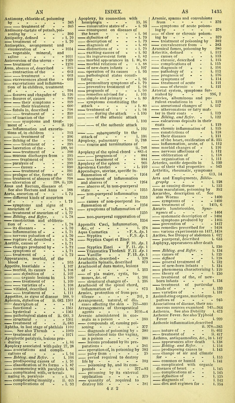 AN Antimony, chloride of, poisoning by - .... - 345 treatment of - - 345 Antimony-tartate of potash, poi- soning by - - - Antipathy, defined treatment of - - Antiseptics, arrangement enumeration of - - vegetable, mineral, saline - - - Anteversion of the uterus - — treatment . - - Anus, abscess of, described . . contraction of the treatment ... excrescences about the excoriations and inflamma. tion of in children, treatment of . fissures and rhagades of fissures of, causes — — their symptoms - • their treatment - . fistula in, described treatment of - - . ■ of inaction of the —— symptoms and treat- ment of - - - - ii. 126 ■ inflammation and excoria- 390 - i. 70 - i. 70 and . 1054 and . 1051 - 1269 - 1270 . 595 603 603 603 594 ii. 126 - 599 . 699 - 600 . 598 - 599 - 691 tions of, in children — treatment of itching of the — treatment of — laceration of the - — — treatment of — mucous discharges from ■ treatment of 593 596 694 595 589, 90 - 590 - 695 - 595 - 690 - 590 - 591 - 601 598 126 paralysis of causes - . - - ' treatment of - - prolapse of the, forms of - treatment of abscess of the ulceration of - 598. ii Anus and Rectum, diseases of. See also Rectum and Anus - 588 Aorta, aneurism of - - - i. 72 — different kinds of aneurism of i. 73 — symptoms and signs of aneurism of - - - - i. 75 treatment of aneurism of - i. 77 — Bibliog. and Refer. - - i. 78 ^— constriction and oblitera- tion of - - - - - i. 78 its diseases - - - - i. 70 — inflammation of - - - i. 71 ' nervous pulsation of - - i. 70 — rupture of, described ~ - i. 78 Aortitis, causes of - - - i. 71 —— changes produced by - -i.72 symptoms of - - - i. 71 .— treatment of . . - i. 72 Appearances, morbid, of the blood - - - - .9.55 Appetite, insatiable - - i. 107 morbid, its causes - i. 108 —■ definition of - i. 107 organic lesions in 1. 109 — treatment of - i. 109 I varieties of - - i. 108 — vitiated, described - i. 110 treatment of - i. Ill Appetites, as signs of disease 988, 9 Aphonia, definition of description of . functional - hysterical . pathological states of structural - — treatment of Aphtha, in last stage of phthisis 1102 . See also Thrush - -1069 treatment of - - - 1071 Apoplectic paralysis, lesions pro- I ducing - - . - - i. 86 Apoplexy associated with palsy 27, 28 — associations and compli. cations of - . - - i. 94 JSibliog. and Refer. - i. 106 . predisposing causes of - i. 91 classification of its forms - i. 87 commencing with paralysis i. 86 complicated with, or termi- nating in, paralysis - - i. 84 complicating insanity - ii. 405 ii. 682. 1361 14 1301 1.361 682, 3 - 1361 ii. 683 11. INDEX. Apoplexy, its connection with hemiplegia - - - 15, 16 consecutive states of - - i. 93 consequent on diseases of the heart - - - - i. 94 — definition o( - - - i. 79 description of - . - i. 79 — diagnosis of - - - i. 89 distinctions of - - - i. 79 exciting causes of - - i. 92 its ingravescent form - i. 82 morbid appearances in i. 80, 85 — morbid relations of . - i. 88 ——of new-born infants - 1. 107 operation of its causes - i. 93 pathological states consti- tuting - - - - - i. 96 premonitory symptoms of - i. 79 preventive treatment of i. 94 — prognosis of - - - i. 90 remedies advised for - i. 103 simple and primary - - i. 80 symptoms constituting the attack i. 80 — treatment of - - . i. 98 during the attack - i. 100 of the sthenic attack of_the asthenic attack 100 i. 102 106 788 subsequently to the attack of - - - i. Apoplexy, pulmonary - ii, course and terminations of ii. 788 Apoplexy of the spinal chord - 883-4 . prognosis of - 884 treatment of - - 884 Apoplexy of the spleen - - 905 Apostema Cerebri - - - i. 210 Appendages, uterine, specific in- flammation of - . - 1264 treatment of inflammation and abscess of - - - 1264 abscess of, in non-puerperal state ----- 1255 — non-puerperal inflammation of 1253 causes of non-puerperal in. flammation of - - - 1254 symptoms of inflammation of 1255 non-puerperal suppuration of 1254 Appendix Caeci, inflammation, &c., of - - - - i. 278 Aqua Cosmetica - -F. 8.^.1 Styptica - - -F.9. ^^p. 1 —^— Styptica Cupri et Zinci F. 10. Ap. 1 Styptica Zinci - F.W.Ap.X Traumatica Thedenii F. 12. Ap. 1 Vanilla; - - F. 13.^^.1 Arachnitis, described- - i. 228 Arachnitis Spinalis, described 873 Arachnoid of dura mater, lesions of i of pia mater, cysts, tu- mours, &c. of - . i structural changes of. i Arachnoid of the spinal chord, inflammation of - - - Armies, protection of from pes- tilence - - - - 241, 2 Arrangement, natural, of dis- eases affecting the skin - 795—800 Arrangements of therapeutical agents - ... - 1050—4 Arsenic administered in ene- mata as a poison compounds of, causing poi- soning . . - - . . diagnosis of poisoning by - introduced into the vagina as a poison _ - - . —- lesions produced by its pre. parations . - - ■ ■ — operation of, in poisoning by 382 palsy from - - - - 25 period required to destroy life by 382 poisoning by, and its com- pounds . - - - 377-82 po'zoning by its external application - - . . 379 quantity of, required to 4 z 2 203 206 206 873 380 377 380 380 381 AS 1435 Arsenic, spasms and convulsions from 378 symptoms of acute poison- ingby ----- 378 of slow or chronic poison- ing by 379 —— treatment of poisoning by 382 —— convalescence from - - 383 Arsenical fumes, poisoning by 380 Arteritis, defined . - i. 112 causes of . - i. 113 chronic, described - i. 115 ^ complications of - i. 115 — diagnosis of - - i. 116 pathology of - - i. 112 prognosis of - - i. 116 symptoms of - i. 114 — treatment of acute i. 121 of chronic - - i. 121 Arterial system, symptoms fur- nished by . - - 996, 7 Arteries, albuminous and pu- rulent exudations in - i. 119 aneurismal changes of i. 117 ' atheromatous or fatty mat- ter in their coats - - i. 119 Bibliog. and Refer. . i. 122 calcareous deposits in their coats ... - j. 119 — chronic inflammation of i. 115 constrictions of - i. 118 their diseases - i. Ill of the heart, ossification of ii. 225 inflammation, acute, of i. 112 — morbid changes of - i. 116 nervous affections of i. li2 —. obliteration of - i. 118 organisation of - i. Ill Arteries, ossific deposits in i. 120 of their vital properties - .543 Arthritis, rheumatic, symptoms of .... 613, 14 Arts and Employments, Biblio- graphy . - - - i. 128 as causing disease - i. 122 Arum maculatum, poisoning by 352 Ascarides, description of. See also Worms ... 1400 symptoms of - - - 1400 — treatment of - - 1415, 6 Ascaris lumbricoides, Syno- nymes of - - - - - 1404 systematic description of - 1404 symptoms produced by - 1405 — prevention of . - - 1417 remedies prescribed for - 1418 various experiments on 1417,1418 Ascites. See Dropsy of abdomen i. 627 puerperal, described i. 633 Asphyxy, appearances after death i. 130 Bibliog. and Rtfer. - _i. 134 causes of - - i. 129 defined . _ i. 128 — general treatment of i. 132 of new-born infants - i. 134 —— phenomena characterising i. 129 theory of - - i. J30 treatment of the, of new- born infants - - . i. 134 •— treatment of particular kinds of - - - - i. 133 — varieties of - - i. 131 Assimilating organs, morbid sym- pathies of . - - - 945 Associations of disease, their nu- merous sources examined 945—964 Asthenia. See also Debility i. 473 Asthenic Fever. See also Typhoid Fever .... i. 999 Asthenic inflammation,described ii. 378—383 — nature of - - - ii. 402 treatment of - - ii. 417 Asthma, antispasmodics, &c., in i. 147 appearances after death i. 138 Bibliog. and Refer. - i. 154 predisposing causes to i. 143 change of air and climate for i. 153 common or humid - i. HI complicated with organic diseases of heart - . i. 145 complications of. - i. 145 definition of - - i. 135 ^— diagnosis of - i, 142