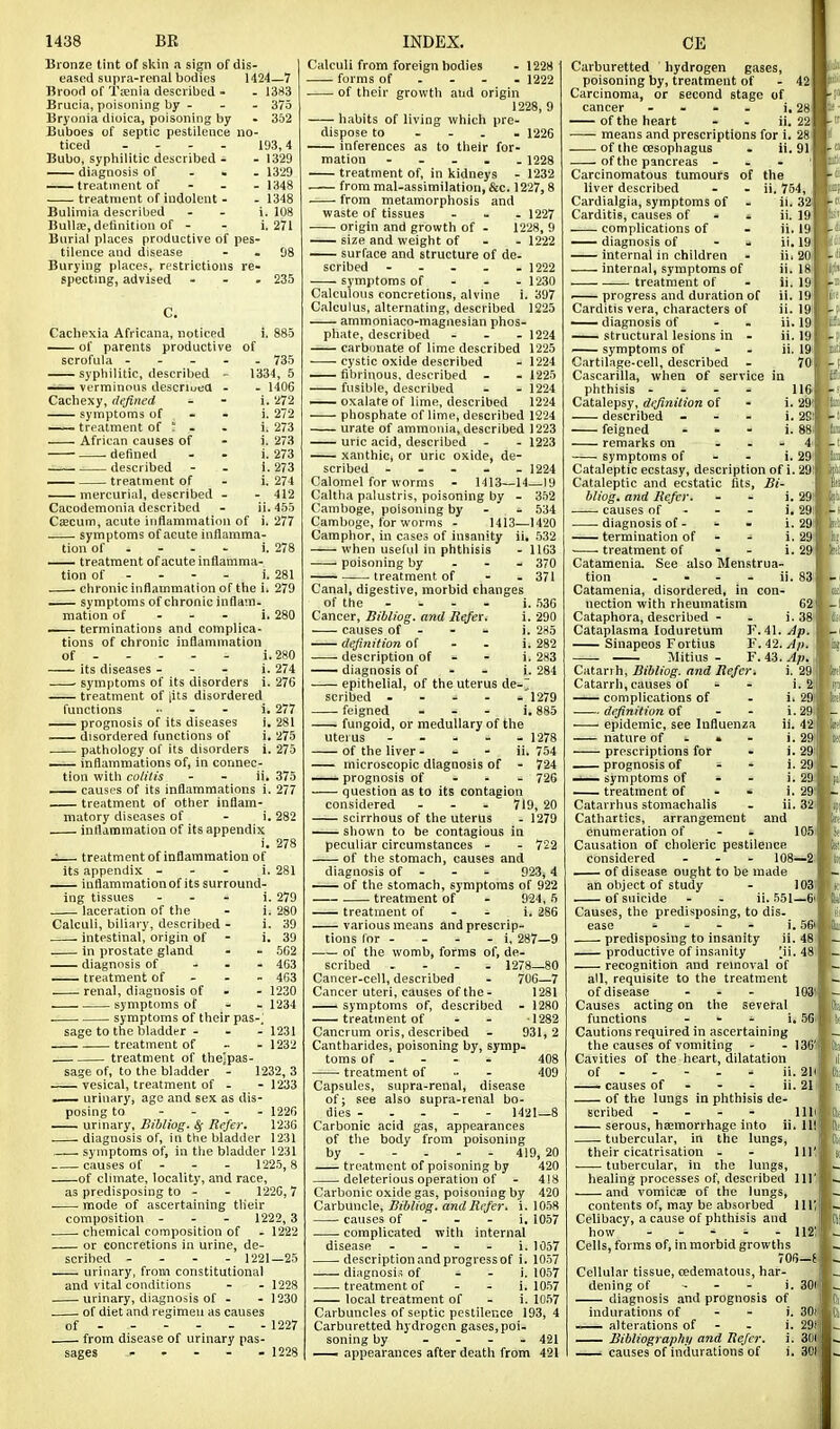 Bronze tint of skin a sign of dis- eased supra-renal bodies 1424—7 Brood of Tfenia described - - 13f<3 Brucia, poisoning by - - - 375 Bryonia dioica, poisoning by - 352 Buboes of septic pestilence no- ticed .... 193,4 Bubo, syphilitic described - - 1329 —— diagnosis of ... 1329 ——treatment of ... 1348 treatment of indolent - . 1348 Bulimia described - . i. 108 Bullae, definition of . . i. 271 Burial places productive of pes- tilence and disease - - 98 Burying places, restrictions re- specting, advised - - . 235 C. Cachexia Africana, noticed i. 885 —- of parents productive of scrofula - - . - . 735 syphilitic, described - 1334, 5 — verminous descriuea - . 1406 Cachexy, defined - - i. 272 symptoms of - . i. 272 — treatment of t - - i. 273 African causes of - i. 273 defined - - i. 273 . described - - i. 273 — treatment of . i. 274 mercurial, described - . 412 Cacodemonia described - ii.455 Csecum, acute inflamniatiou of i. 277 symptoms of acute inflamma- tion of . - - - i. 278 —— treatment of acute inflamma- tion of . . - . i. 281 chronic inflammation of the i. 279 — symptoms of chronic inflam- mation of ... i. 280 — terminations and complica- tions of chronic inflammation of i. 280 its diseases - - - i. 274 ' symptoms of its disorders i. 276 treatment of jits disordered functions .... i. 277 ——prognosis of its diseases i. 281 —— disordered functions of i. 275 pathology of its disorders i. 275 —— inflammations of, in connec- tion with colilis - - ii. 375 — causes of its inflammations i. 277 treatment of other inflam- matory diseases of . i. 282 inflammation of its appendix i. 278 J treatment of inflammation of its appendix ... i. 281 — inflammationof its surround- ing tissues ... i. 279 laceration of the - i. 280 Calculi, biliary, described - i. 39 intestinal, origin of - i. 39 in prostate gland - - 562 diagnosis of ... 4G3 —— treatment of - - - 463 renal, diagnosis of . - 1230 symptoms of . . 1234 symptoms of their pas-; sage to the bladder ... 1231 treatment of - - 1232 treatment of the]pas- sage of, to the bladder - 1232, 3 vesical, treatment of - - 1233 —— urinary, age and sex as dis- posing to . - . . 1226 urinary, Bibliog. ^ Refer. 1236 diagnosis of, in the bladder 1231 symptoms of, in the bladder 1231 causes of ... 1225,8 of climate, locality, and race, as predisposing to . . 1226, 7 • mode of ascertaining their composition ... 1222,3 chemical composition of - 1222 or concretions in urine, de- scribed .... 1221—25 urinary, from constitutional and vital conditions - - 1228 urinary, diagnosis of . - 1230 of diet and regimen as causes of 1227 from disease of urinary pas- sages 1228 Calculi from foreign bodies -1228 forms of ... . 1222 of their growth aud origin 1228, 9 habits of living which pre. dispose to - - . . 1226 inferences as to their for- mation - - . . . 1228 treatment of, in kidneys - 1232 frommal.assimilation,&c. 1227,8 from metamorphosis and waste of tissues ... 1227 origin and growth of - 1228, 9 size and weight of - . 1222 surface and structure of de. scribed - . - . .1222 symptoms of ... 1230 Calculous concretions, alvine i. 397 Calculus, alternating, described 1225 ammoniaco-magnesian phos- phate, described . . - 1224 carbonate of lime described 1225 cystic oxide described . 1224 fibrinous, described - - 1225 fusible, described - . 1224 —— oxalate of lime, described 1224 phosphate of lime, described 1224 urate of ammonia, described 1223 uric acid, described . . 1223 — xanthic, or uric oxide, de- scribed ..... 1224 Calomel for worms - 1413—14—19 Caltha palustris, poisoning by - 352 Camboge, poisoning by . - 534 Camboge, for worms - 1413—1420 Camphor, in cases of insanity ii. 532 when useful in phthisis - 11G3 poisoning by . - - 370 . treatment of - - 371 Canal, digestive, morbid changes of the - - . - i. 536 Cancer, Biblwg. and Refer. i. 290 causes of . - - i. 2H5 — definition of . - i. 282 description of - - i. 283 — diagnosis of - - i. 284 epithelial, of the uterus de-7 scribed - - - . - 1279 feigned ... i, 885 fungoid, or medullary of the uterus . - - - - 1278 of the liver- - - ii. 754 microscopic diagnosis of - 724 —* prognosis of - - - 726 question as to its contagion considered ... 719, 20 scirrhous of the uterus . 1279 shown to be contagious in peculiar circumstances - . 722 of the stomach, causes and diagnosis of - - . 923,4 — of the stomach, symptoms of 922 treatment of - 924,5 treatment of . - i. 286 various means and prescrip- tions lor . - . . i, 287—9 of the womb, forms of, de- scribed .... 1278—80 Cancer-cell, described - 700—7 Cancer uteri, causes of the- 1281 — symptoms of, described - 1280 treatment of - - 1282 Cancrum oris, described - 931, 2 Cantharides, poisoning by, symp. toms of . - - - 408 treatment of - - 409 Capsules, supra-renal, disease of; see also supra-renal bo- dies - . . - . 1421—8 Carbonic acid gas, appearances of the body from poisoning by 419, 20 treatment of poisoning by 420 deleterious operation of - 4!8 Carbonic oxide gas, poisoning by 420 Carbuncle, Bibliog. and Refer, i. 1058 causes of - - - i. 1057 complicated with internal disease - . - . i. 1057 description and progress of i. 1057 diagnosis of - . i. 1057 treatment of - - i. 1057 local treatment of . i. 1057 Carbuncles of septic pestilence 193, 4 Carburetted hydrogen gases, poi. soning by .... 421 — appearances after death from 421 Carburetted hydrogen gases, poisoning by, treatment of - 42 Carcinoma, or second stage of cancer .... j. 28 of the heart - . ii. 22 means and prescriptions for i. 28 of the cesophagus . ii. 91 . of the pancreas . - . ' Carcinomatous tumours of the liver described - - ii. 754, ii. 32 ii. 19 ii. 19 ii. 19 ii. 20 ii. I81 ii. 19 ii. 19< ii. 191 ii. 19 ii. 19 ii. 1» 701 Cardialgia, symptoms of Carditis, causes of - - complications of — diagnosis of - - internal in children internal, symptoms of treatment of ■ progress and duration of Carditis vera, characters of —- diagnosis of - . structural lesions in - — symptoms of - - Cartilage-cell, described Cascarilla, when of service in phthisis .... 116-1 Catalepsy, definition of described feigned - - remarks on ... 4 i symptoms of - - i. 29'|! Cataleptic ecstasy, description of i. 29! Cataleptic and ecstatic fits, Bi- bliog. and Refer. - - i. 29' causes of - . - i. 29i . diagnosis of - - - i. 29 termination of - - i. 29 treatment of - - i. 29' Catamenia. See also Menstrua- tion . . - - ii. 83 Catamenia, disordered, in con- nection with rheumatism 62 Cataphora, described - - i. 38' Cataplasma loduretum Y.i\. Ap. Sinapeos Fortius F. 42. Ap. Jlitius - F. 43. Ap. Catarrh, Bibliog. and Refer. i. 29 Catarrh,causes of - - i. 2|! complications of - i. 29| definition oi - - i.29 j epidemic, see Influenza ii. 421 nature of - > - '• 29] prescriptions for - i. 29 j prognosis of - - i. 29 ' symptoms of - - i. 29 — treatment of - - i. 29 Catarrhus stomachalis - ii. 32 Cathartics, arrangement and enumeration of - - 105 Causation of choleric pestilence considered ... 108—2 of disease ought to be made an object of study - 103 . of suicide - - ii. 551—6' Causes, the predisposing, to dis- ease - - - - i. 56' predisposing to insanity ii. 48 productive of insanity [ii. 48 ; recognition and removal of all, requisite to the treatment of disease ... 103! Causes acting on the several functions ... j, ,156 Cautions required in ascertaining the causes of vomiting - .136' Cavities of the heart, dilatation of - . - - - ii. 2|i causes of - - - ii. 21 of the lungs in phthisis de- scribed - - - - lib serous, haemorrhage into ii. Ill tubercular, in the lungs, their cicatrisation - - 111' tubercular, in the lungs, healing processes of, described 111' and vomicae of the lungs, contents of, may be absorbed 111; Celibacy, a cause of phthisis and how . . ' - .112: Cells, forms of, in morbid growths 706-J Cellular tissue, oedematous, har. dening of ... i. 3O1 diagnosis and prognosis of indurations of - - i. 30' alterations of - - i. 29* Bibliographii and Refer, i. 30(i ■ causes of indurations of i. 301'