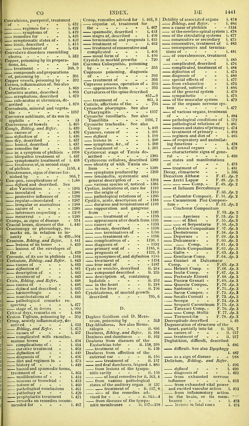 Convulsions, puerperal, (reatment of , 432 i. 429 i.419 i. 425 i. 4M i. 415 i. 424 regimen for - symptoms of remedies for _ symptomatic states of - tonic, described - treatment of Convulsive disorders resembling chorea . - - - i. 332 Copper, poisoning by its prepara- tions, &c. - - - . 348 treatment - - - 348,9 compounds and preparations of, poisoning by - - - 391 Copper vessels, poisoning by - 392 Cornea, inflammation of. See also Corneitis - . - - i. 869 Corneitis acutus, described i. 869 scropliulous, described i. 870 sub-acutus et clironicus, de- scribed ... - i. 870 Corrodents, mineral and vegeta- ble ----- - 1057 Corrosive sublimate, of its use in syphilis ----- 13 Costiveness of bowels - 1.405 Congli, Bibliog. and Refer. i. 439 causes of - - - i. 436 — definition of - - i. 436 —— dry, described - •- i. 437 humid, described - i. 437 remedies for - - i. 438 — as a symptom of phthisis - 1098 idiopathic treatment of i. 437 symptomatic treatment of i. 438 treatment of, in second stage of phthisis - - - 1153,4 Countenance, signs of disease fur. nished by - - - 966,7 Cow-pox, complications of - I'^SS defined and described. See also Vaccination - - - 1285 Inoculated - - - -1286 protective influence of - 1200 — regular—inoculated - - 1287 irregular or anomalous - 1288 nature of - - - - 1289 inferences respecting - - 12ii0 recurrent . - - - 1289 Cramps, as signs of disease - 974 Cranial bones, diseases of the i. 440 Cranioscopy or phrenology, re- marks on, in relation to in- sanity - - .- ii. 499—504 Cranium, Bibliug. and llejer. i. 441 lesions of its bones - i. 439 -—■ lesions of the envelopes of the i. 439 Creosote, of its use in phthisis - 1164 Cretinism, Bibliog. and Refer, i. 443 — causes of - - - i. 443 definition of - - i.441 . description of - - i. 442 treatment of - - i. 443 Crisis, Bibliog. and Refer. i. 448 causes of - - . i. 446 — defined and described - i. 443 hsemorrhagic - - i. 445 . manifestations of - i. 444 — pathological remarks re- specting . - - - i. 477 stage of, in fevers - i. 902 Critical days, remarks on - i. 448 Croton Tiglium, poisoning by - 352 Croup, acutely inflammatory, de- scril'ed - - - - i. 452 Bibliog. and Refer. - i. 472 . causes of - - - i. 457 — complicated with exanthe- matous fevers - - i. 454 ~ complications of - - i. 454 curative treatment - i. 462 definition of - - i. 449 diagnosis of - - i. 456 diet and regimen in - i. 472 history of - - - i. 449 — humid and spasmodic forms, treatment of - - - i. 465 modifications of - - i. 452 mucous or bronchial - i. 453 nature of - - - i. 460 paihological conclusions i. 461 patliolosy of - - i. 459 — prophylactic treatment i. 471 — remarks on remedies recom- Croup, remedies advised for i. 463, 8 sequelie of, treatment for the i. 467 — spasmodic, described - i. 453 stages of, described - i. 450 — terminations and prognosis i. 455 treatment of - - i. 462 treatment of consecutive and complicated - . - i. 4C6 — usual form of - - i. 460 Crystals in morbid growths - 720 Cucumis Colocynthis, poisoning by .- 353 Cupreous poisoning, diagnosis of 393 treatment of - - - 393 Cupreous poisons, operation of - 392 appearances from - - 393 Curvatures of the spine described 857-9 treatment of - - 801,2 Cuticle, affections of the - - 794 Cynanche pharyngea. See also Pharyngitis - - - - 1057 Cynanche tonsillaris. See also Tonsillitis - - - 1056,7 Cynanche trachealis. See also Croup - - - - i. 449 Cyanosis, cause of - - i. 201 defined . - . i. 199 lesions in - - - i. 200 symptoms, &c., of - i. 200 treatment of - - i. 201 Cysticercal stage of Ta:nia de- scribed ----- 1385 Cysticercus cellulosa, described 1389 identity of with T2enia so- lium . . _ . - 1389 symptoms produced by - 1390 tenuicollis, systematic and general description of - - 1.392 various species of, noticed - 1385 Cystine, indications of, cure for 1210 tlie origin of - - - 1210 pathological relations of - 1260 Cystitis, acute, description of - 1188 duration and terminations of 1189 suppuration and gangrene from 1189 — treatment of - - 1195 appearances after death from 1191 causes of - - - - 1193 chronic, described - - 1190 terminations of - - 1190 treatment of- - - 1190 complications of . - 1190. 1 diagnosis of . - - 1192 primary seat of - - 1185, 6 prognosis of - - 1192,3 synonymes of, and definition 1185 treatment of - - • 1194 true seat of - . . 1187 Cysts or vesicles, described ii. 251 compound described - ii. 255 description of, containing hydatids - - - - ii. 252 in the heart - - ii. 218 in tlie liver - - ii. 756 Cytoblastema, of morbid growth described - - - 705,6 Daphne Gnidium and D. Meze- reum, poisoning by - - 353 Day-blindness, See also Heme- ralopia - - - - ii. 896 Deafness, Bibliog. and Refer, ii. 164 Deafness and dumbness - ii. IG2 Deafness from diseases of the Eustachian tube - ii. 158, 2-59 treatment of - - ii. 159 Deafness from affection of the external ear - - - ii. 156 treatment of - ii. 157 and deaf dumbness, feigned i. 88G from lesions of the tympa- nitic cavity - - - ii. 159 of local remedies for ii. 163, 4 from vaipious pathological states of the auditory organ ii 137 treatment of - ii. 157, 8 of the remedies ad- vised for - - - - li. 162—4 from diseases of the tympa- UK 1441 Debility of associated organs i. 478 Bibliog. and Refer. - i. 486 — a cause of phthisis - - 1134 of the cerebro-spinal system i. 478 of the circulating systems i. 477 consecutive or secondary i. 475 consecutive, treatment of i. 483 consequences and termina- tions of - - - - i. 481 of convalescence, treatment of . 485 i. 476 i. 484 i. 473 i. 480 i. 477 i. 476 i. 886 i. 479 i. 475 i. 479 complicated, described complicated, treatment of definition of - - - diagnosis of - - special effects of from exhaustion — feigned, noticed - of the general system — sympathetic of the muscular system ^— of the organic nervous sys- tem . - - - i. 477 of various organs, treatment of - - - - - i. 484 — pathological conditions of i. ,W2 pathological relations of i. 481 —^ causes and states of primary i. 474 treatment of primary - i. 482 regimen and diet of - i. 485 of respiratory and assimilat- ing functions - . . i. 478 of sexual organs - i. 479 characteristic signs of gene- ral i. 480 states and manifestations of - - - - - i. 473 treatment of - - i. 481 Decay, climacteric - - i. 336 Decoctum AlthaeEB - F. 47. Arctii L.appa; - F. 48. Ap. 2 -— Comp. - F. 49. 2 et Infusum Beccabunga? F. 50. Ap. 2 Calumba? Composit. F.51.^p.2 Cacuminum Pini Composi- tum - - - - F. 52. Ap. 2 Cinchonae Compositum F. .53. Ap. 2 Aperiens - F. 53. Ap. 2 et Rhei - F. 55.^iu.3 et Serpentariaa F. 56. Ap.3 Cydonia; Compositum F. 57. Ap. 3 Deobstruens - F. 58. Ap. 3 Depurans - - F. 59. Ap. 3 Dulcamara;- - F. 60. Comp. - F. ei.jp.a Filicis Compositum F. 62. yip. 3 Galia; - - - F. 63. Gentianae Comp. F. 64. Ap. 3 Guaiaci et Dulcamaras Comp. - - - F.65.^p.3 Helenii Comp. - F. 66. Ap. 3 Inula Comp. - ¥.61.Ap.i Pectorale Elsneri F. 68. Ap. 3 Punic£E Granati - F. 69. Ap. 3 Quassiie Compos. F.70. Ap.Z ^—Santonici - - F.71.^p.3 Sarzas Compos. - F. 72. yip. 3 Secalis Cornuti - F. 73. Ap. 3 Senegae - - F.74./(p.3 Scoparii Cacuminum ¥ .lb. Ap.'6 Taraxaci Comp. - F.76.Ap.3 Comp. Stollii F. 77.//p.3 Tormentillae - F.IS.Ap.3 Decrepitude described - i. 49 Degeneration of structure of the heart, partially into fat , ii. 216, 7 —— causes of - - - ii. 217 treatment of - - ii. 217 Deglutition, difficult, described i. 486 487 988 i. 496 i. 490 i. 492 difficult. See also Dysphagy i — as a sign of disease Delirium, Bibliog. and Refer. defined diagnosis of from exhausted nervous influence - . - j, 493 from exhausted vital power and excited vascular action i. 493 from inflammatory action in the brain, or its mem- branes - - - - i. 493