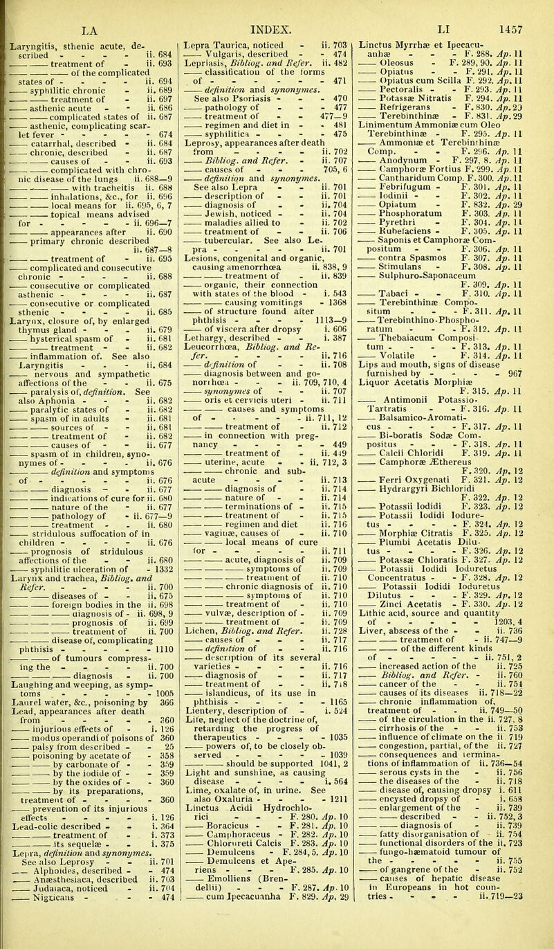 LA Laryngitis, sthenic acute, de- scribed . - - - ii. 684 . treatment of - ii. 6a3 of the complicated states of - - - - ii. G94 . syphilitic chronic - ii. 689 . . treatment of - ii. 697 asthenic acnte - - ii. 686 . complicated states of ii. 687 . asthenic, complicating scar. let fever ----- 674 . catarrhal, descrihed - ii. 684 chronic, described - ii. 687 . causes of - - ii. 693 complicated with chro- nic disease of the lungs ii. 688—9 . with tracheitis ii. 688 . inhidations, fiC, for ii. 696 local means for ii. 695, 6, 7 topical means advised for - - - - - ii. 696—7 . appearances after ii. 690 . primary chronic described ii. 687—8 treatment of - ii. 695 complicated and consecutive clironic - - - - ii. 688 consecutive or complicated asthenic - - - - ii. 687 . consecutive or complicated sthenic - - - - ii. 685 Larynx, closure of, by enlarged thymus gland - - - ii. 679 hysterical spasm of - ii. 681 . treatment - - ii. 682 inflammation of. See also Laryngitis - - - ii. 684 . nervous and sympathetic affections of the - - ii. 675 piira\\ s\s of, definition. See also Aphonia - - - ii. 682 . paralytic states of - ii. 682 ■ spasm of in adults - ii. 681 . sources of - - ii. 681 treatment of - ii. 682 causes of - - ii. 677 spasm of in children, syno- nymes of - - - - ii. 676 . definilion and symptoms of ii. 676 diagnosis - - ii. 677 . indications of cure for ii. 680 . . nature of the - ii. 677 . patliology of - ii. 677—9 treatment - - ii. 680 . stridulous suffocation of in children - - - - ii. 076 prognosis of stridulous affections of the - - ii. 680 . syphilitic ulceration of - 1332 Larynx and trachea, Bibliog. and Refer. - . . - ii. 700 . diseases of - - ii. 675 foreign bodies in the ii. 698 . uiagnosis of - ii. 698, 9 prognosis of ii. 699 . treatment of ii. 700 . disease of, complicating phthisis - . - - - 1110 of tumours compress- ing the ... - ii.700 . diagnosis - ii. 700 Laughing and weeping, as symp- toms .... - 1005 Laurel water, &c., poisoning by 366 Ijeail, appearances after death from . . - . . S60 injurious effects of - i. 126 . modus operandi of poisons of 360 palsy from described - - 25 poisoning by acetate of - 358 . by carbonate of - - 3.'i9 . by the iodide of - - 3.W . by the oxides of - - 360 by its preparations, treatment of - - - - 360 prevention of its injurious effects - - - - i. 126 Lead-colic described . . i. 364 . treatment of - i. 373 its sequelae . . i. 375 Lepra, dejim'tiati and synonymes. See also Leprosy - - ii. 701 Alphoides, described - - 474 Ansesthesiaca, described ii. 703 Judaiaca, noticed - ii. 704 NigUcans - - - 474 INDEX. Lepra Taurica, noticed - ii. 703 Vulgaris, described - - 474 Lepriasis, Bibliog. and Refer, ii. 482 classification of the forms of 471 definition and synonymes. See also Psoriasis - . - 470 pathology of - - - 477 treatment of - - 477—9 regimen and diet in - - 481 syphilitica - . - - 475 Leprosy, appearances after death from - . - - ii. 702 . Bibliog. and Refer. - ii. 707 causes of - - - 705,6 definiiioyi and synonymes. See also Lepra - . ii. 701 description of - - ii. 701 diagnosis of - - ii. 704 Jewish, noticed . - ii. 704 maladies allied to - ii. 702 treatment of - - ii. 706 tubercular. See also Le. pra - . - . - ii. 701 Lesions, congenital and organic, causing amenorrhoea ii. 838, 9 treatment of - ii. 839 organic, their connection with states of the blood - i. 543 causing vomitings - 1368 —— of structure found after phthisis - . - . 1113—9 of viscera after dropsy i. 606 Lethargy, descrihed - - i. 387 Leucorrhoea, Bibliog. and Re- fer ii. 716 difinilion of - - ii. 708 diagnosis between and go- norrhcea - - - ii. 709, 710, 4 . synonymes of - - ii. 707 . oris et cervicis uteri - ii. 711 causes and symptoms of - • - - - ii. 711, 12 treatment of - ii. 712 in connection with preg- nancy - - - _ . 449 treatment of - ii. 4j9 . uterine, acute - - ii. 712, 3 . chronic and sub- acute - - . - ii. 713 -—. diagnosis of - ii. 714 nature of - - ii. 714 terminations of - ii. 715 treatment of - ii.7l5 regimen and diet ii. 716 vaginae, causes of - ii. 710 . local means of cure LI 1457 for ii. 711 ii. 709 il. 709 ii. 710 ii. 710 ii. 710 ii. 710 ii. 709 ii. 709 ii. 728 ii. 717 ii. 716 acute, diagnosis of symptoms of . . treatment of chronic diagnosis of symptoms of .. treatment of vulvae, description of - . treatment of Lichen, Bibliog. and Refer. causes of - - - definition of - - . discriptiou of its several varieties - - - - ii. 716 diagnosis of . . ii. 717 treatment of - - ii. 7i8 islandicus, of its use in phthisis ----- 1165 Lientery, description of - i. 5^4 Lite, neglect of the doctrine of, retarding the progress of therapeutics - - - - 1035 powers of, to be closely ob- served ----- 1039 should be supported 1041, 2 Light and sunshine, as causing disease - . - - i. 564 LimCj oxalate of, in urine. See also Oxaluria - - - . 1211 Linctus Acidi Hydrochlo- rici - - - F. 280. Ap. 10 Boracicus - - F. 281.^p. 10 Camphoraceus - F. 282. Ap. 10 Chlorureti Calcis F. 283. Ap. 10 Demulcens - F. 284, 5. Ap. 10 Demulcens et Ape- riens - - . F. 285. Ap. 10 Emolliens (Bren- dellii) - - - F. 287. Ap. 10 Linctus MyrrhEe et Ipeeaou- anhae ... F. 288. ^p. 11 . Oleosus - F. 289, 90. Ap. 11 ^ Opiatus - - F. 29l.^iD. 11 Opiatus cum Scilla F. 292. Ap. 11 Pectoralis - - F. 293. Ap. 11 Potassae Nitratis F. 294.11 Refrigerans - F. 830. ^/).23 . Terebinthinne - F. 83l.^p.29 Linimentum Ammoniac cum Oleo Terebinthinae - F. 295. Ap. 11 -—Ammoniae et Terebinthina; Comp. - . F. 2'J6. Ap. 11 -—. Anodynum - F. 297, 8. yjp. 11 . <;amphor£c Fortius F. 299. Ap. 11 Cantharidum Comp. F.300. Ap.W Febrifugum - F. 301. Ap. 11 . lodinii - - F. 302. ^p. II Opiatum - F. 832. Ap. 29 Phosphoratum F. 303. Ap. 11 Pyrethri - F. 304. Ap. II Kuhelaciens - F. 305. Ap. 11 Saponis et Camphorae Com- positum - - F. 306. yip. 11 . contra Spasmos F- 307. Ap. 11 . Stimulans - F. 308. ^p. 11 Sulphuro-Saponaceum F. 309. Ap. 11 Tabaci - . F. 310. /Ip. U . Terebinthinae Compo- situm - - - F. 311. Ap. 11 . Terebinthino-Phospho- ratum - - . F. 312. Ap. 11 Thebaiacum Composi- tum - . . . F. 313. Ap. U Volatile - F. 314. ^p. 11 Lips and mouth, signs of disease furnished by - - - .967 Liquor Acetatis Morphiae F. 315. Ap. 11 Antimonii Potassio- Tartratis - - F. 316. ^p. 11 . Balsamico-Aromati- cus - - - - F. 317. Ap. U . Bi-boratis Sodae Com- positus . - .F. 318. ^p. 11 , Calcii Chloridi F. 319. Ap. U Camphorae .Sthereus F.320. Ap. 12 Ferri Oxygenafi F. 321. Ap. 12 Hydrargyri Bichloridi F. 322. Ap. 12 . Potassii lodidi F. 323. Ap. 12 Potassii lodidi lodure- tus - - - - F. 324. Ap. 12 Morphiae Citratis F. 325. Ap. 12 Plumbi Acetatis Dilu- tus - . - - F. 326. Ap. 12 Potassffi Chloratis F. 327. Ap. 12 Potassii lodidi lodtiretus Concentratus - - F. 328. Ap. 12 Potassii lodidi loduretus Dilutus - - - F. 329. Ar. 12 Zinci Acetatis - F. 330. Ap. 12 Lithic acid, source and quantity of - - - - - 1203,4 Liver, abscess of the - - ii. 736 treatment of - ii. 747—9 of the different kinds of ii. 751, 2 increased action of the ii. 725 Bibliog. and Refer. - ii. 760 cancer of the - - ii. 754 causes of its diseases ii. 718—22 chronic inflammation of, treatment of - - ii. 749—50 . of the circulation in the ii. 727, S cirrhosis of the - - ii. 753 influence of climate on the ii 719 . congestion, partial, of the ii. 727 consequences and termina- tions of inflammation of il. 736—54 serous cysts in the - ii. 756 the diseases of the - ii.718 disease of, causing dropsy i. 611 encysted dropsy of - i. 658 enlargement of the - ii. 739 . described - - ii. 7-52,3 diagnosis of - ii. 739 fatty disorganisation of ii. 7.54 functional disorders of the ii. 723 fungo-haematoid tumour of the - - - - - ii. 755 of gangrene of the - ii. 752 causes of hepatic disease in Europeans in hot coun-