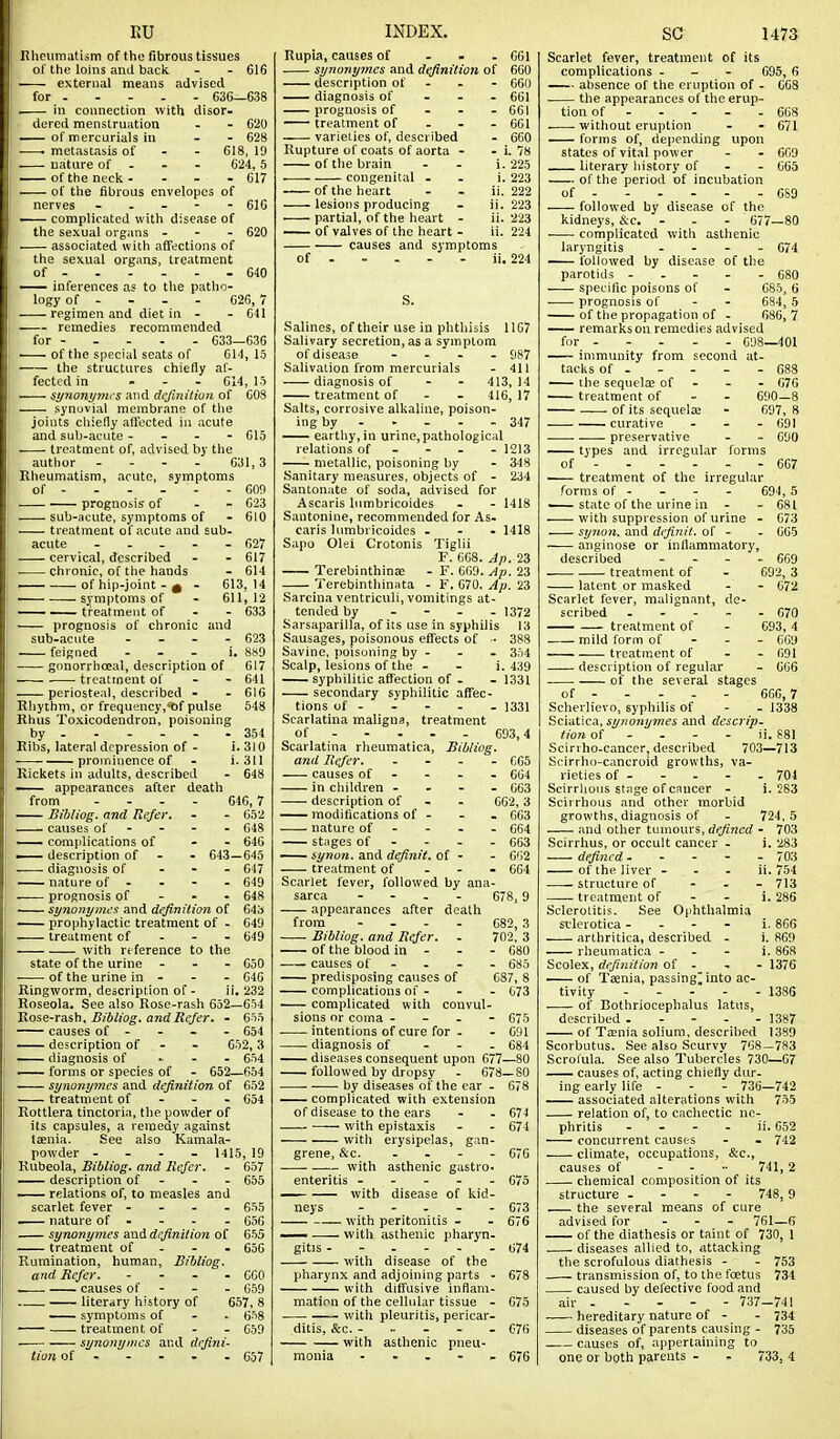 EU Rheumatism of the fibrous tissues of the loins and back - - 616 — external means advised for 636—638 ^ in connection with disor- dered menstruation - - 620 of mercurials iu - - 628 . metastasis of - - 618, 19 nature of - - - 624,5 — ofthe neck- - - - 617 — of the fibrous envelopes of nerves - . - - - 61G —— complicated with disease of the sexual organs . - - 620 associated with afifections of the sexual organs, treatment of - 640 — inferences as to the patho- logy of - - - - 626,7 regimen and diet in - - 641 remedies recommended for 633—636 —— of the special seats of 614, 15 ■ the structures chiefly af- fected in ... G14, 15 synonyyncs and definition of COS synovial membrane of the joints chiefly affected in acute and sub-acute - - . - 615 treatment of, advised by the author ... - 631,3 Rheumatism, acute, symptoms of - - - - ■ - - 609 prognosis- of - - 623 sub-acute, symptoms of - 610 treatment of acute and sub- acute ----- 627 cervical, described - - 617 chronic, of the hands - 614 — of hip-joint - ^ - 613,14 — symptoms of - 611,12 — • treatment of - - 633 prognosis of chronic and sub-acute . _ - - 623 feigned - - - i. 8»9 — gonorrhceal, description of 617 treatment of - - 641 — periosteal, described - - 616 Rhythm, or frequency,t)f pulse 648 Rhus Toxicodendron, poisoning by 354 Ribs, lateral drpression of - i. 310 prominence of - i. 311 Rickets in adults, described - 648 appearances after death from .... 646,7 — Bibliog. and Refer. - - 652 causes of - - - - 648 — complications of - - 646 ■ description of - - 643—645 diagnosis of . - - 647 — nature of - - - - 649 prognosis of - - - 648 synonymcs and definition of 643 prophylactic treatment of - 649 treatment of - - - 649 with reference to the state of the urine - - - 650 of the urine in - - . 646 Ringworm, description of - ii, 232 Roseola. See also Rose-rash 652—654 'Rose-rsiih, Bibliog. and Refer. - 655 causes of - - - - 654 —— description of - - 652, 3 —— diagnosis of - - . 654 —— forms or species of - 652—654 synony7nes and definition, of 652 treatment of - - - 654 Rottlera tinctorin, the powder of its capsules, a remedy against taenia. See also Kamala- powder - - - _ 1415, 19 Rubeola, Bibliog. and Refer. - 657 — description of - - - 665 —— relations of, to measles and scarlet fever - - - - 655 nature of - - - - 656 synonymes and definition of 655 treatment of - - - 656 Rumination, hum.an, Bibliog. and Refer. - - - - CCO . causes of - - - 659 literary history of 657, 8 —— symptoms of - . 658 ■ treatment of ■ synonymcs and defini- tion of 069 657 INDEX. Rupia, causes of ... 661 synonymcs and definition of 660 description of . . - 660 diagnosis of - - - 661 prognosis of - - . 661 treatment of - - . 661 varieties of, described - 660 Rupture of coats of aorta - - 1. 78 of the brain . - i. 225 congenital - . i. 223 of the heart - - ii. 222 lesions producing - ii. 223 ' partial, of the heart - ii. 223 — of valves of the heart - ii. 224 causes and symptoms of ii. 224 Salines, of their use in phthisis 1167 Salivary secretion, as a symptom of disease - . . . 987 Salivation from mercurials - 411 diagnosis of - - 413,14 treatment of - - 416, 17 Salts, corrosive alkaline, poison- ing by - - - - - 347 — earthy, in urine, pathological relations of - - - - 1213 metallic, poisoning by - 348 Sanitary measures, objects of - 234 Santonate of soda, advised for Ascaris lumbricoides - - 1418 Santonine, recommended for As- caris lumbricoides ... 1418 Sapo Olei Crotonis Tiglii F. 668. Ap. 23 TerebinthinEE - F. 669. Ap. 23 Terebinthinuta - F. 670. Ap. 23 Sarcina ventriculi, vomitings at- tended by .... 1372 Sarsaparilla, of its use in syphilis 13 Sausages, poisonous effects of ■• 388 Savine, poisoning by - - . 354 Scalp, lesions of the - - i. 439 syphilitic affection of . - 1331 secondary syphilitic affec- tions of . . - - - 1331 Scarlatina maligna, treatment of 693,4 Scarlatina rheumatica, Bibliog, and Refer C65 causes of - - - - 604 in children - . - - 663 description of - - 662,3 modifications of . - . 663 nature of - - . - 664 stages of - - - -663 — synon. and definit. of - - 6'i2 treatment of - - - 664 Scarlet fever, followed by ana- sarca - - . . 678, 9 appearances after death from - - . . Bibliog. and Refer. of the blood in - causes of - predisposing causes of complications of - complicated with convul sions or coma - - . intentions of cure for - diagnosis of - - —— diseases consequent upon 677—80 followed by dropsy - 678—80 by diseases of the ear - 678 complicated with extension of disease to the ears - - 674 with epistaxis - - 674 with erysipelas, gan- grene, &c. . - - . G7G -— with asthenic gastro- enteritis - ... - 675 — with disease of kid- neys - - . . - 673 with peritonitis - - 676 — with asthenic pharyn- gitis ------ 674 with disease of the pharynx and adjoining parts - 678 with diffusive inflam- mation of the cellular tissue - 675 with pleuritis, pericar. ditis, &c. - - - - - 676 with asthenic pneu- monia . . - - - 676 682, 3 702, 3 - 080 - 685 087, 8 073 675 691 684 SC 1473 Scarlet fever, treatment of its complications . - . 695, 6 —— absence of the eruption of - 668 the appearances of the erup- tion of - - - - - 668 . • without eruption - - 671 forms of, dei)ending upon states of vital power - - 669 literary liistory of - - 665 of the period of incubation of 6S9 followed by disease of the kidneys, &c. - - - 677—80 complicated witli asthenic laryngitis . - . - 674 — followed by disease of the parotids 680 specific poisons of - 685, 6 prognosis of - - 684, 5 of the propagation of - 686,7 — remarks on remedies advised for 698—401 immunity from second at- tacks of - - - - - 638 —— the sequela; of - - - 076 treatment of - - 690—8 of its sequelas - 697, 8 — curative ... 691 preservative - - 690 types and irregular forms of 667 —— treatment of the irregular forms of - - - - 694, 5 — state of the urine in - - 681 with suppression of urine - <jT6 sy7ion. and definit. of - . 665 anginose or inflammatory, described - - - - 669 -—. treatment of - 692, 3 latent or masked - - 672 Scarlet fever, malignant, de- scribed 670 treatment of - 693,4 mild form of - - - 669 treatment of - - 691 description of regular - 666 of the several stages of 6G6,7 Scherlievo, syphilis of - - 1338 Sciatica, synonymes and descrip- tion of - - - - ii. 881 Scirvho-cancer, desci ibed 703—713 Scirrho-cancroid growths, va- rieties of - - - - - 704 Scirrlious stage of cnucer - i. 283 Scirrhous and other morbid growths, diagnosis of - 724, 5 and other tumours, defined - 703 Scirrhus, or occult cancer . i, 283 defined 703 of the liver - - . ii. 754 —- structure of - . - 713 —— treatment of - - i. 286 Sclerotitis. See Ophthalmia selerotiea - - - - i. 866 arthritica, described - i. 869 rheumatica - - - i. 868 Scolex, definition of - . - 1376 of Taenia, passing^ into ac- tivity . - . . . 1335 of Bothriocephalus latus, described 1387 of Teenia solium, described 1389 Scorbutus. See also Scurvv 768—783 Scrofula. See also Tubercles 730—67 — causes of, acting chiefly dur- ing early life - - - 736—742 associated alterations with 755 relation of, to cachectic ne- phritis - . - . ii. 652 concurrent causes - - 742 climate, occupations, &e., causes of .... 741,2 chemical composition of its structure .... 748, 9 the several means of cure advised for ... 761—6 of the diathesis or taint of 730, 1 diseases allied to, attacking the scrofulous diathesis - - 753 transmission of, to the foetus 734 caused by defective food and air - - - - - 737-741 hereditary nature of - - 734 diseases of parents causing - 735 causes of, appertaining to one or both parents - - 733, 4