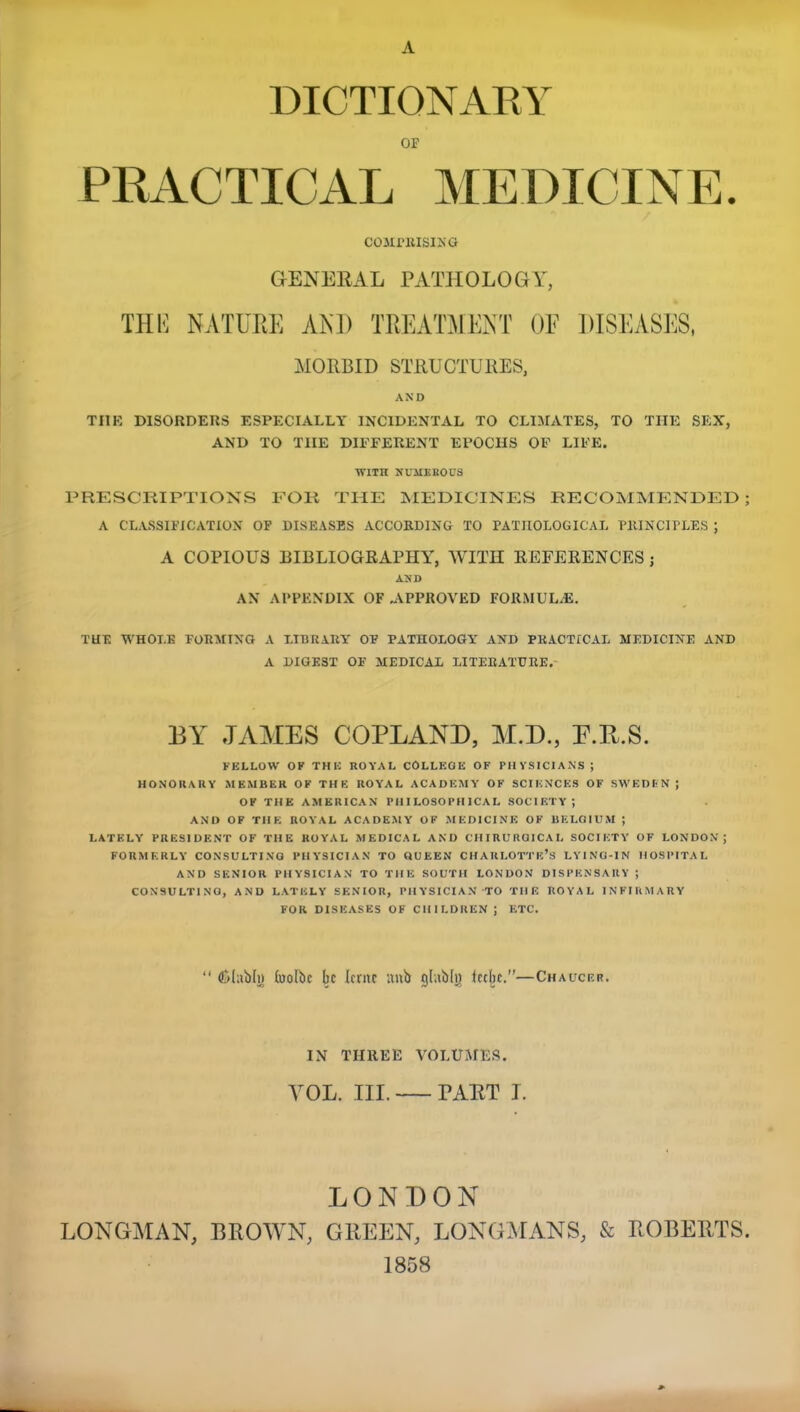 A DICTIONAKY OF PRACTICAL MEDICINE. COMPRISING GENERAL PATHOLOGY, THE NATURE AND TREATMENT OF DISEASES, MORBID STRUCTURES, AND TI1K DISORDERS KSPECIALLY INCIDENTAL TO CLIMATES, TO THE SEX, AND TO THE DIFFERENT EPOCHS OF LIFE. ran numerous PRESCRIPTIONS FOR THE MEDICINES RECOMMENDED ; A CLASSIFICATION OF DISEASES ACCORDING XO PATHOLOGICAL PRINCIPLES ; A COPIOUS BIBLIOGRAPHY, WITH REFERENCES ; AND AN APPENDIX OF .APPROVED FORMULAE. TUE WHOLE FORMING A LIBRARY OP PATHOLOGY AND PRACTICAL MEDICINE AND A DIGEST OF MEDICAL LITERATURE. BY JAMES COPLAND, M.D., P.R.S. FELLOW OF THE ROYAL COLLEGE OF PHYSICIANS; HONORARY MEMBER OF THE ROYAL ACADEMY OF SCIENCES OF SWEDEN J OF THE AMERICAN PHILOSOPHICAL SOCIETY; AND OF THE ROYAL ACADEMY OF MEDICINE OF BELGIUM ; LATELY PRESIDENT OF THE ROYAL MEDICAL AND CHIRUROICAI, SOCIETY OF LONDON; FORMERLY CONSULTINO PHYSICIAN TO QUEEN CHARLOTTE'S LYING-IN HOSPITAL AND SENIOR PHYSICIAN TO THE SOUTH LONDON DISPENSARY ; CONSULTINO, AND LATELY SENIOR, PHYSICIAN 'TO THE ROYAL INFIRMARY FOR DISEASES OF CHILDREN ; ETC.  flMabh) (uolbc be Icmc anb gI«MjJ ictbe.—Chaucer. IN THREE VOLUMES. VOL. III. FART I. LONDON LONGMAN, BROWN, GREEN, LONGMANS, & ROBERTS. 1858