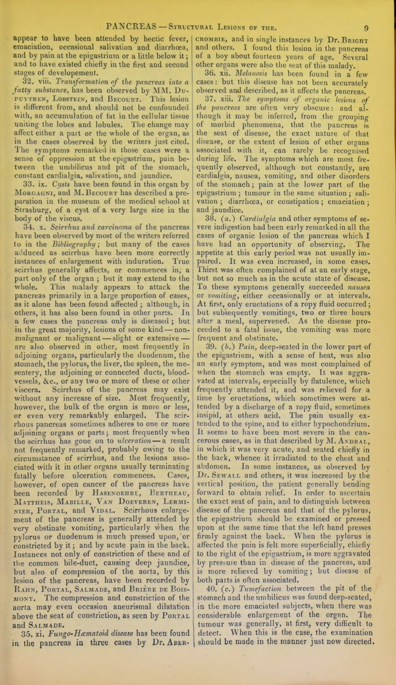 appear to have been attended by hectic fever, emaciation, occasional salivation and diarrhoea, and by pain at the epigastrium or a little below it; and to have existed chiefly in the first and second stages of developement. 32. viii. Transformation of the pancreas into a fatty substance, has been observed by MM. Du- puytren, Lobstf.in, and Becourt. This lesion is different from, and should not be confounded with, an accumulation of tat in the cellular tissue uniting the lobes and lobules. The change may affect either a part or the whole of the organ, as in the cases observed by the writers just cited. The symptoms remarked in those cases were a sense of oppression at the epigastrium, pain be- tween the umbilicus and pit of the stomach, constant cardialgia, salivation, and jaundice. 33. ix. Cysts have been found in this organ by Mokgagni, and M.Becourt has described a pre- paration in the museum of the medical school at Strasburg, of a cyst of a very large size in the body of the viscus. 34. x. Scirrhus and carcinoma of the pancreas have been observed by most of the writers referred to in the Bibliography; but many of the cases adduced as scirrhus have been more correctly instances of enlargement with induration. True scirrhus generally affects, or commences in, a part only of the organ ; but it may extend to the whole. This malady appears to attack the pancreas primarily in a large proportion of cases, as it alone has been found affected ; although, in others, it has also been found in other parts. In a few cases the pancreas only is diseased ; but ill the great majority, lesions of some kind — non- malignant or malignant — slight or extensive — are also observed in other, most frequently in adjoining organs, particularly the duodenum, the stomach, the pylorus, the liver, the spleen, the me- sentery, the adjoining or connected ducts, blood- vessels, &cc, or any two or more of these or other viscera. Scirrhus of the pancreas may exist without any increase of size. Most frequently, however, the bulk of the organ is more or less, or even very remarkably enlarged. The scir- rhous pancreas sometimes adheres to one or more adjoining organs or parts; most frequently when the scirrhus has gone on to ulceration — a result not frequently remarked, probably owing to the circumstance of scirrhus, and the lesions asso- ciated with it in other organs usually terminating fatally before ulceration commences. Cases, however, of open cancer of the pancreas have been recorded by Hasenoehrl, Berth i: a u, Mattheis, Mabille, Van Doeveren, Lermi- nier, Portal, and Vidal. Scirrhous enlarge- ment of the pancreas is generally attended by very obstinate vomiting, particularly when the pylorus or duodenum is much pressed upon, or constricted by it; and by acute pain in the back. Instances not only of constriction of these and of the common bile-duct, causing deep jaundice, but also of compression of the aorta, by this lesion of the pancreas, have been recorded by R.AHN, Portal, Saliuade, and Briere de Bois- jiont. The compression and constriction of the aorta may even occasion aneurismal dilatation above the seat of constriction, as seen by Portal and Salmade. 35. xi. FungO'Hazmatoid disease has been found in the pancreas in three cases by Dr. Aber- crombie, and in single instances by Dr. Bright and others. 1 found this lesion in the pancreas of a boy about fourteen years of age. Several other organs were also the seat of this malady. 36. xii. Melanosis has been found in a few cases: but this disease has not been accurately observed and described, as it affects the pancreas. 37. xiii. The symptoms of organic lesions of the pancreas are often very obscure: and al- though it may be inferred, from the grouping of morbid phenomena, that the pancreas is the seat of disease, the exact nature of that disease, or the extent of lesion of other organs associated with it, can rarely be recognised during life. The symptoms which are most fre- quently observed, although not constantly, are cardialgia, nausea, vomiting, and other disorders of the stomach; pain at the lower part of the epigastrium ; tumour in the same situation ; sali- vation ; diarrhoea, or constipation; emaciation; and jaundice. 38. (a.) Cardialgia and other symptoms of se- vere indigestion had been early remarked in all the cases of organic lesion of the pancreas which I have had an opportunity of observing. The appetite at this early period was not usually im- paired. It was even increased, in some cases. Thirst was often complained of at an early stage, but not so much as in the acute state of disease. To these symptoms generally succeeded nausea or vomiting, either occasionally or at intervals. At first, only eructations of a ropy fluid occurred ; but subsequently vomitings, two or three hours after a meal, supervened. As the disease pro- ceeded to a fatal issue, the vomiting was more frequent and obstinate. 39. (b.) Pain, deep-seated in the lower part of the epigastrium, with a sense of heat, was also an early symptom, and was most complained of when the stomach was empty. It was aggra- vated at intervals, especially by flatulence, which frequently attended it, and was relieved for a time by eructations, which sometimes were at- tended by a discharge of a ropy fluid, sometimes insipid, at others acid. The pain usually ex- tended to the spine, and to either hypochondrium. It seems to have been most severe in the can- cerous cases, as in that described by M. A \ u n a r., in which it was very acute, and seated chiefly in the back, whence it irradiated to the chest and abdomen. In some instances, as observed by Dr. Sewall and others, it was increased by the vertical position, the patient generally bending forward to obtain relief. In order to ascertain the exact seat of pain, and to distinguish between disease of the pancreas and that of the pylorus, the epigastrium should be examined or pressed upon at the same time that the left hand presses firmly against the back. When the pylorus is affected the pain is felt more superficially, chiefly to the right of the epigastrium, is more aggravated by pres^uie than in disease of the pancreas, and is more relieved by vomiting; but disease of both parts is often associated. 40. (c.) Tumefaction between the pit of the stomach and the umbilicus was found deep-seated, in the more emaciated subjects, when there was considerable enlargement of the organ. The tumour was generally, at first, very difficult to detect. When this is the case, the examination should be made in the manner just now directed.