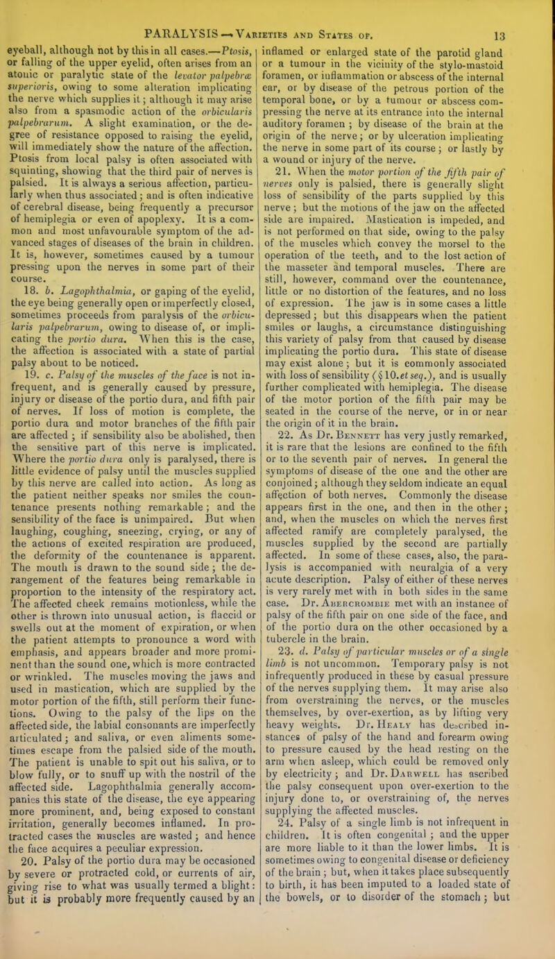 eyeball, although not by this in all cases.— Ptosis, or falling of the upper eyelid, often arises from an atonic or paralytic state of the levator palpebral superioris, owing to some alteration implicating the nerve which supplies it; although it may arise also from a spasmodic action of the orbicularis palpebrarum. A slight examination, or the de- gree of resistance opposed to raising the eyelid, will immediately show the nature of the affection. Ptosis from local palsy is often associated with squinting, showing that the third pair of nerves is fmlsied. It is always a serious affection, particu- arly when thus associated; and is often indicative of cerebral disease, being frequently a precursor of hemiplegia or even of apoplexy. It is a com- mon and most unfavourable symptom of the ad- vanced stages of diseases of the brain in children. It is, however, sometimes caused by a tumour pressing upon the nerves in some part of their course. 18. b. Lagophthalmia, or gaping of the eyelid, the eye being generally open or imperfectly closed, sometimes proceeds from paralysis of the orbicu- laris palpebrarum, owing to disease of, or impli- cating the portio dura. When this is the case, the affection is associated with a state of partial palsy about to be noticed. 19. c. Palsy of ihe muscles of the face is not in- frequent, and is generally caused by pressure, injury or disease of the portio dura, and fifth pair of nerves. If loss of motion is complete, the portio dura and motor branches of the fifth pair are affected ; if sensibility also be abolished, then the sensitive part of this nerve is implicated. Where the portio dura only is paralysed, there is little evidence of palsy until the muscles supplied by this nerve are called into action. As long as the patient neither speaks nor smiles the coun- tenance presents nothing remarkable ; and the sensibility of the face is unimpaired. But when laughing, coughing, sneezing, crying, or any of the actions of excited respiration are produced, the deformity of the countenance is apparent. The mouth is drawn to the sound side; the de- rangement of the features being remarkable in proportion to the intensity of the respiratory act. The affected cheek remains motionless, while the other is thrown into unusual action, is flaccid or swells out at the moment of expiration, or when the patient attempts to pronounce a word with emphasis, and appears broader and more promi- nent than the sound one, which is more contracted or wrinkled. The muscles moving the jaws and used in mastication, which are supplied by the motor portion of the fifth, still perform their func- tions. Owing to the palsy of the lips on the affected side, the labial consonants are imperfectly articulated j and saliva, or even aliments some- times escape from the palsied side of the mouth. The patient is unable to spit out his saliva, or to blow fully, or to snuff up with the nostril of the affected side. Lagophthalmia generally accom- panies this state of the disease, the eye appearing more prominent, and, being exposed to constant irritation, generally becomes inflamed. In pro- tracted cases the muscles are wasted ; and hence the face acquires a peculiar expression. 20. Palsy of the portio dura may be occasioned by severe or protracted cold, or currents of air, giving rise to what was usually termed a blight: but it is probably more frequently caused by an inflamed or enlarged state of the parotid gland or a tumour in the vicinity of the stylo-mastoid foramen, or inflammation or abscess of the internal ear, or by disease of the petrous portion of the temporal bone, or by a tumour or abscess com- pressing the nerve at its entrance into the internal auditory foramen ; by disease of the brain at the origin of the nerve; or by ulceration implicating the nerve in some part of its course j or lastly by a wound or injury of the nerve. 21. When the motor portion of the fifth pair of nerves only is palsied, there is generally slight loss of sensibility of the parts supplied by this nerve ; but the motions of the jaw on the affected side are impaired. Mastication is impeded, and is not performed on that side, owing to the palsy of the muscles which convey the morsel to the operation of the teeth, and to the lost action of the masseter and temporal muscles. There are still, however, command over the countenance, little or no distortion of the features, and no loss of expression. The jaw is in some cases a little depressed; but this disappears when the patient smiles or laughs, a circumstance distinguishing this variety of palsy from that caused by disease implicating the portio dura. This state of disease may exist alone; but it is commonly associated with loss of sensibility (§10.etseq.), and is usually further complicated with hemiplegia. The disease of the motor portion of the fifth pair may be seated in the course of the nerve, or in or near the origin of it in the brain. 22. As Dr. Bennett has very justly remarked, it is rare that the lesions are confined to the fifth or to the seventh pair of nerves. In general the symptoms of disease of the one and the other are conjoined; although they seldom indicate an equal affection of both nerves. Commonly the disease appears first in the one, and then in the other; and, when the muscles on which the nerves first affected ramify are completely paralysed, the muscles supplied by the second are partially affected. In some of these cases, also, the para- lysis is accompanied with neuralgia of a very acute description. Palsy of either of these nerves is very rarely met with in both sides in the same case. Dr. Auercrombie met with an instance of palsy of the fifth pair on one side of the face, and of the portio dura on the other occasioned by a tubercle in the brain. 23. d. Palsy of particular muscles or of a single limb is not uncommon. Temporary palsy is not infrequently produced in these by casual pressure of the nerves supplying them. It may arise also from overstraining the nerves, or the muscles themselves, by over-exertion, as by lifting very heavy weights. Dr. Healv has described in- stances of palsy of the hand and forearm owing to pressure caused by the head resting on the arm when asleep, which could be removed only by electricity ; and Dr. Darwell has Ascribed the palsy consequent upon over-exertion to the injury done to, or overstraining of, the nerves supplying the affected muscles. 24. Palsy of a single limb is not infrequent in children. It is often congenital ; and the upper are more liable to it than the lower limbs. It is sometimes owing to congenital disease or deficiency of the brain ; but, when it takes place subsequently to birth, it has been imputed to a loaded state of the bowels, or to disoider of the stomach; but