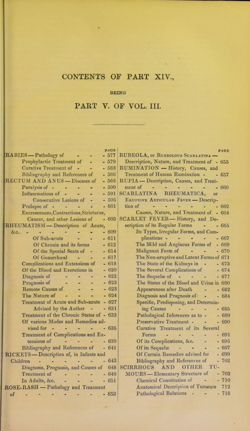 BEING PART V. OF VOL. III. PAGE RABIES —Pathology of - - -577 Prophylactic Treatment of 579 Curative Treatment of - - - 583 Bibliography and References of - 586 RECTUM AND ANUS — Diseases of - 588 Paralysis of 590 Inflammations of - - - - 591 Consecutive Lesions of - - 595 Prolapse of - - - - - 601 Excrescences,Contractions.Strictures, Cancer, and other Lesions of - 603 RHEUMATISM —Description of Acute, &c. 609 Of Sub-acute - - - 611 Of Chronic and its forms - 612 Of the Special Seats of - - 614 Of Gononhseal - - - 617 Complications and Extensions of - 618 Of the Blood and Excretions in - 620 Diagnosis of .... 622 Prognosis of - - - - 623 Remote Causes of - 623 The Nature of - - - - 624 Treatment of Acute and Sub-acute - 627 Advised by the Author - - 631 Treatment of the Chronic States of - 633 Of various Modes and Remedies ad- vised for - - - - - 635 Treatment of Complications and Ex- tensions of - 639 Bibliography and References of - 641 RICKETS — Description of, in Infants and Children 643 Diagnosis, Prognosis, and Causes of 648 Treatment of - 649 In Adults, &c. 651 ROSE-RASH — Pathology and Treatment of 653 PAGE RUBEOLA, or Rubeolous Scarlatina — Description, Nature, and Treatment of - 655 RUMINATION — History, Causes, and Treatment of Human Rumination - - 657 RUPIA — Description, Causes, and Treat- ment of 660 SCARLATINA RHEUMATICA, or Eruptive Articular Fever — Descrip- tion of 662 Causes, Nature, and Treatment of - 664 SCARLET FEVER— History, and De- scription of its Regular Forms - - 665 Its Types, Irregular Forms, and Com- plications ..... 667 The Mild and Anginous Forms of - 669 Malignant Form of 670 The Non-eruptive and Latent Forms of 671 The State of the Kidneys in - - 673 The Several Complications of - 674 The Sequels of - - - - 677 The States of the Blood and Urine in 680 Appearances after Death - - 682 Diagnosis and Prognosis of 684 Specific, Predisposing, and Determin- ing Causes .... 685 Pathological Inferences as to - - 689 Preservative Treatment - 690 Curative Treatment of its Several Forms - - - - - 691 Of its Complications, &c. - - 695 Of its Sequelae - - - - 697 Of Certain Remedies advised for - 699 Bibliography and References of - 702 SCIRRHOUS AND OTHER TU- MOURS—Elementary Structure of - 703 Chemical Constitution of - -710 Anatomical Description of Tumours 712 Pathological Relations - - - 718