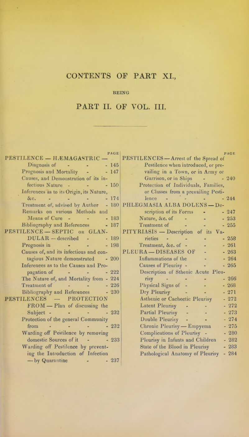 BEING PART II. OF VOL. III. PESTILENCE — H/EMAGASTRIC _PA°E Diagnosis of - - - 145 Prognosis and Mortality - - 147 Causes, awl Demonstration of its in- fectious Nature - - - 150 Inferences as to its Origin, its Nature, &c. - - - 174 Treatment of, advised bv Author - 180 Remarks on various Methods and Means of Cure - - - 183 Bibliography and References • 187 PESTILENCE —SEPTIC or GLAN- DULAR—described - - 189 Prognosis in - - - 198 Causes of, and its infectious and con- tagious Nature demonstrated - 200 Inferences as to the Causes and Pro- pagation of 222 The Nature of, and Mortality from - 224 Treatment of - - - 226 Bibliography and References - 230 PESTILENCES — PROTECTION FRO AI —Plan of discussing the Subject - - - - 232 Protection of the general Community from - - - - 232 Warding off Pestilence by removing domestic Sources of it - - 233 Warding off Pestilence by prevent- ing the Introduction of Infection — by Quarantine - - 237 PAGE PESTILENCES —Arrest of the Spread of Pestilence when introduced, or pre- vailing in a Town, or in Army or Garrison, or in Ships - - 240 Protection of Individuals, Families, or Classes from a prevailing Pesti- lence - 244 PHLEGMASIA ALBA DOLENS —De- scription of its Forms - - 247 Nature, &c. of - - 253 Treatment of 255 PITYRIASIS — Description of its Va- rieties .... 258 Treatment, &c. of - - - 261 PLEURA—DISEASES OF - - 263 Inflammations of the - - 264 Causes of Pleurisy - - - 265 Description of Sthenic Acute Pleu- risy .... 266 Physical Signs of - - - 268 Dry Pleurisy - - - 271 Asthenic or Cachectic Pleurisy - 272 Latent Pleurisy - - - 272 Partial Pleurisy - - - 273 Double Pleurisy - - - 274 Chronic Pleurisy—Empyema - 275 Complications of Pleurisy - - 280 Pleurisy in Infants and Children - 282 State of the Blood in Pleurisy - 283 Pathological Anatomy of Pleurisy - 284